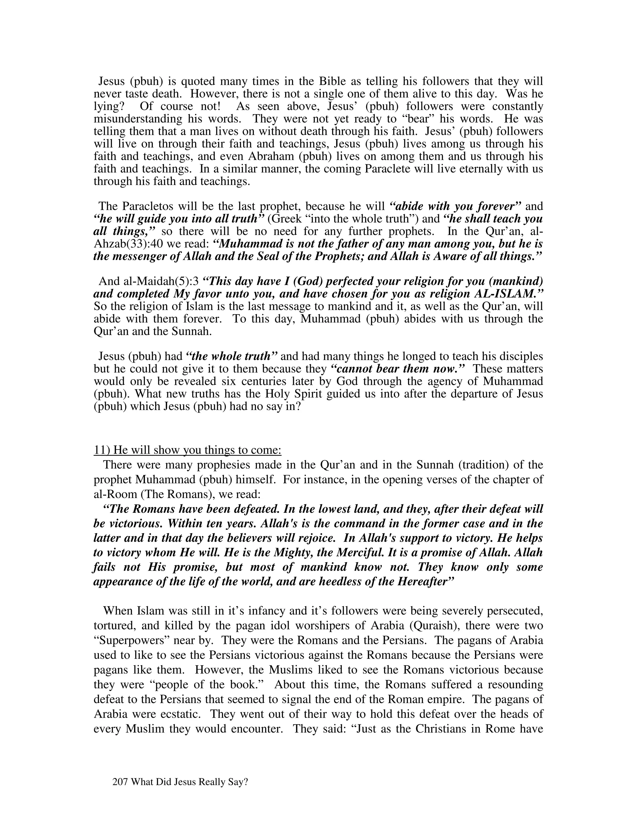 Jesus (pbuh) is quoted many times in the Bible as telling his followers that they will
never taste death. However, there is not a single one of them alive to this day. Was he
lying? Of course not! As seen above, Jesus’ (pbuh) followers were constantly
misunderstanding his words. They were not yet ready to “bear” his words. He was
telling them that a man lives on without death through his faith. Jesus’ (pbuh) followers
will live on through their faith and teachings, Jesus (pbuh) lives among us through his
faith and teachings, and even Abraham (pbuh) lives on among them and us through his
faith and teachings. In a similar manner, the coming Paraclete will live eternally with us
through his faith and teachings.

 The Paracletos will be the last prophet, because he will “abide with you forever” and
“he will guide you into all truth” (Greek “into the whole truth”) and “he shall teach you
all things,” so there will be no need for any further prophets. In the Qur’an, al-
Ahzab(33):40 we read: “Muhammad is not the father of any man among you, but he is
the messenger of Allah and the Seal of the Prophets; and Allah is Aware of all things.”

 And al-Maidah(5):3 “This day have I (God) perfected your religion for you (mankind)
and completed My favor unto you, and have chosen for you as religion AL-ISLAM.”
So the religion of Islam is the last message to mankind and it, as well as the Qur’an, will
abide with them forever. To this day, Muhammad (pbuh) abides with us through the
Qur’an and the Sunnah.

 Jesus (pbuh) had “the whole truth” and had many things he longed to teach his disciples
but he could not give it to them because they “cannot bear them now.” These matters
would only be revealed six centuries later by God through the agency of Muhammad
(pbuh). What new truths has the Holy Spirit guided us into after the departure of Jesus
(pbuh) which Jesus (pbuh) had no say in?


11) He will show you things to come:
  There were many prophesies made in the Qur’an and in the Sunnah (tradition) of the
prophet Muhammad (pbuh) himself. For instance, in the opening verses of the chapter of
al-Room (The Romans), we read:
  “The Romans have been defeated. In the lowest land, and they, after their defeat will
be victorious. Within ten years. Allah's is the command in the former case and in the
latter and in that day the believers will rejoice. In Allah's support to victory. He helps
to victory whom He will. He is the Mighty, the Merciful. It is a promise of Allah. Allah
fails not His promise, but most of mankind know not. They know only some
appearance of the life of the world, and are heedless of the Hereafter”

  When Islam was still in it’s infancy and it’s followers were being severely persecuted,
tortured, and killed by the pagan idol worshipers of Arabia (Quraish), there were two
“Superpowers” near by. They were the Romans and the Persians. The pagans of Arabia
used to like to see the Persians victorious against the Romans because the Persians were
pagans like them. However, the Muslims liked to see the Romans victorious because
they were “people of the book.” About this time, the Romans suffered a resounding
defeat to the Persians that seemed to signal the end of the Roman empire. The pagans of
Arabia were ecstatic. They went out of their way to hold this defeat over the heads of
every Muslim they would encounter. They said: “Just as the Christians in Rome have



   207 What Did Jesus Really Say?
 