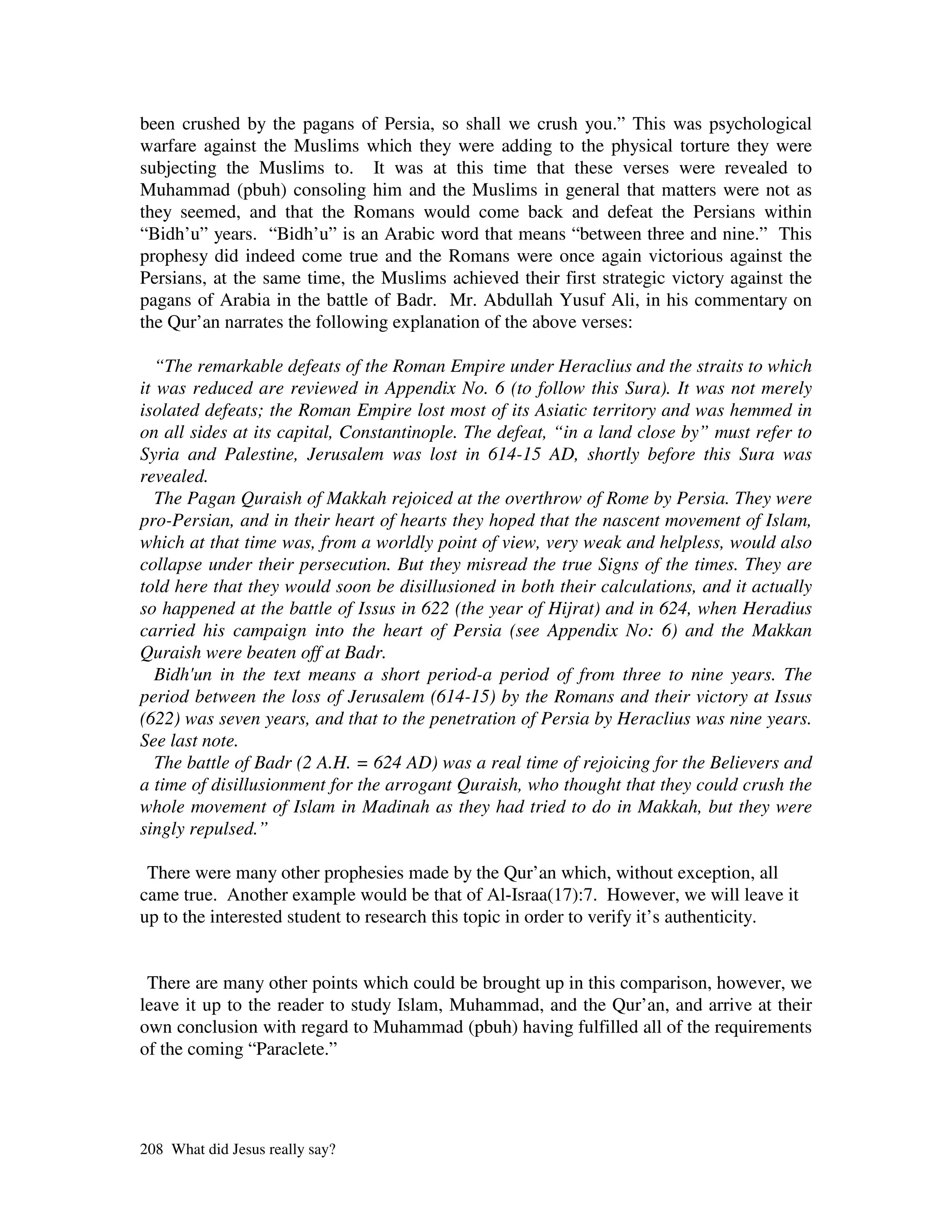 been crushed by the pagans of Persia, so shall we crush you.” This was psychological
warfare against the Muslims which they were adding to the physical torture they were
subjecting the Muslims to. It was at this time that these verses were revealed to
Muhammad (pbuh) consoling him and the Muslims in general that matters were not as
they seemed, and that the Romans would come back and defeat the Persians within
“Bidh’u” years. “Bidh’u” is an Arabic word that means “between three and nine.” This
prophesy did indeed come true and the Romans were once again victorious against the
Persians, at the same time, the Muslims achieved their first strategic victory against the
pagans of Arabia in the battle of Badr. Mr. Abdullah Yusuf Ali, in his commentary on
the Qur’an narrates the following explanation of the above verses:

   “The remarkable defeats of the Roman Empire under Heraclius and the straits to which
it was reduced are reviewed in Appendix No. 6 (to follow this Sura). It was not merely
isolated defeats; the Roman Empire lost most of its Asiatic territory and was hemmed in
on all sides at its capital, Constantinople. The defeat, “in a land close by” must refer to
Syria and Palestine, Jerusalem was lost in 614-15 AD, shortly before this Sura was
revealed.
   The Pagan Quraish of Makkah rejoiced at the overthrow of Rome by Persia. They were
pro-Persian, and in their heart of hearts they hoped that the nascent movement of Islam,
which at that time was, from a worldly point of view, very weak and helpless, would also
collapse under their persecution. But they misread the true Signs of the times. They are
told here that they would soon be disillusioned in both their calculations, and it actually
so happened at the battle of Issus in 622 (the year of Hijrat) and in 624, when Heradius
carried his campaign into the heart of Persia (see Appendix No: 6) and the Makkan
Quraish were beaten off at Badr.
   Bidh' in the text means a short period-a period of from three to nine years. The
        un
period between the loss of Jerusalem (614-15) by the Romans and their victory at Issus
(622) was seven years, and that to the penetration of Persia by Heraclius was nine years.
See last note.
   The battle of Badr (2 A.H. = 624 AD) was a real time of rejoicing for the Believers and
a time of disillusionment for the arrogant Quraish, who thought that they could crush the
whole movement of Islam in Madinah as they had tried to do in Makkah, but they were
singly repulsed.”

 There were many other prophesies made by the Qur’an which, without exception, all
came true. Another example would be that of Al-Israa(17):7. However, we will leave it
up to the interested student to research this topic in order to verify it’s authenticity.


 There are many other points which could be brought up in this comparison, however, we
leave it up to the reader to study Islam, Muhammad, and the Qur’an, and arrive at their
own conclusion with regard to Muhammad (pbuh) having fulfilled all of the requirements
of the coming “Paraclete.”




208 What did Jesus really say?
 