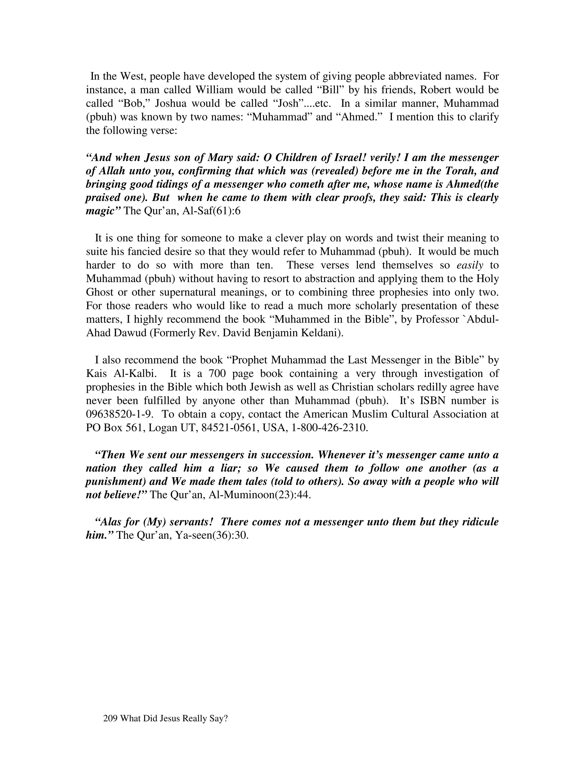 In the West, people have developed the system of giving people abbreviated names. For
instance, a man called William would be called “Bill” by his friends, Robert would be
called “Bob,” Joshua would be called “Josh”....etc. In a similar manner, Muhammad
(pbuh) was known by two names: “Muhammad” and “Ahmed.” I mention this to clarify
the following verse:

“And when Jesus son of Mary said: O Children of Israel! verily! I am the messenger
of Allah unto you, confirming that which was (revealed) before me in the Torah, and
bringing good tidings of a messenger who cometh after me, whose name is Ahmed(the
praised one). But when he came to them with clear proofs, they said: This is clearly
magic” The Qur’an, Al-Saf(61):6

  It is one thing for someone to make a clever play on words and twist their meaning to
suite his fancied desire so that they would refer to Muhammad (pbuh). It would be much
harder to do so with more than ten. These verses lend themselves so easily to
Muhammad (pbuh) without having to resort to abstraction and applying them to the Holy
Ghost or other supernatural meanings, or to combining three prophesies into only two.
For those readers who would like to read a much more scholarly presentation of these
matters, I highly recommend the book “Muhammed in the Bible”, by Professor `Abdul-
Ahad Dawud (Formerly Rev. David Benjamin Keldani).

  I also recommend the book “Prophet Muhammad the Last Messenger in the Bible” by
Kais Al-Kalbi. It is a 700 page book containing a very through investigation of
prophesies in the Bible which both Jewish as well as Christian scholars redilly agree have
never been fulfilled by anyone other than Muhammad (pbuh). It’s ISBN number is
09638520-1-9. To obtain a copy, contact the American Muslim Cultural Association at
PO Box 561, Logan UT, 84521-0561, USA, 1-800-426-2310.

  “Then We sent our messengers in succession. Whenever it’s messenger came unto a
nation they called him a liar; so We caused them to follow one another (as a
punishment) and We made them tales (told to others). So away with a people who will
not believe!” The Qur’an, Al-Muminoon(23):44.

  “Alas for (My) servants! There comes not a messenger unto them but they ridicule
him.” The Qur’an, Ya-seen(36):30.




   209 What Did Jesus Really Say?
 