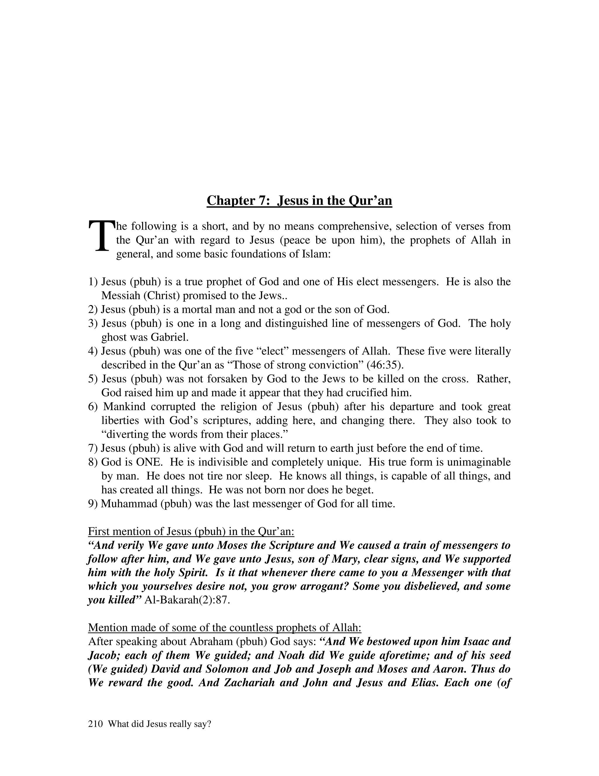Chapter 7: Jesus in the Qur’an


T     he following is a short, and by no means comprehensive, selection of verses from
      the Qur’an with regard to Jesus (peace be upon him), the prophets of Allah in
      general, and some basic foundations of Islam:

1) Jesus (pbuh) is a true prophet of God and one of His elect messengers. He is also the
   Messiah (Christ) promised to the Jews..
2) Jesus (pbuh) is a mortal man and not a god or the son of God.
3) Jesus (pbuh) is one in a long and distinguished line of messengers of God. The holy
   ghost was Gabriel.
4) Jesus (pbuh) was one of the five “elect” messengers of Allah. These five were literally
   described in the Qur’an as “Those of strong conviction” (46:35).
5) Jesus (pbuh) was not forsaken by God to the Jews to be killed on the cross. Rather,
   God raised him up and made it appear that they had crucified him.
6) Mankind corrupted the religion of Jesus (pbuh) after his departure and took great
   liberties with God’s scriptures, adding here, and changing there. They also took to
   “diverting the words from their places.”
7) Jesus (pbuh) is alive with God and will return to earth just before the end of time.
8) God is ONE. He is indivisible and completely unique. His true form is unimaginable
   by man. He does not tire nor sleep. He knows all things, is capable of all things, and
   has created all things. He was not born nor does he beget.
9) Muhammad (pbuh) was the last messenger of God for all time.

First mention of Jesus (pbuh) in the Qur’an:
“And verily We gave unto Moses the Scripture and We caused a train of messengers to
follow after him, and We gave unto Jesus, son of Mary, clear signs, and We supported
him with the holy Spirit. Is it that whenever there came to you a Messenger with that
which you yourselves desire not, you grow arrogant? Some you disbelieved, and some
you killed” Al-Bakarah(2):87.

Mention made of some of the countless prophets of Allah:
After speaking about Abraham (pbuh) God says: “And We bestowed upon him Isaac and
Jacob; each of them We guided; and Noah did We guide aforetime; and of his seed
(We guided) David and Solomon and Job and Joseph and Moses and Aaron. Thus do
We reward the good. And Zachariah and John and Jesus and Elias. Each one (of


210 What did Jesus really say?
 