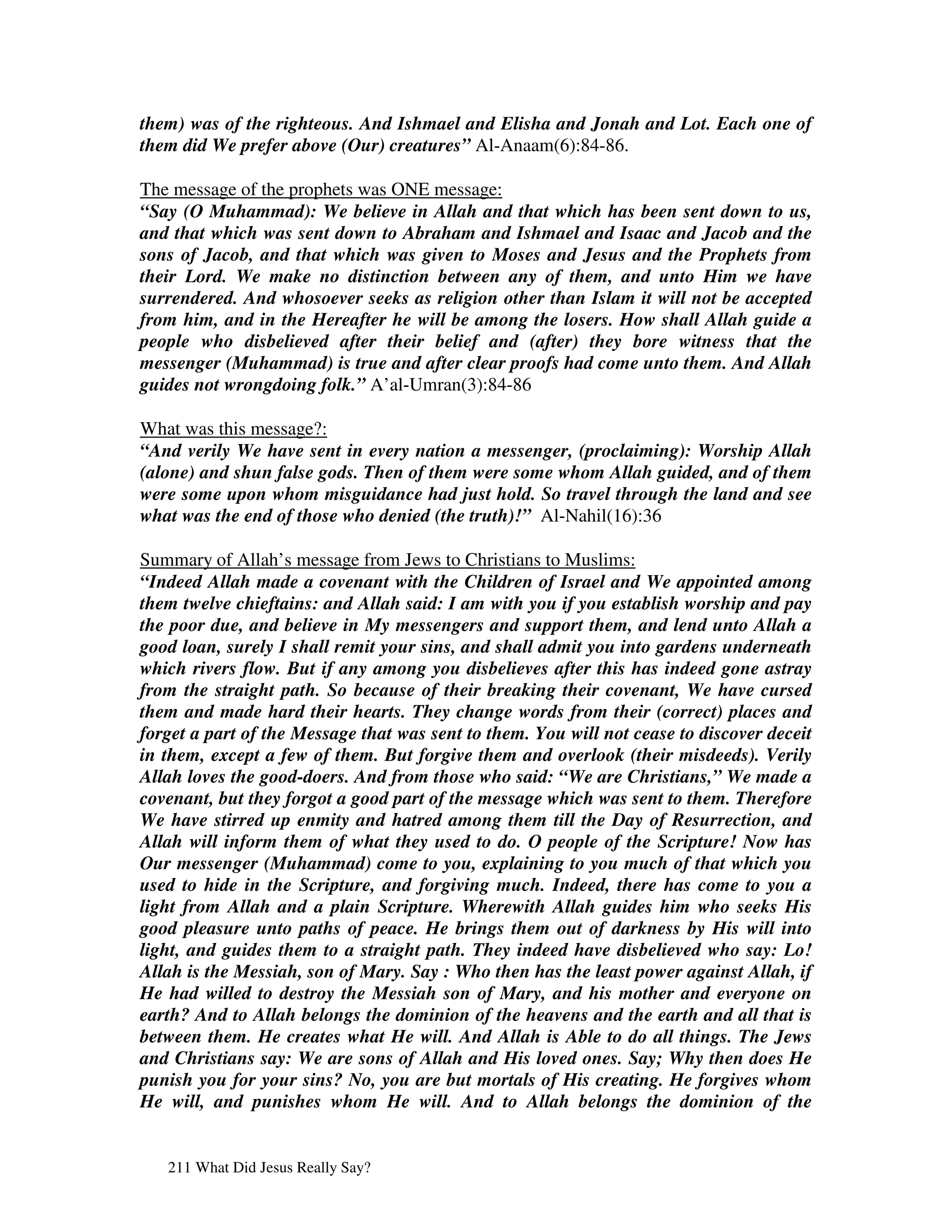 them) was of the righteous. And Ishmael and Elisha and Jonah and Lot. Each one of
them did We prefer above (Our) creatures” Al-Anaam(6):84-86.

The message of the prophets was ONE message:
“Say (O Muhammad): We believe in Allah and that which has been sent down to us,
and that which was sent down to Abraham and Ishmael and Isaac and Jacob and the
sons of Jacob, and that which was given to Moses and Jesus and the Prophets from
their Lord. We make no distinction between any of them, and unto Him we have
surrendered. And whosoever seeks as religion other than Islam it will not be accepted
from him, and in the Hereafter he will be among the losers. How shall Allah guide a
people who disbelieved after their belief and (after) they bore witness that the
messenger (Muhammad) is true and after clear proofs had come unto them. And Allah
guides not wrongdoing folk.” A’al-Umran(3):84-86

What was this message?:
“And verily We have sent in every nation a messenger, (proclaiming): Worship Allah
(alone) and shun false gods. Then of them were some whom Allah guided, and of them
were some upon whom misguidance had just hold. So travel through the land and see
what was the end of those who denied (the truth)!” Al-Nahil(16):36

Summary of Allah’s message from Jews to Christians to Muslims:
“Indeed Allah made a covenant with the Children of Israel and We appointed among
them twelve chieftains: and Allah said: I am with you if you establish worship and pay
the poor due, and believe in My messengers and support them, and lend unto Allah a
good loan, surely I shall remit your sins, and shall admit you into gardens underneath
which rivers flow. But if any among you disbelieves after this has indeed gone astray
from the straight path. So because of their breaking their covenant, We have cursed
them and made hard their hearts. They change words from their (correct) places and
forget a part of the Message that was sent to them. You will not cease to discover deceit
in them, except a few of them. But forgive them and overlook (their misdeeds). Verily
Allah loves the good-doers. And from those who said: “We are Christians,” We made a
covenant, but they forgot a good part of the message which was sent to them. Therefore
We have stirred up enmity and hatred among them till the Day of Resurrection, and
Allah will inform them of what they used to do. O people of the Scripture! Now has
Our messenger (Muhammad) come to you, explaining to you much of that which you
used to hide in the Scripture, and forgiving much. Indeed, there has come to you a
light from Allah and a plain Scripture. Wherewith Allah guides him who seeks His
good pleasure unto paths of peace. He brings them out of darkness by His will into
light, and guides them to a straight path. They indeed have disbelieved who say: Lo!
Allah is the Messiah, son of Mary. Say : Who then has the least power against Allah, if
He had willed to destroy the Messiah son of Mary, and his mother and everyone on
earth? And to Allah belongs the dominion of the heavens and the earth and all that is
between them. He creates what He will. And Allah is Able to do all things. The Jews
and Christians say: We are sons of Allah and His loved ones. Say; Why then does He
punish you for your sins? No, you are but mortals of His creating. He forgives whom
He will, and punishes whom He will. And to Allah belongs the dominion of the


   211 What Did Jesus Really Say?
 