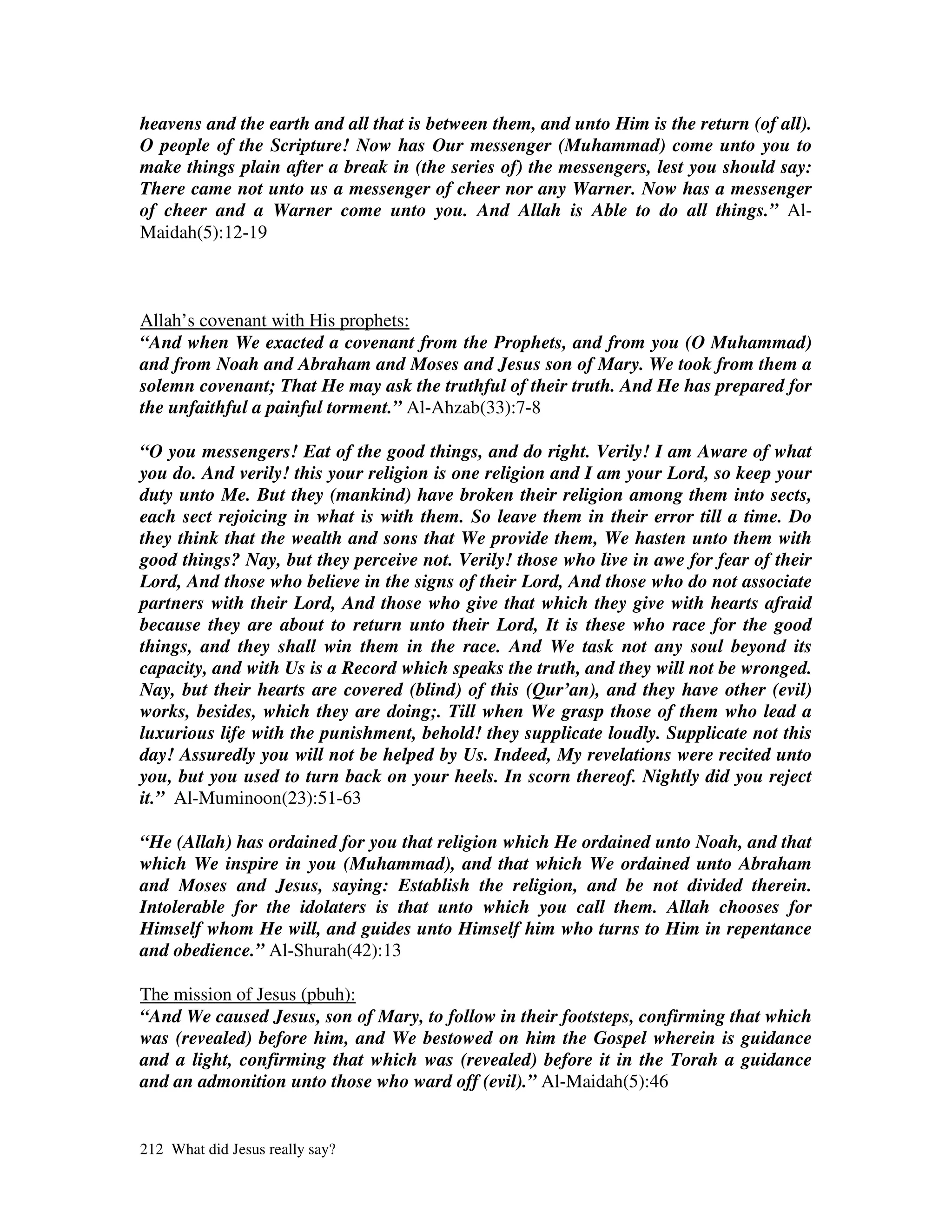heavens and the earth and all that is between them, and unto Him is the return (of all).
O people of the Scripture! Now has Our messenger (Muhammad) come unto you to
make things plain after a break in (the series of) the messengers, lest you should say:
There came not unto us a messenger of cheer nor any Warner. Now has a messenger
of cheer and a Warner come unto you. And Allah is Able to do all things.” Al-
Maidah(5):12-19



Allah’s covenant with His prophets:
“And when We exacted a covenant from the Prophets, and from you (O Muhammad)
and from Noah and Abraham and Moses and Jesus son of Mary. We took from them a
solemn covenant; That He may ask the truthful of their truth. And He has prepared for
the unfaithful a painful torment.” Al-Ahzab(33):7-8

“O you messengers! Eat of the good things, and do right. Verily! I am Aware of what
you do. And verily! this your religion is one religion and I am your Lord, so keep your
duty unto Me. But they (mankind) have broken their religion among them into sects,
each sect rejoicing in what is with them. So leave them in their error till a time. Do
they think that the wealth and sons that We provide them, We hasten unto them with
good things? Nay, but they perceive not. Verily! those who live in awe for fear of their
Lord, And those who believe in the signs of their Lord, And those who do not associate
partners with their Lord, And those who give that which they give with hearts afraid
because they are about to return unto their Lord, It is these who race for the good
things, and they shall win them in the race. And We task not any soul beyond its
capacity, and with Us is a Record which speaks the truth, and they will not be wronged.
Nay, but their hearts are covered (blind) of this (Qur’an), and they have other (evil)
works, besides, which they are doing;. Till when We grasp those of them who lead a
luxurious life with the punishment, behold! they supplicate loudly. Supplicate not this
day! Assuredly you will not be helped by Us. Indeed, My revelations were recited unto
you, but you used to turn back on your heels. In scorn thereof. Nightly did you reject
it.” Al-Muminoon(23):51-63

“He (Allah) has ordained for you that religion which He ordained unto Noah, and that
which We inspire in you (Muhammad), and that which We ordained unto Abraham
and Moses and Jesus, saying: Establish the religion, and be not divided therein.
Intolerable for the idolaters is that unto which you call them. Allah chooses for
Himself whom He will, and guides unto Himself him who turns to Him in repentance
and obedience.” Al-Shurah(42):13

The mission of Jesus (pbuh):
“And We caused Jesus, son of Mary, to follow in their footsteps, confirming that which
was (revealed) before him, and We bestowed on him the Gospel wherein is guidance
and a light, confirming that which was (revealed) before it in the Torah a guidance
and an admonition unto those who ward off (evil).” Al-Maidah(5):46


212 What did Jesus really say?
 
