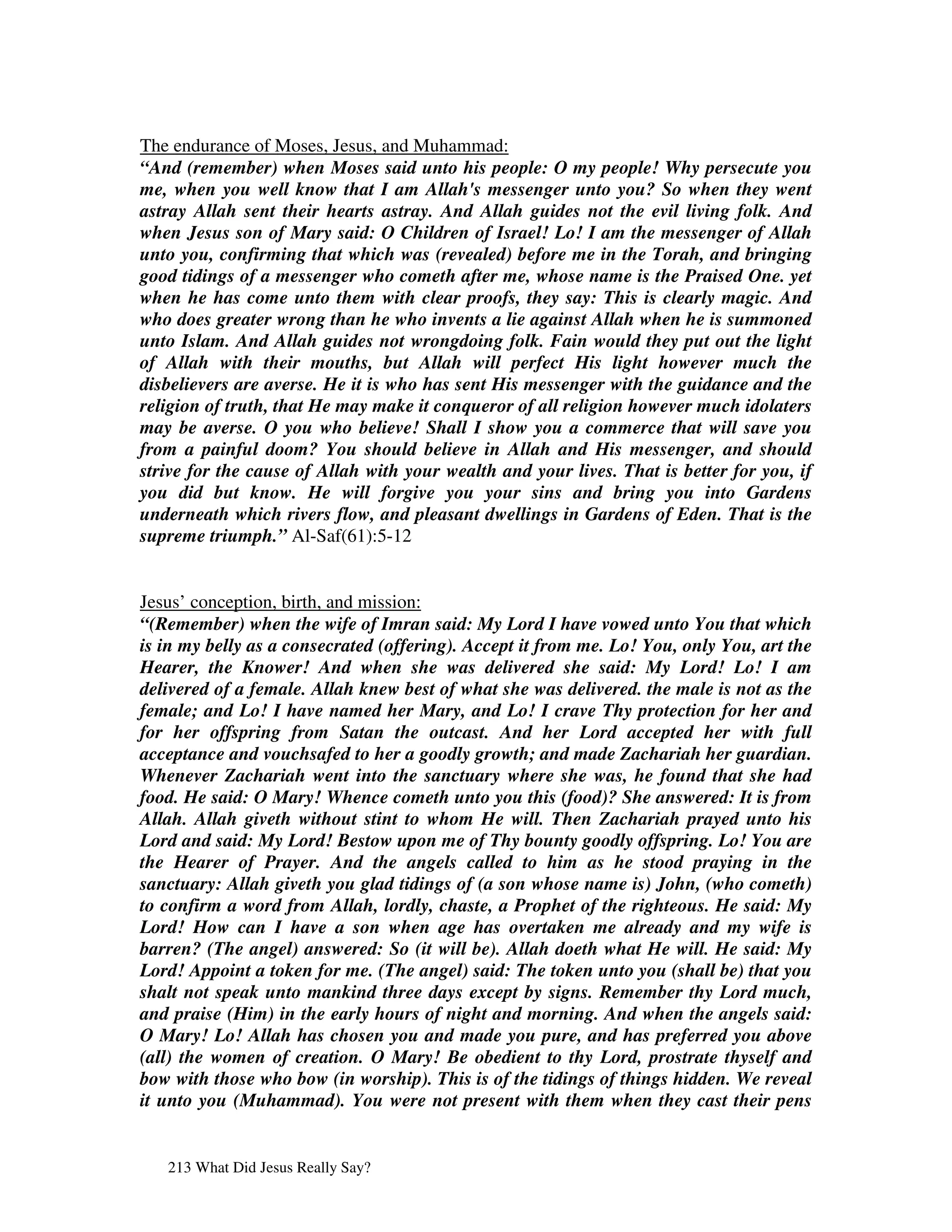 The endurance of Moses, Jesus, and Muhammad:
“And (remember) when Moses said unto his people: O my people! Why persecute you
me, when you well know that I am Allah's messenger unto you? So when they went
astray Allah sent their hearts astray. And Allah guides not the evil living folk. And
when Jesus son of Mary said: O Children of Israel! Lo! I am the messenger of Allah
unto you, confirming that which was (revealed) before me in the Torah, and bringing
good tidings of a messenger who cometh after me, whose name is the Praised One. yet
when he has come unto them with clear proofs, they say: This is clearly magic. And
who does greater wrong than he who invents a lie against Allah when he is summoned
unto Islam. And Allah guides not wrongdoing folk. Fain would they put out the light
of Allah with their mouths, but Allah will perfect His light however much the
disbelievers are averse. He it is who has sent His messenger with the guidance and the
religion of truth, that He may make it conqueror of all religion however much idolaters
may be averse. O you who believe! Shall I show you a commerce that will save you
from a painful doom? You should believe in Allah and His messenger, and should
strive for the cause of Allah with your wealth and your lives. That is better for you, if
you did but know. He will forgive you your sins and bring you into Gardens
underneath which rivers flow, and pleasant dwellings in Gardens of Eden. That is the
supreme triumph.” Al-Saf(61):5-12


Jesus’ conception, birth, and mission:
“(Remember) when the wife of Imran said: My Lord I have vowed unto You that which
is in my belly as a consecrated (offering). Accept it from me. Lo! You, only You, art the
Hearer, the Knower! And when she was delivered she said: My Lord! Lo! I am
delivered of a female. Allah knew best of what she was delivered. the male is not as the
female; and Lo! I have named her Mary, and Lo! I crave Thy protection for her and
for her offspring from Satan the outcast. And her Lord accepted her with full
acceptance and vouchsafed to her a goodly growth; and made Zachariah her guardian.
Whenever Zachariah went into the sanctuary where she was, he found that she had
food. He said: O Mary! Whence cometh unto you this (food)? She answered: It is from
Allah. Allah giveth without stint to whom He will. Then Zachariah prayed unto his
Lord and said: My Lord! Bestow upon me of Thy bounty goodly offspring. Lo! You are
the Hearer of Prayer. And the angels called to him as he stood praying in the
sanctuary: Allah giveth you glad tidings of (a son whose name is) John, (who cometh)
to confirm a word from Allah, lordly, chaste, a Prophet of the righteous. He said: My
Lord! How can I have a son when age has overtaken me already and my wife is
barren? (The angel) answered: So (it will be). Allah doeth what He will. He said: My
Lord! Appoint a token for me. (The angel) said: The token unto you (shall be) that you
shalt not speak unto mankind three days except by signs. Remember thy Lord much,
and praise (Him) in the early hours of night and morning. And when the angels said:
O Mary! Lo! Allah has chosen you and made you pure, and has preferred you above
(all) the women of creation. O Mary! Be obedient to thy Lord, prostrate thyself and
bow with those who bow (in worship). This is of the tidings of things hidden. We reveal
it unto you (Muhammad). You were not present with them when they cast their pens


   213 What Did Jesus Really Say?
 
