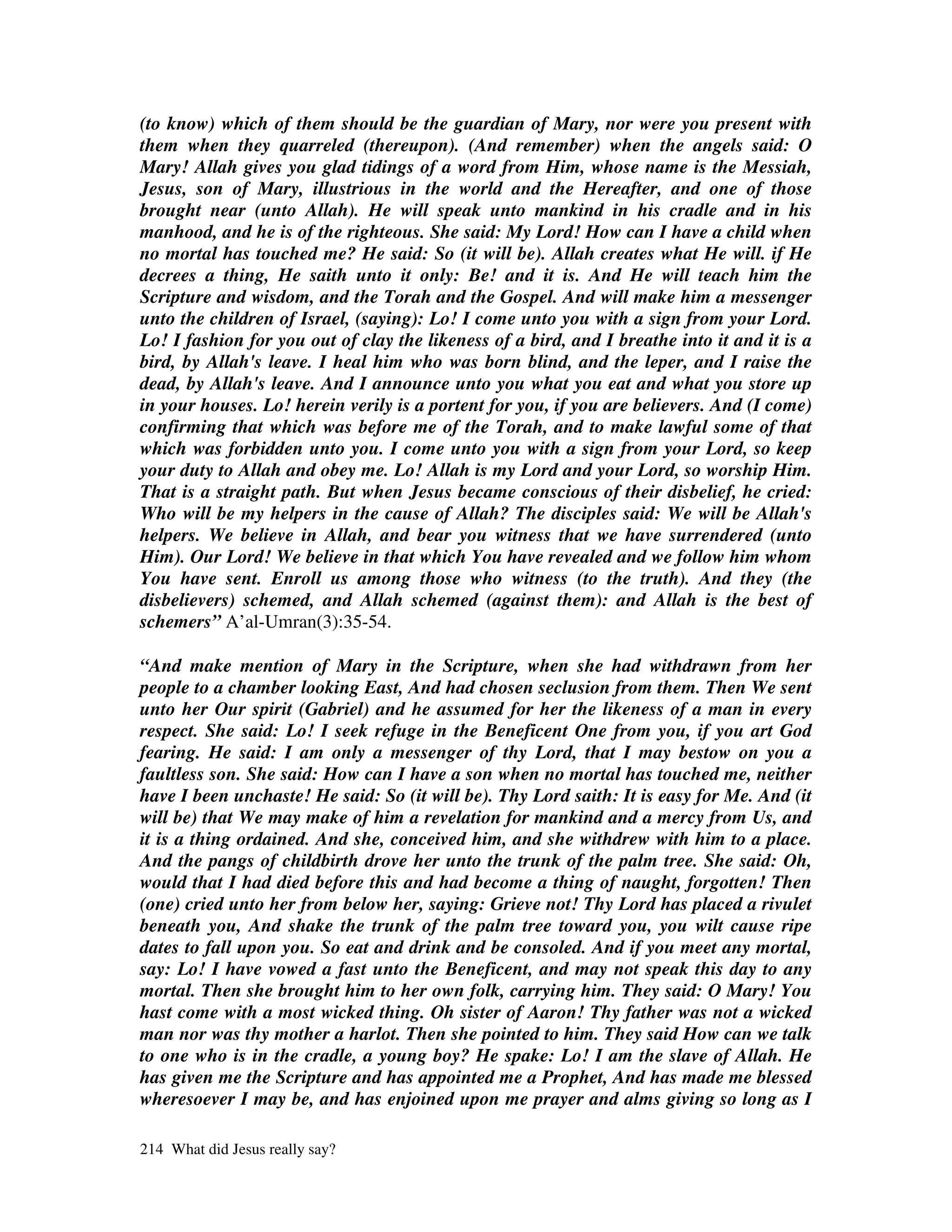 (to know) which of them should be the guardian of Mary, nor were you present with
them when they quarreled (thereupon). (And remember) when the angels said: O
Mary! Allah gives you glad tidings of a word from Him, whose name is the Messiah,
Jesus, son of Mary, illustrious in the world and the Hereafter, and one of those
brought near (unto Allah). He will speak unto mankind in his cradle and in his
manhood, and he is of the righteous. She said: My Lord! How can I have a child when
no mortal has touched me? He said: So (it will be). Allah creates what He will. if He
decrees a thing, He saith unto it only: Be! and it is. And He will teach him the
Scripture and wisdom, and the Torah and the Gospel. And will make him a messenger
unto the children of Israel, (saying): Lo! I come unto you with a sign from your Lord.
Lo! I fashion for you out of clay the likeness of a bird, and I breathe into it and it is a
bird, by Allah's leave. I heal him who was born blind, and the leper, and I raise the
dead, by Allah's leave. And I announce unto you what you eat and what you store up
in your houses. Lo! herein verily is a portent for you, if you are believers. And (I come)
confirming that which was before me of the Torah, and to make lawful some of that
which was forbidden unto you. I come unto you with a sign from your Lord, so keep
your duty to Allah and obey me. Lo! Allah is my Lord and your Lord, so worship Him.
That is a straight path. But when Jesus became conscious of their disbelief, he cried:
Who will be my helpers in the cause of Allah? The disciples said: We will be Allah's
helpers. We believe in Allah, and bear you witness that we have surrendered (unto
Him). Our Lord! We believe in that which You have revealed and we follow him whom
You have sent. Enroll us among those who witness (to the truth). And they (the
disbelievers) schemed, and Allah schemed (against them): and Allah is the best of
schemers” A’al-Umran(3):35-54.

“And make mention of Mary in the Scripture, when she had withdrawn from her
people to a chamber looking East, And had chosen seclusion from them. Then We sent
unto her Our spirit (Gabriel) and he assumed for her the likeness of a man in every
respect. She said: Lo! I seek refuge in the Beneficent One from you, if you art God
fearing. He said: I am only a messenger of thy Lord, that I may bestow on you a
faultless son. She said: How can I have a son when no mortal has touched me, neither
have I been unchaste! He said: So (it will be). Thy Lord saith: It is easy for Me. And (it
will be) that We may make of him a revelation for mankind and a mercy from Us, and
it is a thing ordained. And she, conceived him, and she withdrew with him to a place.
And the pangs of childbirth drove her unto the trunk of the palm tree. She said: Oh,
would that I had died before this and had become a thing of naught, forgotten! Then
(one) cried unto her from below her, saying: Grieve not! Thy Lord has placed a rivulet
beneath you, And shake the trunk of the palm tree toward you, you wilt cause ripe
dates to fall upon you. So eat and drink and be consoled. And if you meet any mortal,
say: Lo! I have vowed a fast unto the Beneficent, and may not speak this day to any
mortal. Then she brought him to her own folk, carrying him. They said: O Mary! You
hast come with a most wicked thing. Oh sister of Aaron! Thy father was not a wicked
man nor was thy mother a harlot. Then she pointed to him. They said How can we talk
to one who is in the cradle, a young boy? He spake: Lo! I am the slave of Allah. He
has given me the Scripture and has appointed me a Prophet, And has made me blessed
wheresoever I may be, and has enjoined upon me prayer and alms giving so long as I

214 What did Jesus really say?
 