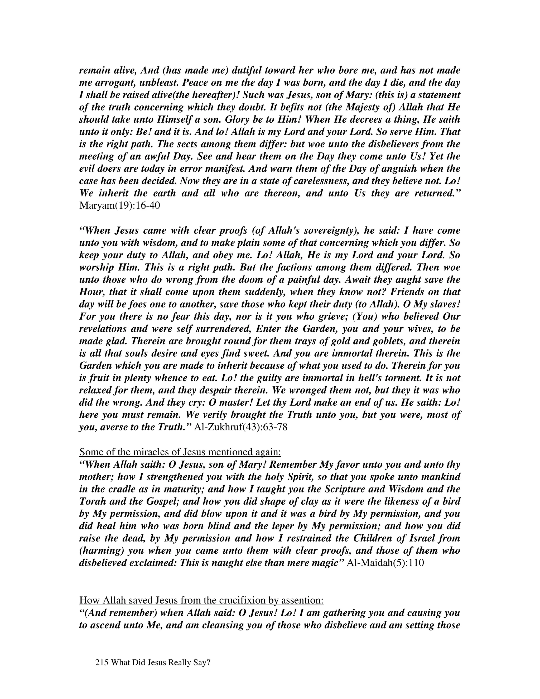 remain alive, And (has made me) dutiful toward her who bore me, and has not made
me arrogant, unbleast. Peace on me the day I was born, and the day I die, and the day
I shall be raised alive(the hereafter)! Such was Jesus, son of Mary: (this is) a statement
of the truth concerning which they doubt. It befits not (the Majesty of) Allah that He
should take unto Himself a son. Glory be to Him! When He decrees a thing, He saith
unto it only: Be! and it is. And lo! Allah is my Lord and your Lord. So serve Him. That
is the right path. The sects among them differ: but woe unto the disbelievers from the
meeting of an awful Day. See and hear them on the Day they come unto Us! Yet the
evil doers are today in error manifest. And warn them of the Day of anguish when the
case has been decided. Now they are in a state of carelessness, and they believe not. Lo!
We inherit the earth and all who are thereon, and unto Us they are returned.”
Maryam(19):16-40

“When Jesus came with clear proofs (of Allah's sovereignty), he said: I have come
unto you with wisdom, and to make plain some of that concerning which you differ. So
keep your duty to Allah, and obey me. Lo! Allah, He is my Lord and your Lord. So
worship Him. This is a right path. But the factions among them differed. Then woe
unto those who do wrong from the doom of a painful day. Await they aught save the
Hour, that it shall come upon them suddenly, when they know not? Friends on that
day will be foes one to another, save those who kept their duty (to Allah). O My slaves!
For you there is no fear this day, nor is it you who grieve; (You) who believed Our
revelations and were self surrendered, Enter the Garden, you and your wives, to be
made glad. Therein are brought round for them trays of gold and goblets, and therein
is all that souls desire and eyes find sweet. And you are immortal therein. This is the
Garden which you are made to inherit because of what you used to do. Therein for you
is fruit in plenty whence to eat. Lo! the guilty are immortal in hell's torment. It is not
relaxed for them, and they despair therein. We wronged them not, but they it was who
did the wrong. And they cry: O master! Let thy Lord make an end of us. He saith: Lo!
here you must remain. We verily brought the Truth unto you, but you were, most of
you, averse to the Truth.” Al-Zukhruf(43):63-78

Some of the miracles of Jesus mentioned again:
“When Allah saith: O Jesus, son of Mary! Remember My favor unto you and unto thy
mother; how I strengthened you with the holy Spirit, so that you spoke unto mankind
in the cradle as in maturity; and how I taught you the Scripture and Wisdom and the
Torah and the Gospel; and how you did shape of clay as it were the likeness of a bird
by My permission, and did blow upon it and it was a bird by My permission, and you
did heal him who was born blind and the leper by My permission; and how you did
raise the dead, by My permission and how I restrained the Children of Israel from
(harming) you when you came unto them with clear proofs, and those of them who
disbelieved exclaimed: This is naught else than mere magic” Al-Maidah(5):110


How Allah saved Jesus from the crucifixion by assention:
“(And remember) when Allah said: O Jesus! Lo! I am gathering you and causing you
to ascend unto Me, and am cleansing you of those who disbelieve and am setting those


   215 What Did Jesus Really Say?
 