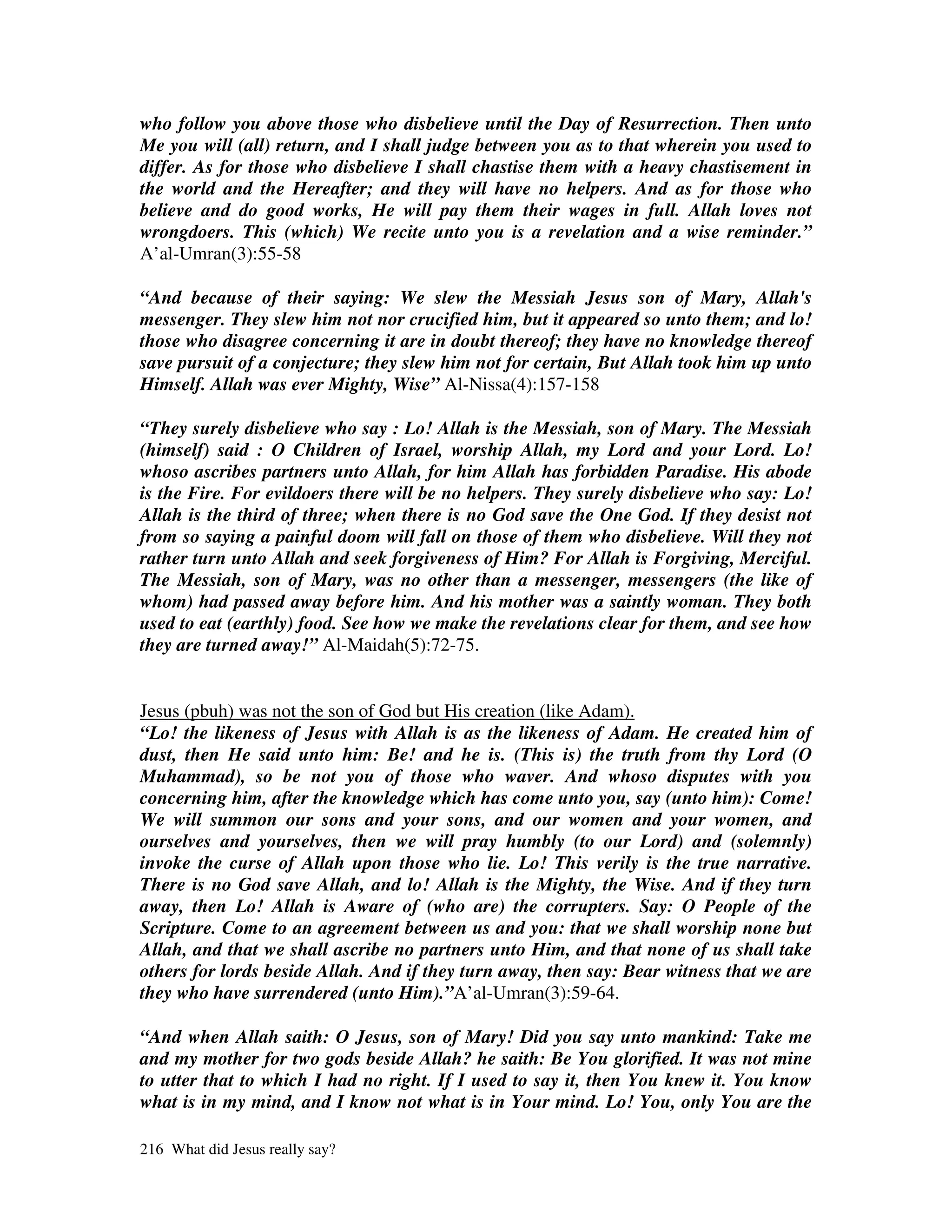 who follow you above those who disbelieve until the Day of Resurrection. Then unto
Me you will (all) return, and I shall judge between you as to that wherein you used to
differ. As for those who disbelieve I shall chastise them with a heavy chastisement in
the world and the Hereafter; and they will have no helpers. And as for those who
believe and do good works, He will pay them their wages in full. Allah loves not
wrongdoers. This (which) We recite unto you is a revelation and a wise reminder.”
A’al-Umran(3):55-58

“And because of their saying: We slew the Messiah Jesus son of Mary, Allah's
messenger. They slew him not nor crucified him, but it appeared so unto them; and lo!
those who disagree concerning it are in doubt thereof; they have no knowledge thereof
save pursuit of a conjecture; they slew him not for certain, But Allah took him up unto
Himself. Allah was ever Mighty, Wise” Al-Nissa(4):157-158

“They surely disbelieve who say : Lo! Allah is the Messiah, son of Mary. The Messiah
(himself) said : O Children of Israel, worship Allah, my Lord and your Lord. Lo!
whoso ascribes partners unto Allah, for him Allah has forbidden Paradise. His abode
is the Fire. For evildoers there will be no helpers. They surely disbelieve who say: Lo!
Allah is the third of three; when there is no God save the One God. If they desist not
from so saying a painful doom will fall on those of them who disbelieve. Will they not
rather turn unto Allah and seek forgiveness of Him? For Allah is Forgiving, Merciful.
The Messiah, son of Mary, was no other than a messenger, messengers (the like of
whom) had passed away before him. And his mother was a saintly woman. They both
used to eat (earthly) food. See how we make the revelations clear for them, and see how
they are turned away!” Al-Maidah(5):72-75.


Jesus (pbuh) was not the son of God but His creation (like Adam).
“Lo! the likeness of Jesus with Allah is as the likeness of Adam. He created him of
dust, then He said unto him: Be! and he is. (This is) the truth from thy Lord (O
Muhammad), so be not you of those who waver. And whoso disputes with you
concerning him, after the knowledge which has come unto you, say (unto him): Come!
We will summon our sons and your sons, and our women and your women, and
ourselves and yourselves, then we will pray humbly (to our Lord) and (solemnly)
invoke the curse of Allah upon those who lie. Lo! This verily is the true narrative.
There is no God save Allah, and lo! Allah is the Mighty, the Wise. And if they turn
away, then Lo! Allah is Aware of (who are) the corrupters. Say: O People of the
Scripture. Come to an agreement between us and you: that we shall worship none but
Allah, and that we shall ascribe no partners unto Him, and that none of us shall take
others for lords beside Allah. And if they turn away, then say: Bear witness that we are
they who have surrendered (unto Him).”A’al-Umran(3):59-64.

“And when Allah saith: O Jesus, son of Mary! Did you say unto mankind: Take me
and my mother for two gods beside Allah? he saith: Be You glorified. It was not mine
to utter that to which I had no right. If I used to say it, then You knew it. You know
what is in my mind, and I know not what is in Your mind. Lo! You, only You are the

216 What did Jesus really say?
 