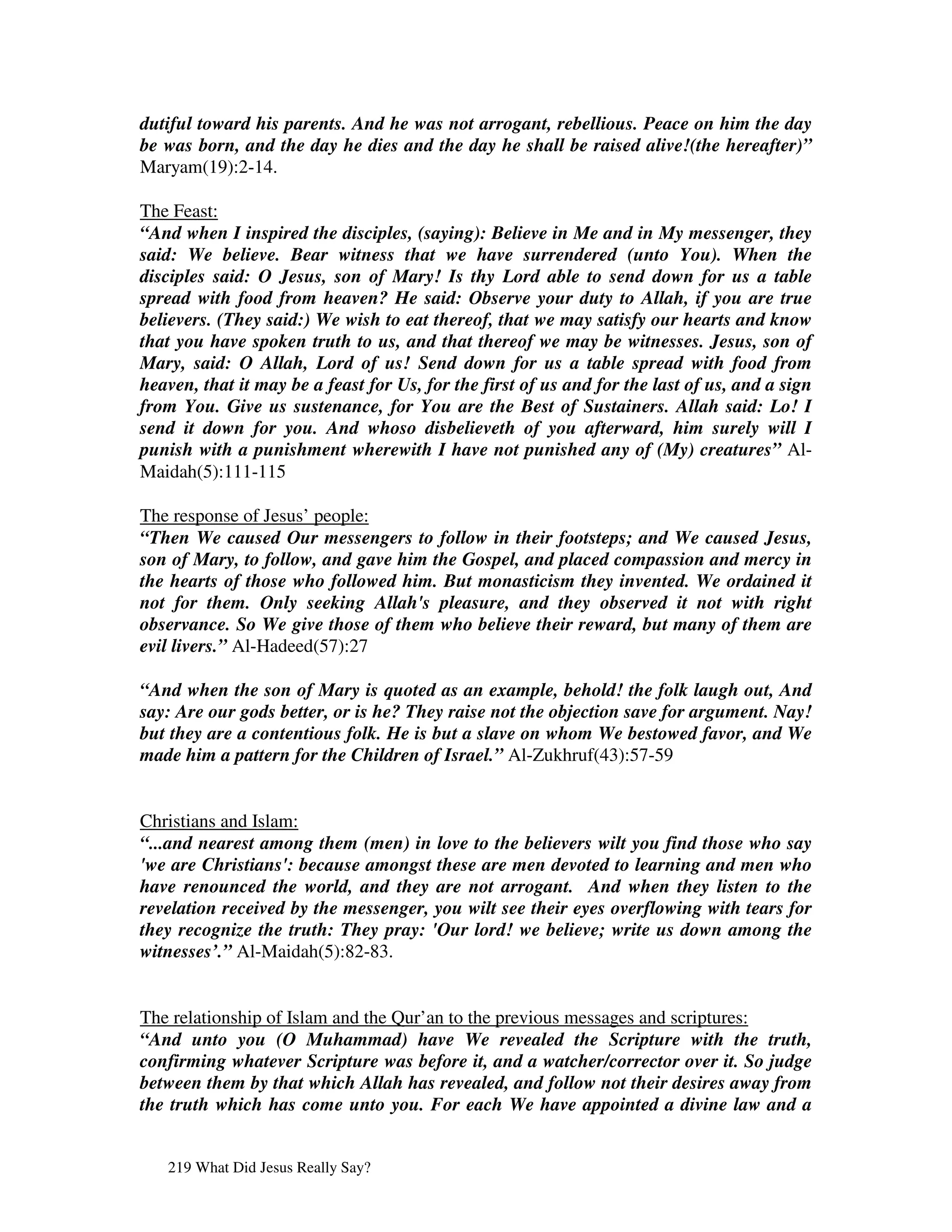 dutiful toward his parents. And he was not arrogant, rebellious. Peace on him the day
be was born, and the day he dies and the day he shall be raised alive!(the hereafter)”
Maryam(19):2-14.

The Feast:
“And when I inspired the disciples, (saying): Believe in Me and in My messenger, they
said: We believe. Bear witness that we have surrendered (unto You). When the
disciples said: O Jesus, son of Mary! Is thy Lord able to send down for us a table
spread with food from heaven? He said: Observe your duty to Allah, if you are true
believers. (They said:) We wish to eat thereof, that we may satisfy our hearts and know
that you have spoken truth to us, and that thereof we may be witnesses. Jesus, son of
Mary, said: O Allah, Lord of us! Send down for us a table spread with food from
heaven, that it may be a feast for Us, for the first of us and for the last of us, and a sign
from You. Give us sustenance, for You are the Best of Sustainers. Allah said: Lo! I
send it down for you. And whoso disbelieveth of you afterward, him surely will I
punish with a punishment wherewith I have not punished any of (My) creatures” Al-
Maidah(5):111-115

The response of Jesus’ people:
“Then We caused Our messengers to follow in their footsteps; and We caused Jesus,
son of Mary, to follow, and gave him the Gospel, and placed compassion and mercy in
the hearts of those who followed him. But monasticism they invented. We ordained it
not for them. Only seeking Allah's pleasure, and they observed it not with right
observance. So We give those of them who believe their reward, but many of them are
evil livers.” Al-Hadeed(57):27

“And when the son of Mary is quoted as an example, behold! the folk laugh out, And
say: Are our gods better, or is he? They raise not the objection save for argument. Nay!
but they are a contentious folk. He is but a slave on whom We bestowed favor, and We
made him a pattern for the Children of Israel.” Al-Zukhruf(43):57-59


Christians and Islam:
“...and nearest among them (men) in love to the believers wilt you find those who say
'we are Christians': because amongst these are men devoted to learning and men who
have renounced the world, and they are not arrogant. And when they listen to the
revelation received by the messenger, you wilt see their eyes overflowing with tears for
they recognize the truth: They pray: 'Our lord! we believe; write us down among the
witnesses’.” Al-Maidah(5):82-83.


The relationship of Islam and the Qur’an to the previous messages and scriptures:
“And unto you (O Muhammad) have We revealed the Scripture with the truth,
confirming whatever Scripture was before it, and a watcher/corrector over it. So judge
between them by that which Allah has revealed, and follow not their desires away from
the truth which has come unto you. For each We have appointed a divine law and a


   219 What Did Jesus Really Say?
 