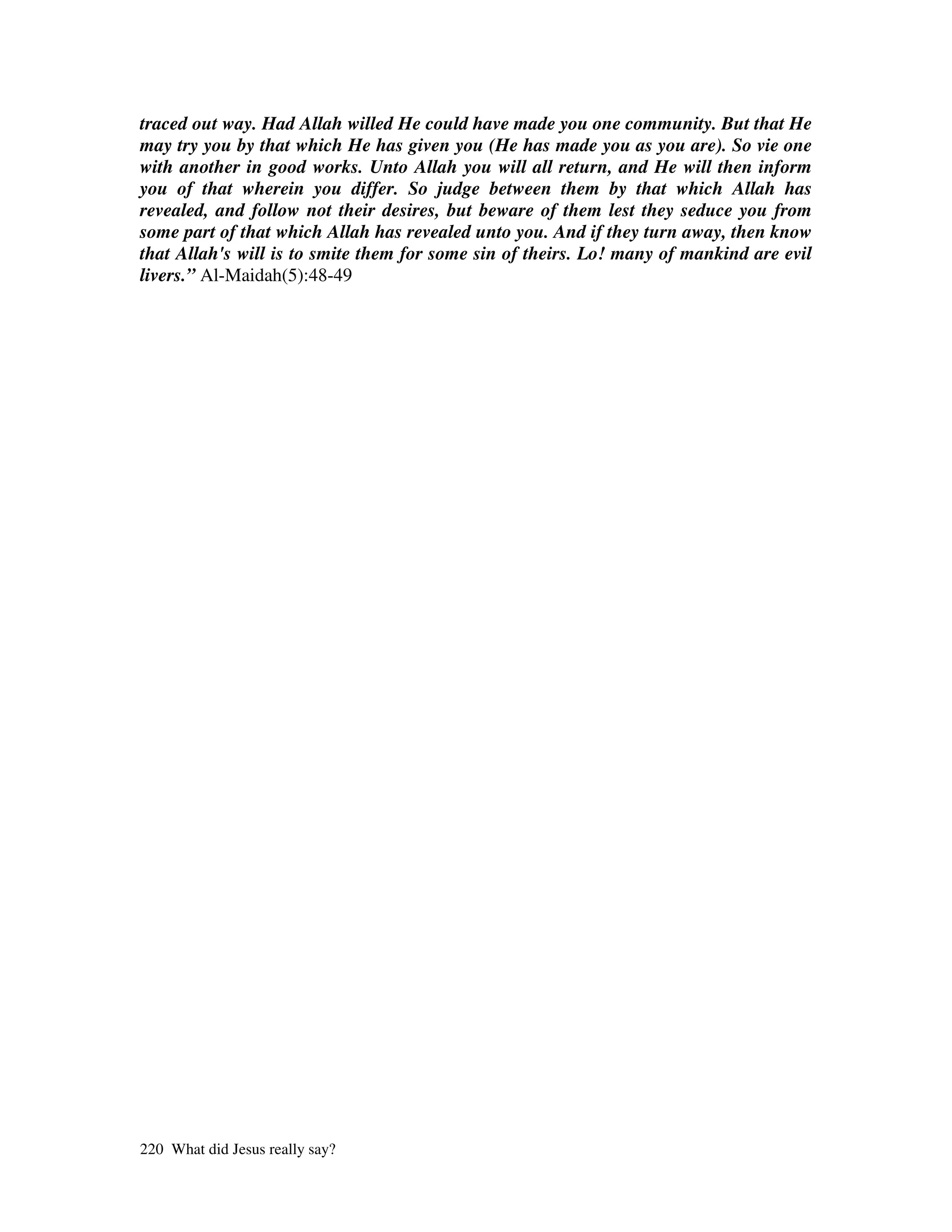 traced out way. Had Allah willed He could have made you one community. But that He
may try you by that which He has given you (He has made you as you are). So vie one
with another in good works. Unto Allah you will all return, and He will then inform
you of that wherein you differ. So judge between them by that which Allah has
revealed, and follow not their desires, but beware of them lest they seduce you from
some part of that which Allah has revealed unto you. And if they turn away, then know
that Allah's will is to smite them for some sin of theirs. Lo! many of mankind are evil
livers.” Al-Maidah(5):48-49




220 What did Jesus really say?
 