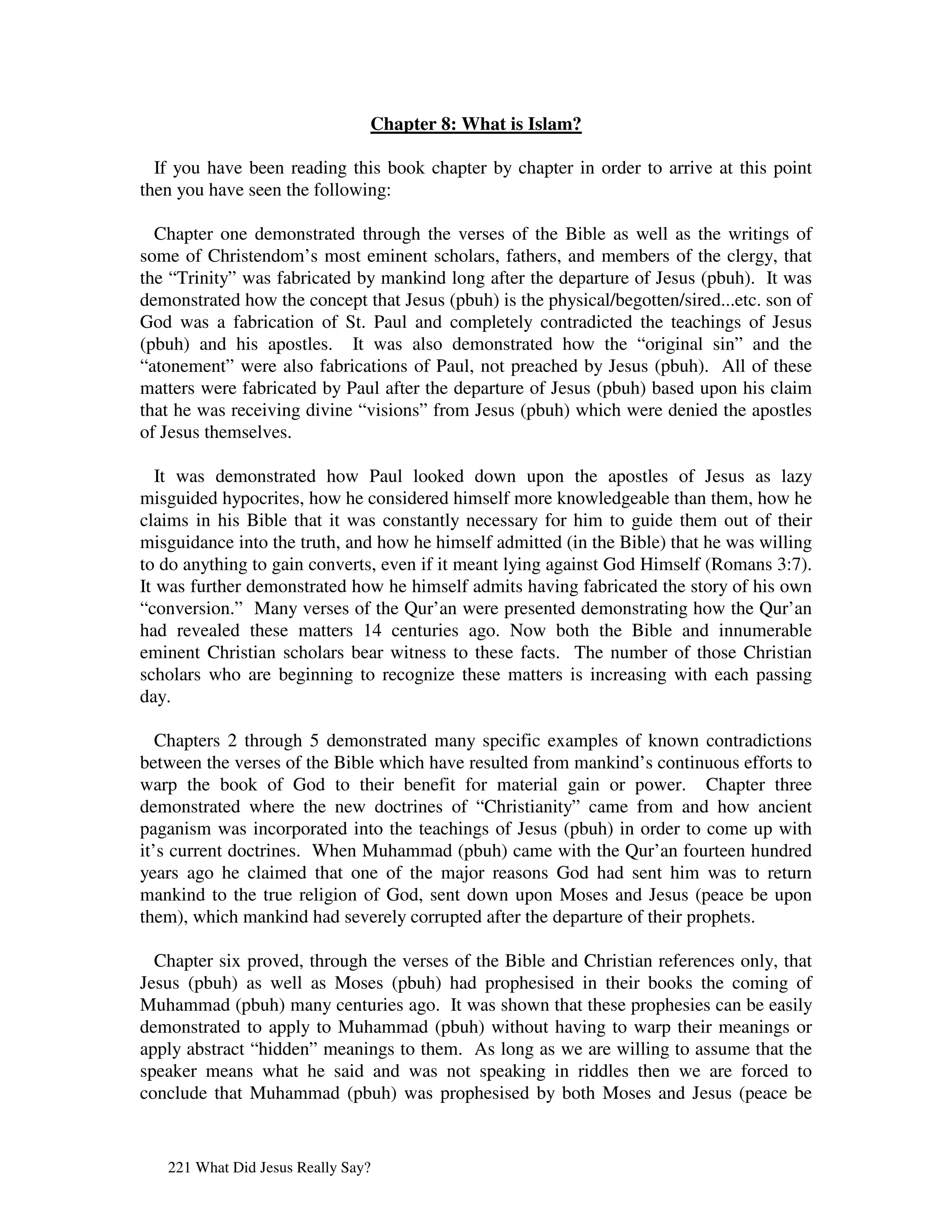 Chapter 8: What is Islam?

  If you have been reading this book chapter by chapter in order to arrive at this point
then you have seen the following:

  Chapter one demonstrated through the verses of the Bible as well as the writings of
some of Christendom’s most eminent scholars, fathers, and members of the clergy, that
the “Trinity” was fabricated by mankind long after the departure of Jesus (pbuh). It was
demonstrated how the concept that Jesus (pbuh) is the physical/begotten/sired...etc. son of
God was a fabrication of St. Paul and completely contradicted the teachings of Jesus
(pbuh) and his apostles. It was also demonstrated how the “original sin” and the
“atonement” were also fabrications of Paul, not preached by Jesus (pbuh). All of these
matters were fabricated by Paul after the departure of Jesus (pbuh) based upon his claim
that he was receiving divine “visions” from Jesus (pbuh) which were denied the apostles
of Jesus themselves.

   It was demonstrated how Paul looked down upon the apostles of Jesus as lazy
misguided hypocrites, how he considered himself more knowledgeable than them, how he
claims in his Bible that it was constantly necessary for him to guide them out of their
misguidance into the truth, and how he himself admitted (in the Bible) that he was willing
to do anything to gain converts, even if it meant lying against God Himself (Romans 3:7).
It was further demonstrated how he himself admits having fabricated the story of his own
“conversion.” Many verses of the Qur’an were presented demonstrating how the Qur’an
had revealed these matters 14 centuries ago. Now both the Bible and innumerable
eminent Christian scholars bear witness to these facts. The number of those Christian
scholars who are beginning to recognize these matters is increasing with each passing
day.

   Chapters 2 through 5 demonstrated many specific examples of known contradictions
between the verses of the Bible which have resulted from mankind’s continuous efforts to
warp the book of God to their benefit for material gain or power. Chapter three
demonstrated where the new doctrines of “Christianity” came from and how ancient
paganism was incorporated into the teachings of Jesus (pbuh) in order to come up with
it’s current doctrines. When Muhammad (pbuh) came with the Qur’an fourteen hundred
years ago he claimed that one of the major reasons God had sent him was to return
mankind to the true religion of God, sent down upon Moses and Jesus (peace be upon
them), which mankind had severely corrupted after the departure of their prophets.

  Chapter six proved, through the verses of the Bible and Christian references only, that
Jesus (pbuh) as well as Moses (pbuh) had prophesised in their books the coming of
Muhammad (pbuh) many centuries ago. It was shown that these prophesies can be easily
demonstrated to apply to Muhammad (pbuh) without having to warp their meanings or
apply abstract “hidden” meanings to them. As long as we are willing to assume that the
speaker means what he said and was not speaking in riddles then we are forced to
conclude that Muhammad (pbuh) was prophesised by both Moses and Jesus (peace be


   221 What Did Jesus Really Say?
 