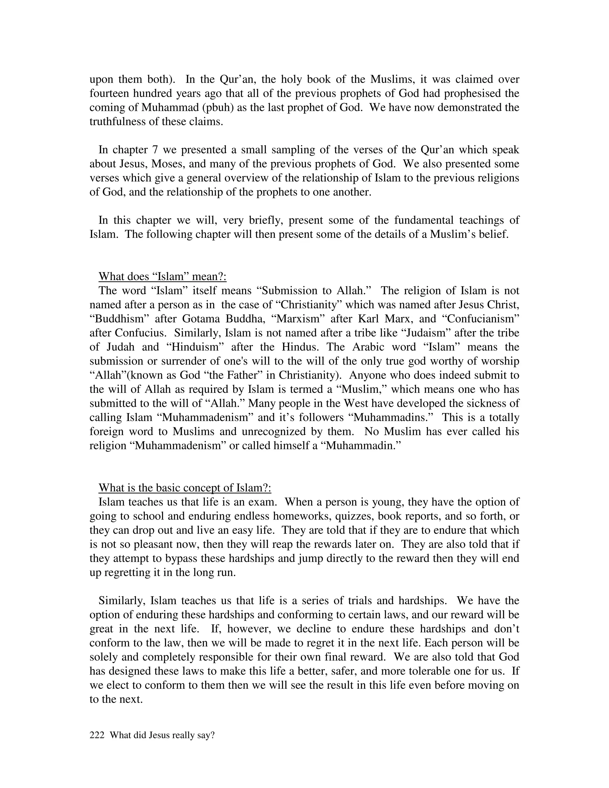 upon them both). In the Qur’an, the holy book of the Muslims, it was claimed over
fourteen hundred years ago that all of the previous prophets of God had prophesised the
coming of Muhammad (pbuh) as the last prophet of God. We have now demonstrated the
truthfulness of these claims.

  In chapter 7 we presented a small sampling of the verses of the Qur’an which speak
about Jesus, Moses, and many of the previous prophets of God. We also presented some
verses which give a general overview of the relationship of Islam to the previous religions
of God, and the relationship of the prophets to one another.

  In this chapter we will, very briefly, present some of the fundamental teachings of
Islam. The following chapter will then present some of the details of a Muslim’s belief.


  What does “Islam” mean?:
  The word “Islam” itself means “Submission to Allah.” The religion of Islam is not
named after a person as in the case of “Christianity” which was named after Jesus Christ,
“Buddhism” after Gotama Buddha, “Marxism” after Karl Marx, and “Confucianism”
after Confucius. Similarly, Islam is not named after a tribe like “Judaism” after the tribe
of Judah and “Hinduism” after the Hindus. The Arabic word “Islam” means the
submission or surrender of one' will to the will of the only true god worthy of worship
                                 s
“Allah”(known as God “the Father” in Christianity). Anyone who does indeed submit to
the will of Allah as required by Islam is termed a “Muslim,” which means one who has
submitted to the will of “Allah.” Many people in the West have developed the sickness of
calling Islam “Muhammadenism” and it’s followers “Muhammadins.” This is a totally
foreign word to Muslims and unrecognized by them. No Muslim has ever called his
religion “Muhammadenism” or called himself a “Muhammadin.”


  What is the basic concept of Islam?:
  Islam teaches us that life is an exam. When a person is young, they have the option of
going to school and enduring endless homeworks, quizzes, book reports, and so forth, or
they can drop out and live an easy life. They are told that if they are to endure that which
is not so pleasant now, then they will reap the rewards later on. They are also told that if
they attempt to bypass these hardships and jump directly to the reward then they will end
up regretting it in the long run.

  Similarly, Islam teaches us that life is a series of trials and hardships. We have the
option of enduring these hardships and conforming to certain laws, and our reward will be
great in the next life. If, however, we decline to endure these hardships and don’t
conform to the law, then we will be made to regret it in the next life. Each person will be
solely and completely responsible for their own final reward. We are also told that God
has designed these laws to make this life a better, safer, and more tolerable one for us. If
we elect to conform to them then we will see the result in this life even before moving on
to the next.

222 What did Jesus really say?
 