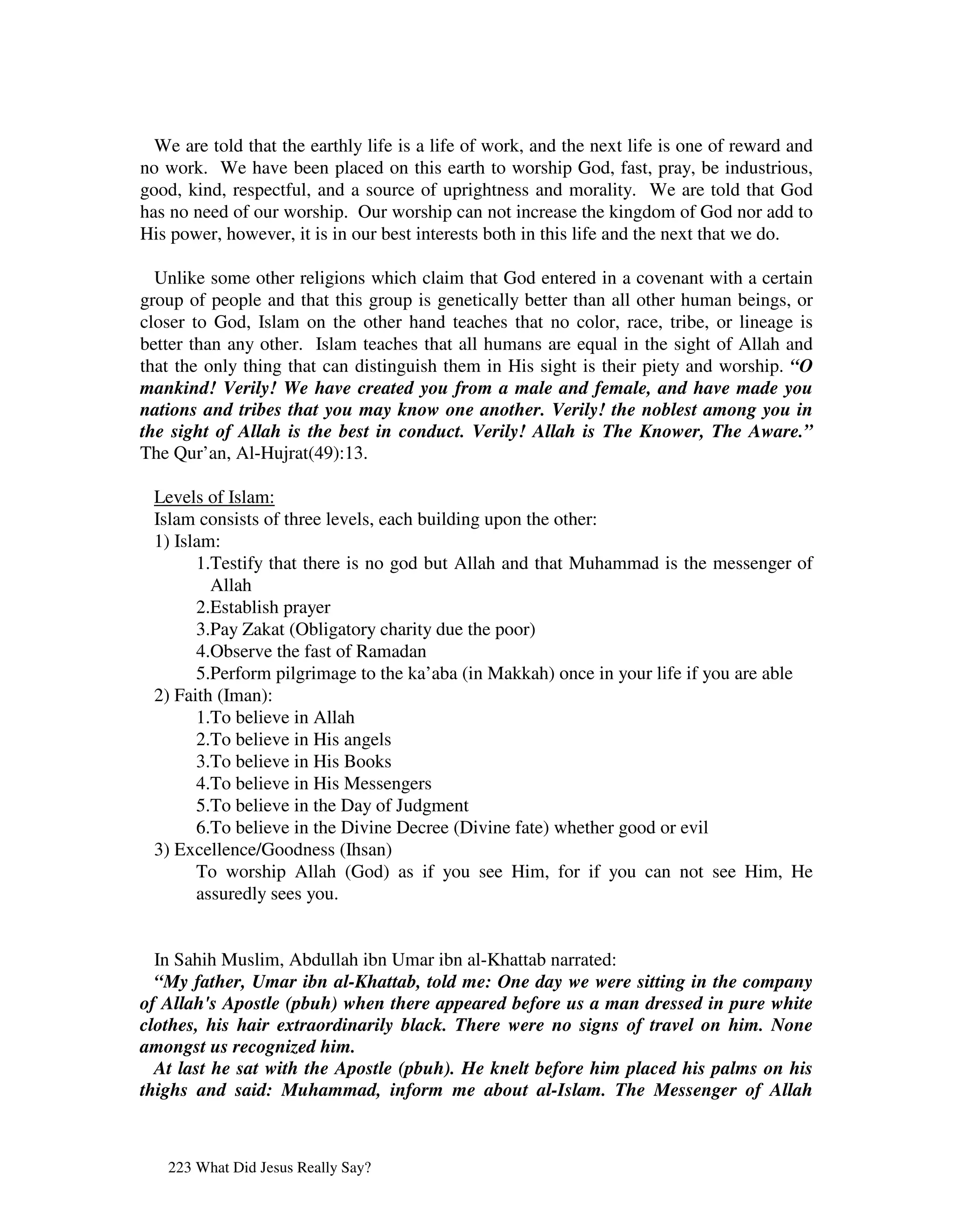 We are told that the earthly life is a life of work, and the next life is one of reward and
no work. We have been placed on this earth to worship God, fast, pray, be industrious,
good, kind, respectful, and a source of uprightness and morality. We are told that God
has no need of our worship. Our worship can not increase the kingdom of God nor add to
His power, however, it is in our best interests both in this life and the next that we do.

  Unlike some other religions which claim that God entered in a covenant with a certain
group of people and that this group is genetically better than all other human beings, or
closer to God, Islam on the other hand teaches that no color, race, tribe, or lineage is
better than any other. Islam teaches that all humans are equal in the sight of Allah and
that the only thing that can distinguish them in His sight is their piety and worship. “O
mankind! Verily! We have created you from a male and female, and have made you
nations and tribes that you may know one another. Verily! the noblest among you in
the sight of Allah is the best in conduct. Verily! Allah is The Knower, The Aware.”
The Qur’an, Al-Hujrat(49):13.

 Levels of Islam:
 Islam consists of three levels, each building upon the other:
 1) Islam:
       1.Testify that there is no god but Allah and that Muhammad is the messenger of
         Allah
       2.Establish prayer
       3.Pay Zakat (Obligatory charity due the poor)
       4.Observe the fast of Ramadan
       5.Perform pilgrimage to the ka’aba (in Makkah) once in your life if you are able
 2) Faith (Iman):
       1.To believe in Allah
       2.To believe in His angels
       3.To believe in His Books
       4.To believe in His Messengers
       5.To believe in the Day of Judgment
       6.To believe in the Divine Decree (Divine fate) whether good or evil
 3) Excellence/Goodness (Ihsan)
       To worship Allah (God) as if you see Him, for if you can not see Him, He
       assuredly sees you.


  In Sahih Muslim, Abdullah ibn Umar ibn al-Khattab narrated:
  “My father, Umar ibn al-Khattab, told me: One day we were sitting in the company
of Allah's Apostle (pbuh) when there appeared before us a man dressed in pure white
clothes, his hair extraordinarily black. There were no signs of travel on him. None
amongst us recognized him.
  At last he sat with the Apostle (pbuh). He knelt before him placed his palms on his
thighs and said: Muhammad, inform me about al-Islam. The Messenger of Allah



   223 What Did Jesus Really Say?
 