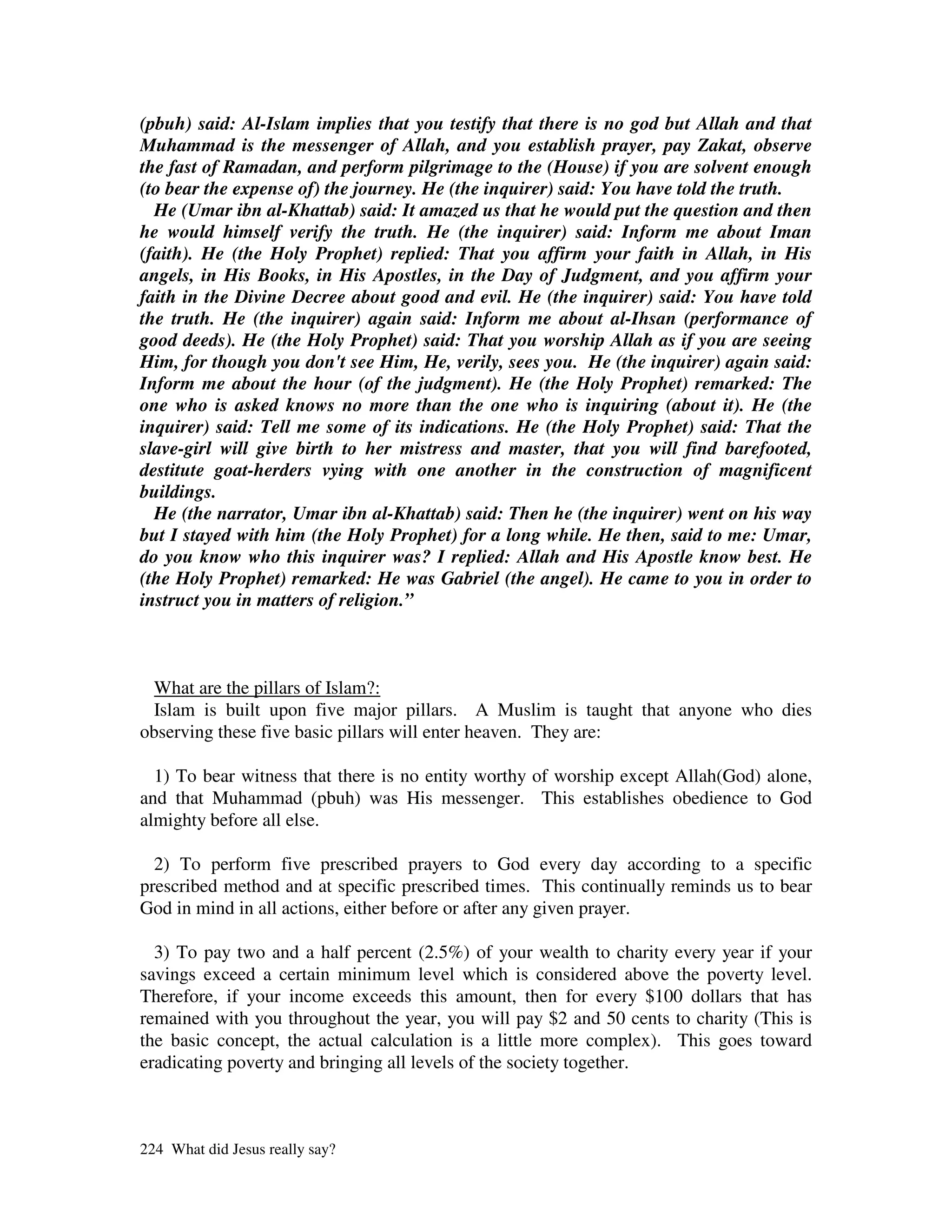 (pbuh) said: Al-Islam implies that you testify that there is no god but Allah and that
Muhammad is the messenger of Allah, and you establish prayer, pay Zakat, observe
the fast of Ramadan, and perform pilgrimage to the (House) if you are solvent enough
(to bear the expense of) the journey. He (the inquirer) said: You have told the truth.
  He (Umar ibn al-Khattab) said: It amazed us that he would put the question and then
he would himself verify the truth. He (the inquirer) said: Inform me about Iman
(faith). He (the Holy Prophet) replied: That you affirm your faith in Allah, in His
angels, in His Books, in His Apostles, in the Day of Judgment, and you affirm your
faith in the Divine Decree about good and evil. He (the inquirer) said: You have told
the truth. He (the inquirer) again said: Inform me about al-Ihsan (performance of
good deeds). He (the Holy Prophet) said: That you worship Allah as if you are seeing
Him, for though you don't see Him, He, verily, sees you. He (the inquirer) again said:
Inform me about the hour (of the judgment). He (the Holy Prophet) remarked: The
one who is asked knows no more than the one who is inquiring (about it). He (the
inquirer) said: Tell me some of its indications. He (the Holy Prophet) said: That the
slave-girl will give birth to her mistress and master, that you will find barefooted,
destitute goat-herders vying with one another in the construction of magnificent
buildings.
  He (the narrator, Umar ibn al-Khattab) said: Then he (the inquirer) went on his way
but I stayed with him (the Holy Prophet) for a long while. He then, said to me: Umar,
do you know who this inquirer was? I replied: Allah and His Apostle know best. He
(the Holy Prophet) remarked: He was Gabriel (the angel). He came to you in order to
instruct you in matters of religion.”



 What are the pillars of Islam?:
  Islam is built upon five major pillars. A Muslim is taught that anyone who dies
observing these five basic pillars will enter heaven. They are:

  1) To bear witness that there is no entity worthy of worship except Allah(God) alone,
and that Muhammad (pbuh) was His messenger. This establishes obedience to God
almighty before all else.

  2) To perform five prescribed prayers to God every day according to a specific
prescribed method and at specific prescribed times. This continually reminds us to bear
God in mind in all actions, either before or after any given prayer.

  3) To pay two and a half percent (2.5%) of your wealth to charity every year if your
savings exceed a certain minimum level which is considered above the poverty level.
Therefore, if your income exceeds this amount, then for every $100 dollars that has
remained with you throughout the year, you will pay $2 and 50 cents to charity (This is
the basic concept, the actual calculation is a little more complex). This goes toward
eradicating poverty and bringing all levels of the society together.



224 What did Jesus really say?
 