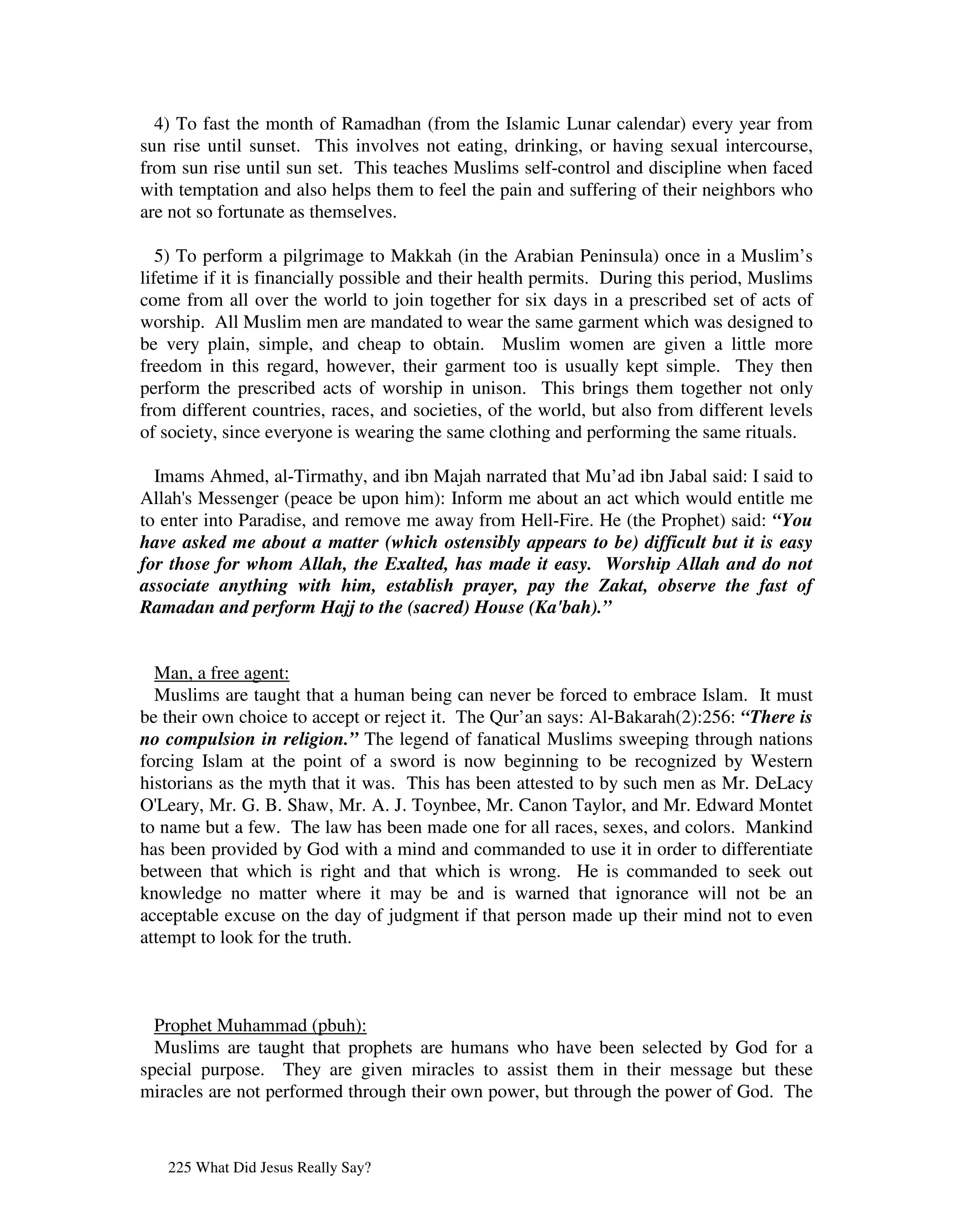 4) To fast the month of Ramadhan (from the Islamic Lunar calendar) every year from
sun rise until sunset. This involves not eating, drinking, or having sexual intercourse,
from sun rise until sun set. This teaches Muslims self-control and discipline when faced
with temptation and also helps them to feel the pain and suffering of their neighbors who
are not so fortunate as themselves.

   5) To perform a pilgrimage to Makkah (in the Arabian Peninsula) once in a Muslim’s
lifetime if it is financially possible and their health permits. During this period, Muslims
come from all over the world to join together for six days in a prescribed set of acts of
worship. All Muslim men are mandated to wear the same garment which was designed to
be very plain, simple, and cheap to obtain. Muslim women are given a little more
freedom in this regard, however, their garment too is usually kept simple. They then
perform the prescribed acts of worship in unison. This brings them together not only
from different countries, races, and societies, of the world, but also from different levels
of society, since everyone is wearing the same clothing and performing the same rituals.

  Imams Ahmed, al-Tirmathy, and ibn Majah narrated that Mu’ad ibn Jabal said: I said to
Allah' Messenger (peace be upon him): Inform me about an act which would entitle me
      s
to enter into Paradise, and remove me away from Hell-Fire. He (the Prophet) said: “You
have asked me about a matter (which ostensibly appears to be) difficult but it is easy
for those for whom Allah, the Exalted, has made it easy. Worship Allah and do not
associate anything with him, establish prayer, pay the Zakat, observe the fast of
Ramadan and perform Hajj to the (sacred) House (Ka'bah).”


  Man, a free agent:
  Muslims are taught that a human being can never be forced to embrace Islam. It must
be their own choice to accept or reject it. The Qur’an says: Al-Bakarah(2):256: “There is
no compulsion in religion.” The legend of fanatical Muslims sweeping through nations
forcing Islam at the point of a sword is now beginning to be recognized by Western
historians as the myth that it was. This has been attested to by such men as Mr. DeLacy
O' Leary, Mr. G. B. Shaw, Mr. A. J. Toynbee, Mr. Canon Taylor, and Mr. Edward Montet
to name but a few. The law has been made one for all races, sexes, and colors. Mankind
has been provided by God with a mind and commanded to use it in order to differentiate
between that which is right and that which is wrong. He is commanded to seek out
knowledge no matter where it may be and is warned that ignorance will not be an
acceptable excuse on the day of judgment if that person made up their mind not to even
attempt to look for the truth.



  Prophet Muhammad (pbuh):
  Muslims are taught that prophets are humans who have been selected by God for a
special purpose. They are given miracles to assist them in their message but these
miracles are not performed through their own power, but through the power of God. The



   225 What Did Jesus Really Say?
 