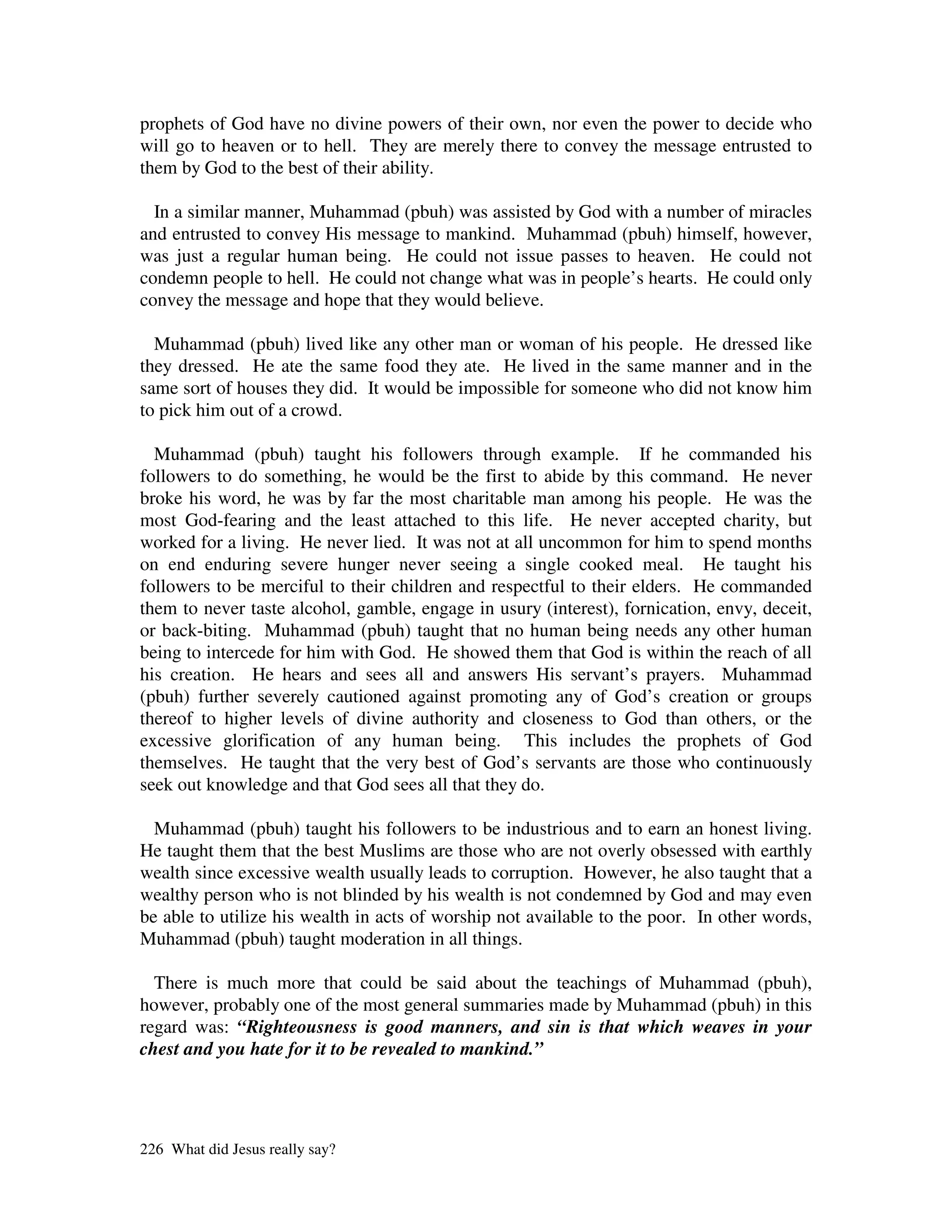 prophets of God have no divine powers of their own, nor even the power to decide who
will go to heaven or to hell. They are merely there to convey the message entrusted to
them by God to the best of their ability.

  In a similar manner, Muhammad (pbuh) was assisted by God with a number of miracles
and entrusted to convey His message to mankind. Muhammad (pbuh) himself, however,
was just a regular human being. He could not issue passes to heaven. He could not
condemn people to hell. He could not change what was in people’s hearts. He could only
convey the message and hope that they would believe.

  Muhammad (pbuh) lived like any other man or woman of his people. He dressed like
they dressed. He ate the same food they ate. He lived in the same manner and in the
same sort of houses they did. It would be impossible for someone who did not know him
to pick him out of a crowd.

  Muhammad (pbuh) taught his followers through example. If he commanded his
followers to do something, he would be the first to abide by this command. He never
broke his word, he was by far the most charitable man among his people. He was the
most God-fearing and the least attached to this life. He never accepted charity, but
worked for a living. He never lied. It was not at all uncommon for him to spend months
on end enduring severe hunger never seeing a single cooked meal. He taught his
followers to be merciful to their children and respectful to their elders. He commanded
them to never taste alcohol, gamble, engage in usury (interest), fornication, envy, deceit,
or back-biting. Muhammad (pbuh) taught that no human being needs any other human
being to intercede for him with God. He showed them that God is within the reach of all
his creation. He hears and sees all and answers His servant’s prayers. Muhammad
(pbuh) further severely cautioned against promoting any of God’s creation or groups
thereof to higher levels of divine authority and closeness to God than others, or the
excessive glorification of any human being. This includes the prophets of God
themselves. He taught that the very best of God’s servants are those who continuously
seek out knowledge and that God sees all that they do.

  Muhammad (pbuh) taught his followers to be industrious and to earn an honest living.
He taught them that the best Muslims are those who are not overly obsessed with earthly
wealth since excessive wealth usually leads to corruption. However, he also taught that a
wealthy person who is not blinded by his wealth is not condemned by God and may even
be able to utilize his wealth in acts of worship not available to the poor. In other words,
Muhammad (pbuh) taught moderation in all things.

  There is much more that could be said about the teachings of Muhammad (pbuh),
however, probably one of the most general summaries made by Muhammad (pbuh) in this
regard was: “Righteousness is good manners, and sin is that which weaves in your
chest and you hate for it to be revealed to mankind.”




226 What did Jesus really say?
 