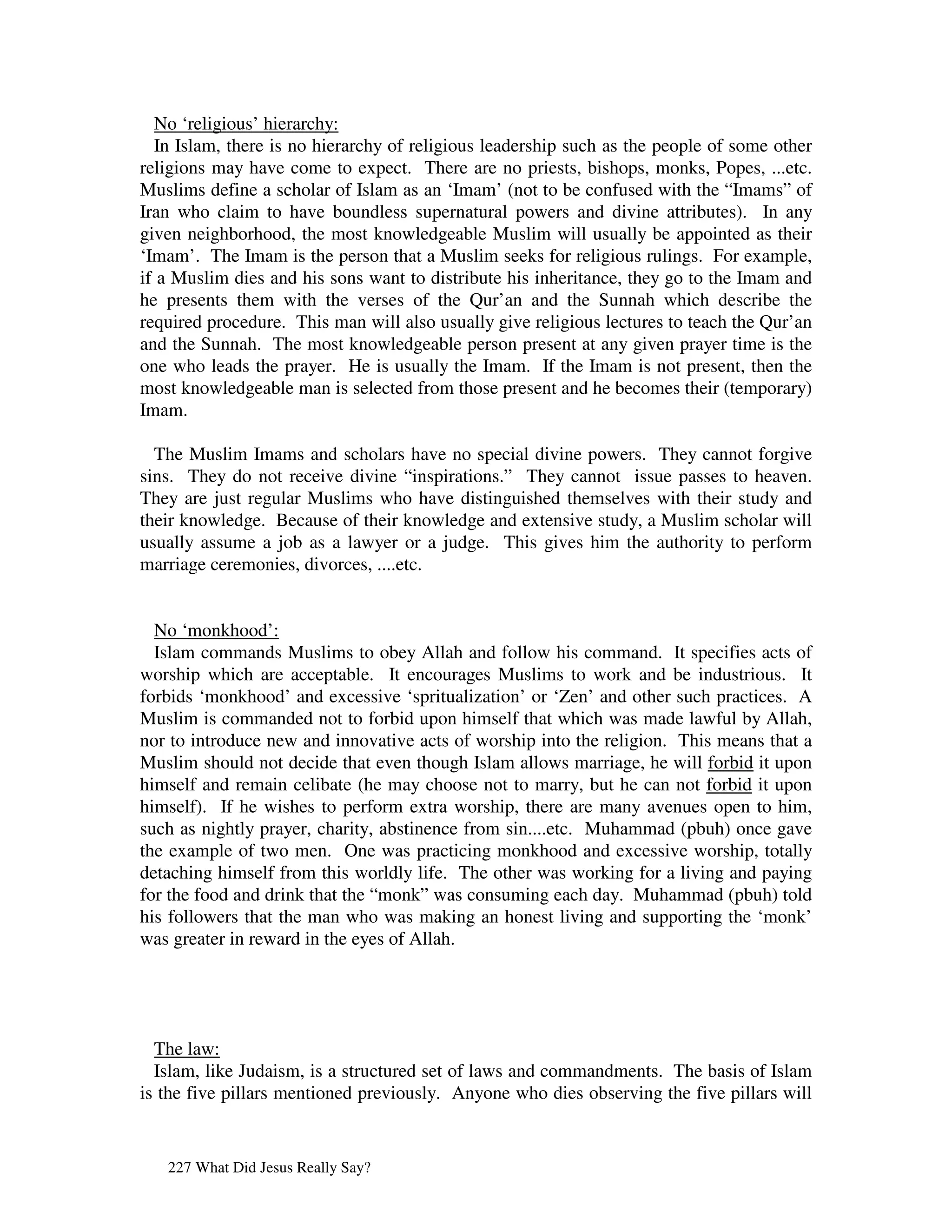 No ‘religious’ hierarchy:
  In Islam, there is no hierarchy of religious leadership such as the people of some other
religions may have come to expect. There are no priests, bishops, monks, Popes, ...etc.
Muslims define a scholar of Islam as an ‘Imam’ (not to be confused with the “Imams” of
Iran who claim to have boundless supernatural powers and divine attributes). In any
given neighborhood, the most knowledgeable Muslim will usually be appointed as their
‘Imam’. The Imam is the person that a Muslim seeks for religious rulings. For example,
if a Muslim dies and his sons want to distribute his inheritance, they go to the Imam and
he presents them with the verses of the Qur’an and the Sunnah which describe the
required procedure. This man will also usually give religious lectures to teach the Qur’an
and the Sunnah. The most knowledgeable person present at any given prayer time is the
one who leads the prayer. He is usually the Imam. If the Imam is not present, then the
most knowledgeable man is selected from those present and he becomes their (temporary)
Imam.

  The Muslim Imams and scholars have no special divine powers. They cannot forgive
sins. They do not receive divine “inspirations.” They cannot issue passes to heaven.
They are just regular Muslims who have distinguished themselves with their study and
their knowledge. Because of their knowledge and extensive study, a Muslim scholar will
usually assume a job as a lawyer or a judge. This gives him the authority to perform
marriage ceremonies, divorces, ....etc.


  No ‘monkhood’:
  Islam commands Muslims to obey Allah and follow his command. It specifies acts of
worship which are acceptable. It encourages Muslims to work and be industrious. It
forbids ‘monkhood’ and excessive ‘spritualization’ or ‘Zen’ and other such practices. A
Muslim is commanded not to forbid upon himself that which was made lawful by Allah,
nor to introduce new and innovative acts of worship into the religion. This means that a
Muslim should not decide that even though Islam allows marriage, he will forbid it upon
himself and remain celibate (he may choose not to marry, but he can not forbid it upon
himself). If he wishes to perform extra worship, there are many avenues open to him,
such as nightly prayer, charity, abstinence from sin....etc. Muhammad (pbuh) once gave
the example of two men. One was practicing monkhood and excessive worship, totally
detaching himself from this worldly life. The other was working for a living and paying
for the food and drink that the “monk” was consuming each day. Muhammad (pbuh) told
his followers that the man who was making an honest living and supporting the ‘monk’
was greater in reward in the eyes of Allah.




  The law:
  Islam, like Judaism, is a structured set of laws and commandments. The basis of Islam
is the five pillars mentioned previously. Anyone who dies observing the five pillars will


   227 What Did Jesus Really Say?
 