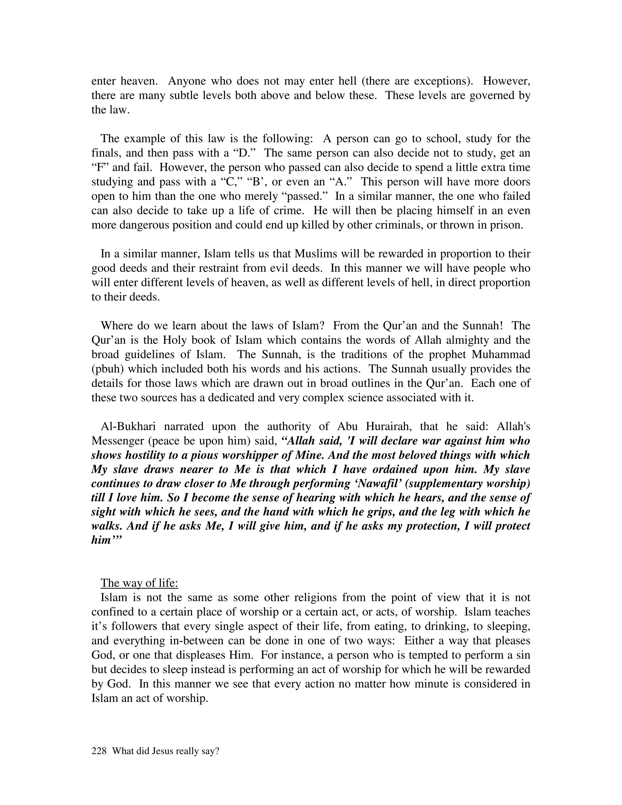 enter heaven. Anyone who does not may enter hell (there are exceptions). However,
there are many subtle levels both above and below these. These levels are governed by
the law.

  The example of this law is the following: A person can go to school, study for the
finals, and then pass with a “D.” The same person can also decide not to study, get an
“F” and fail. However, the person who passed can also decide to spend a little extra time
studying and pass with a “C,” “B’, or even an “A.” This person will have more doors
open to him than the one who merely “passed.” In a similar manner, the one who failed
can also decide to take up a life of crime. He will then be placing himself in an even
more dangerous position and could end up killed by other criminals, or thrown in prison.

  In a similar manner, Islam tells us that Muslims will be rewarded in proportion to their
good deeds and their restraint from evil deeds. In this manner we will have people who
will enter different levels of heaven, as well as different levels of hell, in direct proportion
to their deeds.

  Where do we learn about the laws of Islam? From the Qur’an and the Sunnah! The
Qur’an is the Holy book of Islam which contains the words of Allah almighty and the
broad guidelines of Islam. The Sunnah, is the traditions of the prophet Muhammad
(pbuh) which included both his words and his actions. The Sunnah usually provides the
details for those laws which are drawn out in broad outlines in the Qur’an. Each one of
these two sources has a dedicated and very complex science associated with it.

   Al-Bukhari narrated upon the authority of Abu Hurairah, that he said: Allah'       s
Messenger (peace be upon him) said, “Allah said, 'I will declare war against him who
shows hostility to a pious worshipper of Mine. And the most beloved things with which
My slave draws nearer to Me is that which I have ordained upon him. My slave
continues to draw closer to Me through performing ‘Nawafil’ (supplementary worship)
till I love him. So I become the sense of hearing with which he hears, and the sense of
sight with which he sees, and the hand with which he grips, and the leg with which he
walks. And if he asks Me, I will give him, and if he asks my protection, I will protect
him’”


   The way of life:
   Islam is not the same as some other religions from the point of view that it is not
confined to a certain place of worship or a certain act, or acts, of worship. Islam teaches
it’s followers that every single aspect of their life, from eating, to drinking, to sleeping,
and everything in-between can be done in one of two ways: Either a way that pleases
God, or one that displeases Him. For instance, a person who is tempted to perform a sin
but decides to sleep instead is performing an act of worship for which he will be rewarded
by God. In this manner we see that every action no matter how minute is considered in
Islam an act of worship.



228 What did Jesus really say?
 