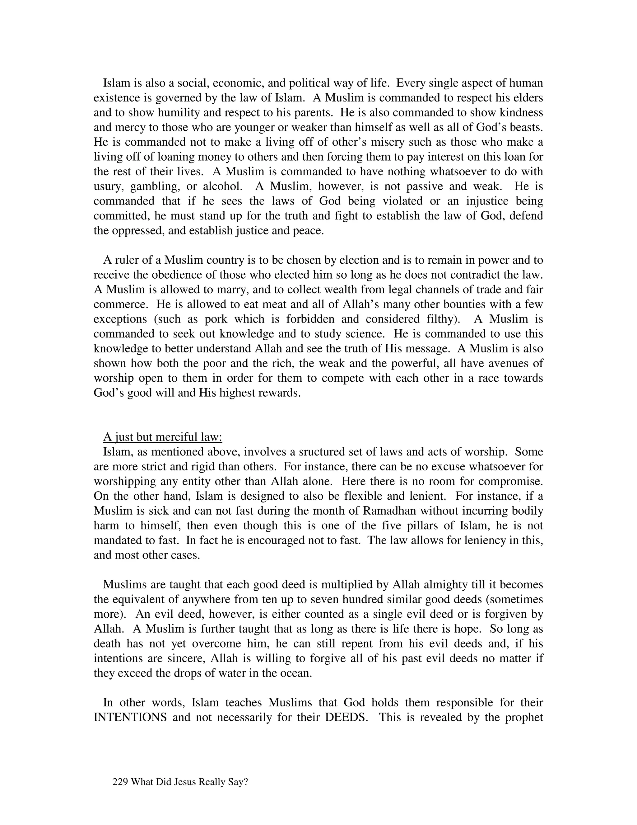 Islam is also a social, economic, and political way of life. Every single aspect of human
existence is governed by the law of Islam. A Muslim is commanded to respect his elders
and to show humility and respect to his parents. He is also commanded to show kindness
and mercy to those who are younger or weaker than himself as well as all of God’s beasts.
He is commanded not to make a living off of other’s misery such as those who make a
living off of loaning money to others and then forcing them to pay interest on this loan for
the rest of their lives. A Muslim is commanded to have nothing whatsoever to do with
usury, gambling, or alcohol. A Muslim, however, is not passive and weak. He is
commanded that if he sees the laws of God being violated or an injustice being
committed, he must stand up for the truth and fight to establish the law of God, defend
the oppressed, and establish justice and peace.

  A ruler of a Muslim country is to be chosen by election and is to remain in power and to
receive the obedience of those who elected him so long as he does not contradict the law.
A Muslim is allowed to marry, and to collect wealth from legal channels of trade and fair
commerce. He is allowed to eat meat and all of Allah’s many other bounties with a few
exceptions (such as pork which is forbidden and considered filthy). A Muslim is
commanded to seek out knowledge and to study science. He is commanded to use this
knowledge to better understand Allah and see the truth of His message. A Muslim is also
shown how both the poor and the rich, the weak and the powerful, all have avenues of
worship open to them in order for them to compete with each other in a race towards
God’s good will and His highest rewards.


  A just but merciful law:
  Islam, as mentioned above, involves a sructured set of laws and acts of worship. Some
are more strict and rigid than others. For instance, there can be no excuse whatsoever for
worshipping any entity other than Allah alone. Here there is no room for compromise.
On the other hand, Islam is designed to also be flexible and lenient. For instance, if a
Muslim is sick and can not fast during the month of Ramadhan without incurring bodily
harm to himself, then even though this is one of the five pillars of Islam, he is not
mandated to fast. In fact he is encouraged not to fast. The law allows for leniency in this,
and most other cases.

  Muslims are taught that each good deed is multiplied by Allah almighty till it becomes
the equivalent of anywhere from ten up to seven hundred similar good deeds (sometimes
more). An evil deed, however, is either counted as a single evil deed or is forgiven by
Allah. A Muslim is further taught that as long as there is life there is hope. So long as
death has not yet overcome him, he can still repent from his evil deeds and, if his
intentions are sincere, Allah is willing to forgive all of his past evil deeds no matter if
they exceed the drops of water in the ocean.

  In other words, Islam teaches Muslims that God holds them responsible for their
INTENTIONS and not necessarily for their DEEDS. This is revealed by the prophet




   229 What Did Jesus Really Say?
 
