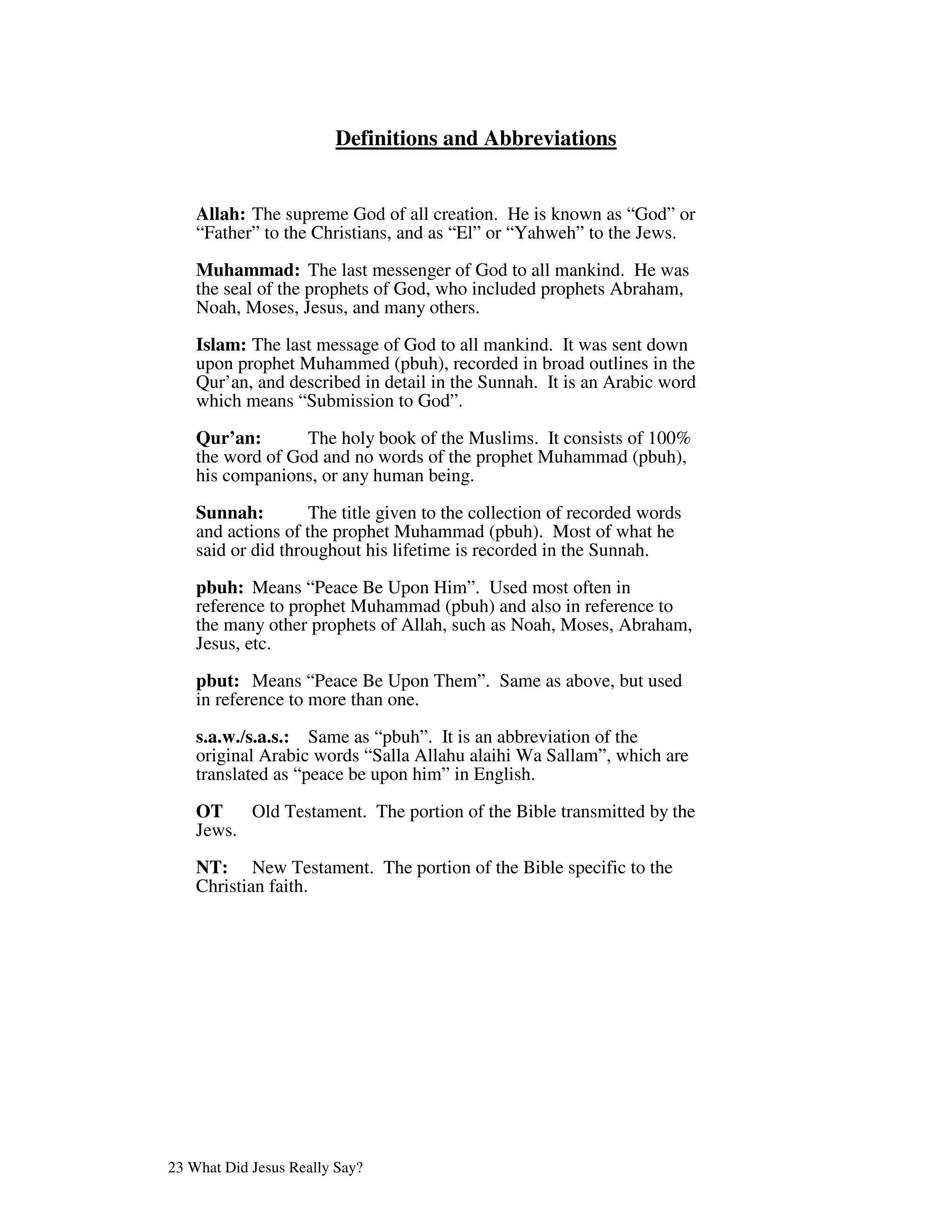 Definitions and Abbreviations


    Allah: The supreme God of all creation. He is known as “God” or
    “Father” to the Christians, and as “El” or “Yahweh” to the Jews.

    Muhammad: The last messenger of God to all mankind. He was
    the seal of the prophets of God, who included prophets Abraham,
    Noah, Moses, Jesus, and many others.

    Islam: The last message of God to all mankind. It was sent down
    upon prophet Muhammed (pbuh), recorded in broad outlines in the
    Qur’an, and described in detail in the Sunnah. It is an Arabic word
    which means “Submission to God”.

    Qur’an:       The holy book of the Muslims. It consists of 100%
    the word of God and no words of the prophet Muhammad (pbuh),
    his companions, or any human being.

    Sunnah:         The title given to the collection of recorded words
    and actions of the prophet Muhammad (pbuh). Most of what he
    said or did throughout his lifetime is recorded in the Sunnah.

    pbuh: Means “Peace Be Upon Him”. Used most often in
    reference to prophet Muhammad (pbuh) and also in reference to
    the many other prophets of Allah, such as Noah, Moses, Abraham,
    Jesus, etc.

    pbut: Means “Peace Be Upon Them”. Same as above, but used
    in reference to more than one.

    s.a.w./s.a.s.: Same as “pbuh”. It is an abbreviation of the
    original Arabic words “Salla Allahu alaihi Wa Sallam”, which are
    translated as “peace be upon him” in English.

    OT    Old Testament. The portion of the Bible transmitted by the
    Jews.

    NT: New Testament. The portion of the Bible specific to the
    Christian faith.




23 What Did Jesus Really Say?
 