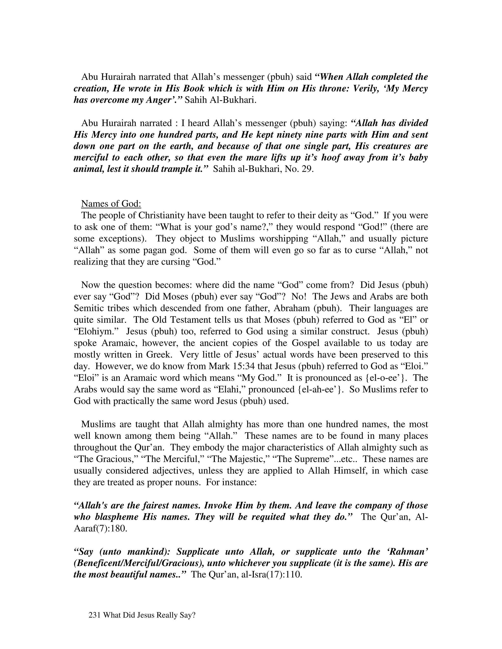 Abu Hurairah narrated that Allah’s messenger (pbuh) said “When Allah completed the
creation, He wrote in His Book which is with Him on His throne: Verily, ‘My Mercy
has overcome my Anger’.” Sahih Al-Bukhari.

  Abu Hurairah narrated : I heard Allah’s messenger (pbuh) saying: “Allah has divided
His Mercy into one hundred parts, and He kept ninety nine parts with Him and sent
down one part on the earth, and because of that one single part, His creatures are
merciful to each other, so that even the mare lifts up it’s hoof away from it’s baby
animal, lest it should trample it.” Sahih al-Bukhari, No. 29.


  Names of God:
  The people of Christianity have been taught to refer to their deity as “God.” If you were
to ask one of them: “What is your god’s name?,” they would respond “God!” (there are
some exceptions). They object to Muslims worshipping “Allah,” and usually picture
“Allah” as some pagan god. Some of them will even go so far as to curse “Allah,” not
realizing that they are cursing “God.”

  Now the question becomes: where did the name “God” come from? Did Jesus (pbuh)
ever say “God”? Did Moses (pbuh) ever say “God”? No! The Jews and Arabs are both
Semitic tribes which descended from one father, Abraham (pbuh). Their languages are
quite similar. The Old Testament tells us that Moses (pbuh) referred to God as “El” or
“Elohiym.” Jesus (pbuh) too, referred to God using a similar construct. Jesus (pbuh)
spoke Aramaic, however, the ancient copies of the Gospel available to us today are
mostly written in Greek. Very little of Jesus’ actual words have been preserved to this
day. However, we do know from Mark 15:34 that Jesus (pbuh) referred to God as “Eloi.”
“Eloi” is an Aramaic word which means “My God.” It is pronounced as {el-o-ee’}. The
Arabs would say the same word as “Elahi,” pronounced {el-ah-ee’}. So Muslims refer to
God with practically the same word Jesus (pbuh) used.

  Muslims are taught that Allah almighty has more than one hundred names, the most
well known among them being “Allah.” These names are to be found in many places
throughout the Qur’an. They embody the major characteristics of Allah almighty such as
“The Gracious,” “The Merciful,” “The Majestic,” “The Supreme”...etc.. These names are
usually considered adjectives, unless they are applied to Allah Himself, in which case
they are treated as proper nouns. For instance:

“Allah's are the fairest names. Invoke Him by them. And leave the company of those
who blaspheme His names. They will be requited what they do.” The Qur’an, Al-
Aaraf(7):180.

“Say (unto mankind): Supplicate unto Allah, or supplicate unto the ‘Rahman’
(Beneficent/Merciful/Gracious), unto whichever you supplicate (it is the same). His are
the most beautiful names..” The Qur’an, al-Isra(17):110.



   231 What Did Jesus Really Say?
 
