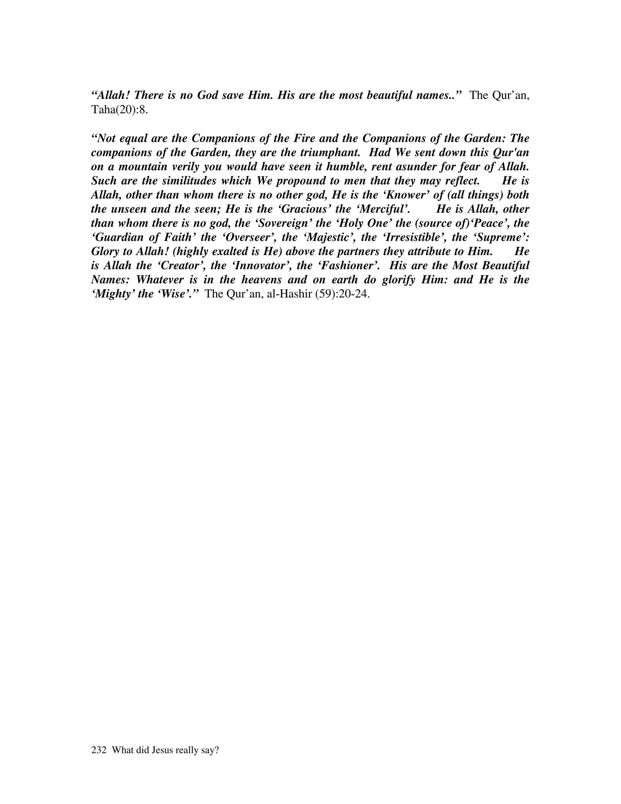 “Allah! There is no God save Him. His are the most beautiful names..” The Qur’an,
Taha(20):8.

“Not equal are the Companions of the Fire and the Companions of the Garden: The
companions of the Garden, they are the triumphant. Had We sent down this Qur'an
on a mountain verily you would have seen it humble, rent asunder for fear of Allah.
Such are the similitudes which We propound to men that they may reflect.          He is
Allah, other than whom there is no other god, He is the ‘Knower’ of (all things) both
the unseen and the seen; He is the ‘Gracious’ the ‘Merciful’.        He is Allah, other
than whom there is no god, the ‘Sovereign’ the ‘Holy One’ the (source of)‘Peace’, the
‘Guardian of Faith’ the ‘Overseer’, the ‘Majestic’, the ‘Irresistible’, the ‘Supreme’:
Glory to Allah! (highly exalted is He) above the partners they attribute to Him.    He
is Allah the ‘Creator’, the ‘Innovator’, the ‘Fashioner’. His are the Most Beautiful
Names: Whatever is in the heavens and on earth do glorify Him: and He is the
‘Mighty’ the ‘Wise’.” The Qur’an, al-Hashir (59):20-24.




232 What did Jesus really say?
 