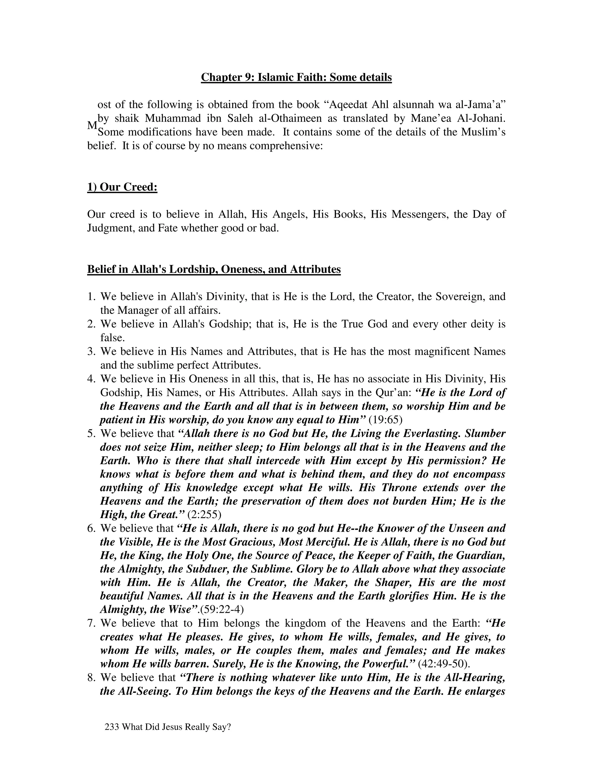 Chapter 9: Islamic Faith: Some details

  ost of the following is obtained from the book “Aqeedat Ahl alsunnah wa al-Jama’a”
  by shaik Muhammad ibn Saleh al-Othaimeen as translated by Mane’ea Al-Johani.
M
  Some modifications have been made. It contains some of the details of the Muslim’s
belief. It is of course by no means comprehensive:


1) Our Creed:

Our creed is to believe in Allah, His Angels, His Books, His Messengers, the Day of
Judgment, and Fate whether good or bad.


Belief in Allah' Lordship, Oneness, and Attributes
               s

1. We believe in Allah' Divinity, that is He is the Lord, the Creator, the Sovereign, and
                         s
   the Manager of all affairs.
2. We believe in Allah' Godship; that is, He is the True God and every other deity is
                         s
   false.
3. We believe in His Names and Attributes, that is He has the most magnificent Names
   and the sublime perfect Attributes.
4. We believe in His Oneness in all this, that is, He has no associate in His Divinity, His
   Godship, His Names, or His Attributes. Allah says in the Qur’an: “He is the Lord of
   the Heavens and the Earth and all that is in between them, so worship Him and be
   patient in His worship, do you know any equal to Him” (19:65)
5. We believe that “Allah there is no God but He, the Living the Everlasting. Slumber
   does not seize Him, neither sleep; to Him belongs all that is in the Heavens and the
   Earth. Who is there that shall intercede with Him except by His permission? He
   knows what is before them and what is behind them, and they do not encompass
   anything of His knowledge except what He wills. His Throne extends over the
   Heavens and the Earth; the preservation of them does not burden Him; He is the
   High, the Great.” (2:255)
6. We believe that “He is Allah, there is no god but He--the Knower of the Unseen and
   the Visible, He is the Most Gracious, Most Merciful. He is Allah, there is no God but
   He, the King, the Holy One, the Source of Peace, the Keeper of Faith, the Guardian,
   the Almighty, the Subduer, the Sublime. Glory be to Allah above what they associate
   with Him. He is Allah, the Creator, the Maker, the Shaper, His are the most
   beautiful Names. All that is in the Heavens and the Earth glorifies Him. He is the
   Almighty, the Wise”.(59:22-4)
7. We believe that to Him belongs the kingdom of the Heavens and the Earth: “He
   creates what He pleases. He gives, to whom He wills, females, and He gives, to
   whom He wills, males, or He couples them, males and females; and He makes
   whom He wills barren. Surely, He is the Knowing, the Powerful.” (42:49-50).
8. We believe that “There is nothing whatever like unto Him, He is the All-Hearing,
   the All-Seeing. To Him belongs the keys of the Heavens and the Earth. He enlarges


   233 What Did Jesus Really Say?
 