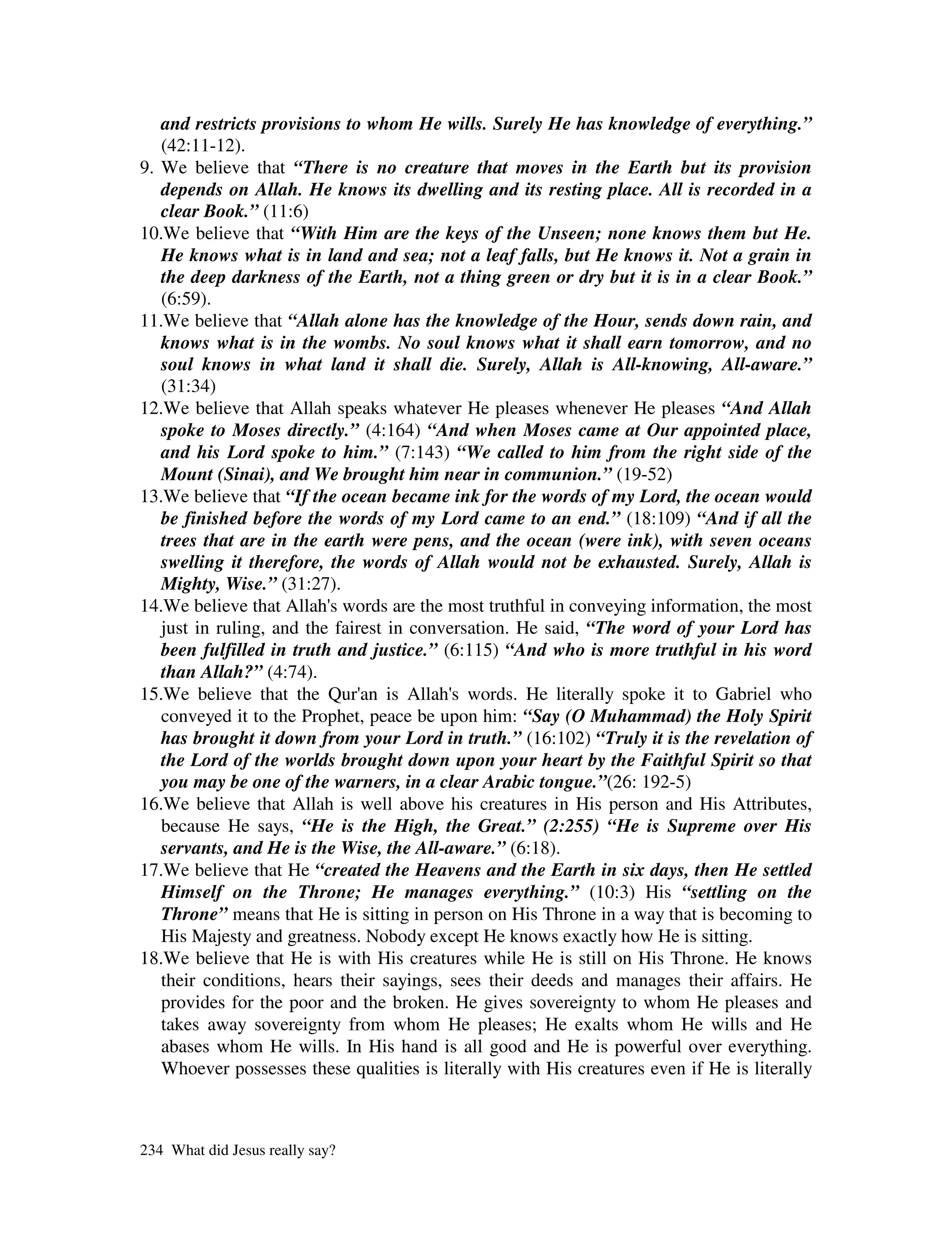 and restricts provisions to whom He wills. Surely He has knowledge of everything.”
   (42:11-12).
9. We believe that “There is no creature that moves in the Earth but its provision
   depends on Allah. He knows its dwelling and its resting place. All is recorded in a
   clear Book.” (11:6)
10.We believe that “With Him are the keys of the Unseen; none knows them but He.
   He knows what is in land and sea; not a leaf falls, but He knows it. Not a grain in
   the deep darkness of the Earth, not a thing green or dry but it is in a clear Book.”
   (6:59).
11.We believe that “Allah alone has the knowledge of the Hour, sends down rain, and
   knows what is in the wombs. No soul knows what it shall earn tomorrow, and no
   soul knows in what land it shall die. Surely, Allah is All-knowing, All-aware.”
   (31:34)
12.We believe that Allah speaks whatever He pleases whenever He pleases “And Allah
   spoke to Moses directly.” (4:164) “And when Moses came at Our appointed place,
   and his Lord spoke to him.” (7:143) “We called to him from the right side of the
   Mount (Sinai), and We brought him near in communion.” (19-52)
13.We believe that “If the ocean became ink for the words of my Lord, the ocean would
   be finished before the words of my Lord came to an end.” (18:109) “And if all the
   trees that are in the earth were pens, and the ocean (were ink), with seven oceans
   swelling it therefore, the words of Allah would not be exhausted. Surely, Allah is
   Mighty, Wise.” (31:27).
14.We believe that Allah' words are the most truthful in conveying information, the most
                          s
   just in ruling, and the fairest in conversation. He said, “The word of your Lord has
   been fulfilled in truth and justice.” (6:115) “And who is more truthful in his word
   than Allah?” (4:74).
15.We believe that the Qur' is Allah' words. He literally spoke it to Gabriel who
                               an          s
   conveyed it to the Prophet, peace be upon him: “Say (O Muhammad) the Holy Spirit
   has brought it down from your Lord in truth.” (16:102) “Truly it is the revelation of
   the Lord of the worlds brought down upon your heart by the Faithful Spirit so that
   you may be one of the warners, in a clear Arabic tongue.”(26: 192-5)
16.We believe that Allah is well above his creatures in His person and His Attributes,
   because He says, “He is the High, the Great.” (2:255) “He is Supreme over His
   servants, and He is the Wise, the All-aware.” (6:18).
17.We believe that He “created the Heavens and the Earth in six days, then He settled
   Himself on the Throne; He manages everything.” (10:3) His “settling on the
   Throne” means that He is sitting in person on His Throne in a way that is becoming to
   His Majesty and greatness. Nobody except He knows exactly how He is sitting.
18.We believe that He is with His creatures while He is still on His Throne. He knows
   their conditions, hears their sayings, sees their deeds and manages their affairs. He
   provides for the poor and the broken. He gives sovereignty to whom He pleases and
   takes away sovereignty from whom He pleases; He exalts whom He wills and He
   abases whom He wills. In His hand is all good and He is powerful over everything.
   Whoever possesses these qualities is literally with His creatures even if He is literally



234 What did Jesus really say?
 