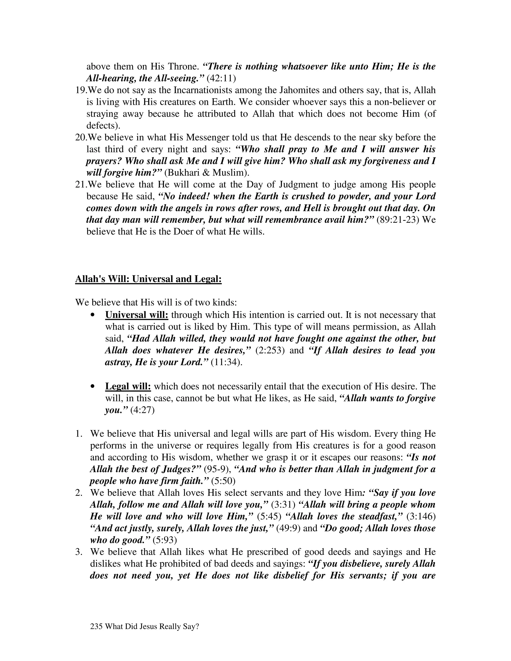 above them on His Throne. “There is nothing whatsoever like unto Him; He is the
   All-hearing, the All-seeing.” (42:11)
19.We do not say as the Incarnationists among the Jahomites and others say, that is, Allah
   is living with His creatures on Earth. We consider whoever says this a non-believer or
   straying away because he attributed to Allah that which does not become Him (of
   defects).
20.We believe in what His Messenger told us that He descends to the near sky before the
   last third of every night and says: “Who shall pray to Me and I will answer his
   prayers? Who shall ask Me and I will give him? Who shall ask my forgiveness and I
   will forgive him?” (Bukhari & Muslim).
21.We believe that He will come at the Day of Judgment to judge among His people
   because He said, “No indeed! when the Earth is crushed to powder, and your Lord
   comes down with the angels in rows after rows, and Hell is brought out that day. On
   that day man will remember, but what will remembrance avail him?” (89:21-23) We
   believe that He is the Doer of what He wills.



Allah' Will: Universal and Legal:
     s

We believe that His will is of two kinds:
  • Universal will: through which His intention is carried out. It is not necessary that
      what is carried out is liked by Him. This type of will means permission, as Allah
      said, “Had Allah willed, they would not have fought one against the other, but
      Allah does whatever He desires,” (2:253) and “If Allah desires to lead you
      astray, He is your Lord.” (11:34).

   •   Legal will: which does not necessarily entail that the execution of His desire. The
       will, in this case, cannot be but what He likes, as He said, “Allah wants to forgive
       you.” (4:27)

1. We believe that His universal and legal wills are part of His wisdom. Every thing He
   performs in the universe or requires legally from His creatures is for a good reason
   and according to His wisdom, whether we grasp it or it escapes our reasons: “Is not
   Allah the best of Judges?” (95-9), “And who is better than Allah in judgment for a
   people who have firm faith.” (5:50)
2. We believe that Allah loves His select servants and they love Him: “Say if you love
   Allah, follow me and Allah will love you,” (3:31) “Allah will bring a people whom
   He will love and who will love Him,” (5:45) “Allah loves the steadfast,” (3:146)
   “And act justly, surely, Allah loves the just,” (49:9) and “Do good; Allah loves those
   who do good.” (5:93)
3. We believe that Allah likes what He prescribed of good deeds and sayings and He
   dislikes what He prohibited of bad deeds and sayings: “If you disbelieve, surely Allah
   does not need you, yet He does not like disbelief for His servants; if you are




   235 What Did Jesus Really Say?
 