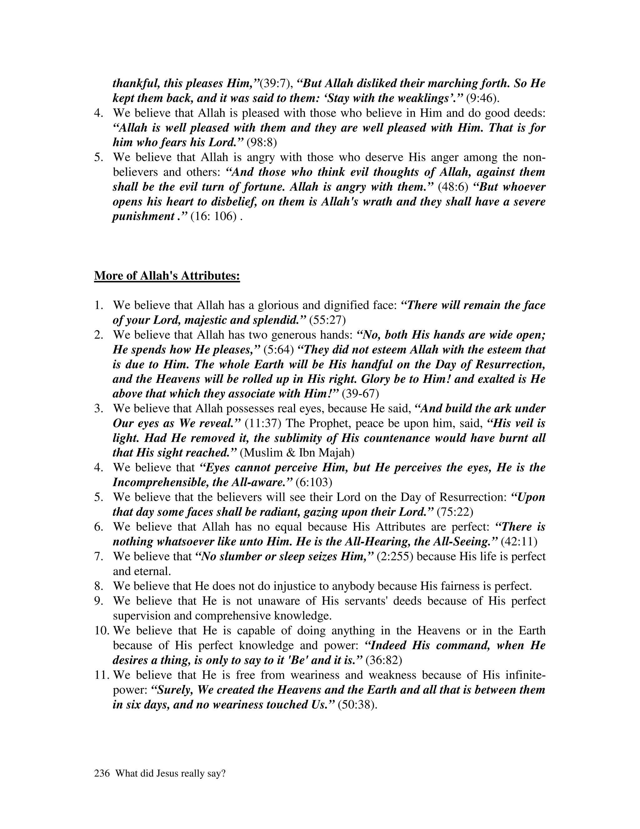 thankful, this pleases Him,”(39:7), “But Allah disliked their marching forth. So He
   kept them back, and it was said to them: ‘Stay with the weaklings’.” (9:46).
4. We believe that Allah is pleased with those who believe in Him and do good deeds:
   “Allah is well pleased with them and they are well pleased with Him. That is for
   him who fears his Lord.” (98:8)
5. We believe that Allah is angry with those who deserve His anger among the non-
   believers and others: “And those who think evil thoughts of Allah, against them
   shall be the evil turn of fortune. Allah is angry with them.” (48:6) “But whoever
   opens his heart to disbelief, on them is Allah's wrath and they shall have a severe
   punishment .” (16: 106) .



More of Allah' Attributes:
             s

1. We believe that Allah has a glorious and dignified face: “There will remain the face
    of your Lord, majestic and splendid.” (55:27)
2. We believe that Allah has two generous hands: “No, both His hands are wide open;
    He spends how He pleases,” (5:64) “They did not esteem Allah with the esteem that
    is due to Him. The whole Earth will be His handful on the Day of Resurrection,
    and the Heavens will be rolled up in His right. Glory be to Him! and exalted is He
    above that which they associate with Him!” (39-67)
3. We believe that Allah possesses real eyes, because He said, “And build the ark under
    Our eyes as We reveal.” (11:37) The Prophet, peace be upon him, said, “His veil is
    light. Had He removed it, the sublimity of His countenance would have burnt all
    that His sight reached.” (Muslim & Ibn Majah)
4. We believe that “Eyes cannot perceive Him, but He perceives the eyes, He is the
    Incomprehensible, the All-aware.” (6:103)
5. We believe that the believers will see their Lord on the Day of Resurrection: “Upon
    that day some faces shall be radiant, gazing upon their Lord.” (75:22)
6. We believe that Allah has no equal because His Attributes are perfect: “There is
    nothing whatsoever like unto Him. He is the All-Hearing, the All-Seeing.” (42:11)
7. We believe that “No slumber or sleep seizes Him,” (2:255) because His life is perfect
    and eternal.
8. We believe that He does not do injustice to anybody because His fairness is perfect.
9. We believe that He is not unaware of His servants'deeds because of His perfect
    supervision and comprehensive knowledge.
10. We believe that He is capable of doing anything in the Heavens or in the Earth
    because of His perfect knowledge and power: “Indeed His command, when He
    desires a thing, is only to say to it 'Be' and it is.” (36:82)
11. We believe that He is free from weariness and weakness because of His infinite-
    power: “Surely, We created the Heavens and the Earth and all that is between them
    in six days, and no weariness touched Us.” (50:38).




236 What did Jesus really say?
 
