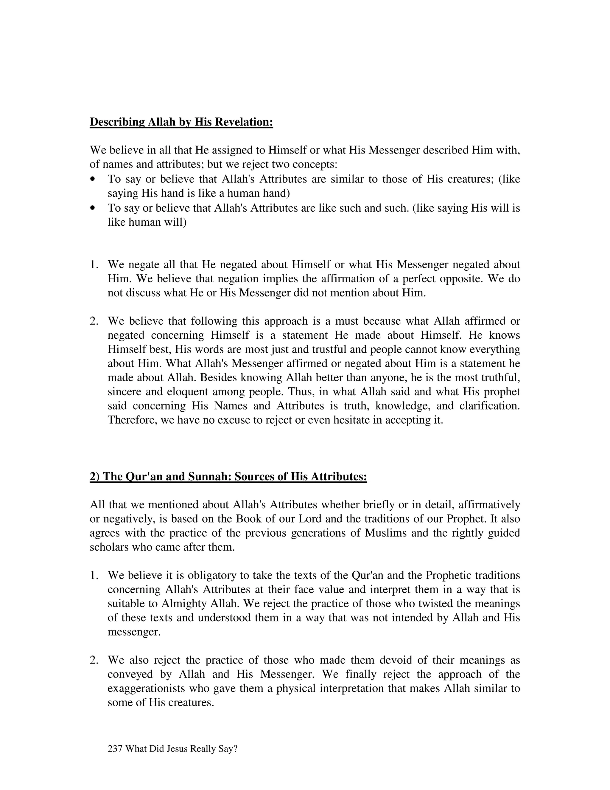 Describing Allah by His Revelation:

We believe in all that He assigned to Himself or what His Messenger described Him with,
of names and attributes; but we reject two concepts:
• To say or believe that Allah' Attributes are similar to those of His creatures; (like
                                  s
    saying His hand is like a human hand)
• To say or believe that Allah' Attributes are like such and such. (like saying His will is
                                s
    like human will)


1. We negate all that He negated about Himself or what His Messenger negated about
   Him. We believe that negation implies the affirmation of a perfect opposite. We do
   not discuss what He or His Messenger did not mention about Him.

2. We believe that following this approach is a must because what Allah affirmed or
   negated concerning Himself is a statement He made about Himself. He knows
   Himself best, His words are most just and trustful and people cannot know everything
   about Him. What Allah' Messenger affirmed or negated about Him is a statement he
                          s
   made about Allah. Besides knowing Allah better than anyone, he is the most truthful,
   sincere and eloquent among people. Thus, in what Allah said and what His prophet
   said concerning His Names and Attributes is truth, knowledge, and clarification.
   Therefore, we have no excuse to reject or even hesitate in accepting it.



2) The Qur' and Sunnah: Sources of His Attributes:
          an

All that we mentioned about Allah' Attributes whether briefly or in detail, affirmatively
                                   s
or negatively, is based on the Book of our Lord and the traditions of our Prophet. It also
agrees with the practice of the previous generations of Muslims and the rightly guided
scholars who came after them.

1. We believe it is obligatory to take the texts of the Qur' and the Prophetic traditions
                                                           an
   concerning Allah' Attributes at their face value and interpret them in a way that is
                     s
   suitable to Almighty Allah. We reject the practice of those who twisted the meanings
   of these texts and understood them in a way that was not intended by Allah and His
   messenger.

2. We also reject the practice of those who made them devoid of their meanings as
   conveyed by Allah and His Messenger. We finally reject the approach of the
   exaggerationists who gave them a physical interpretation that makes Allah similar to
   some of His creatures.


   237 What Did Jesus Really Say?
 
