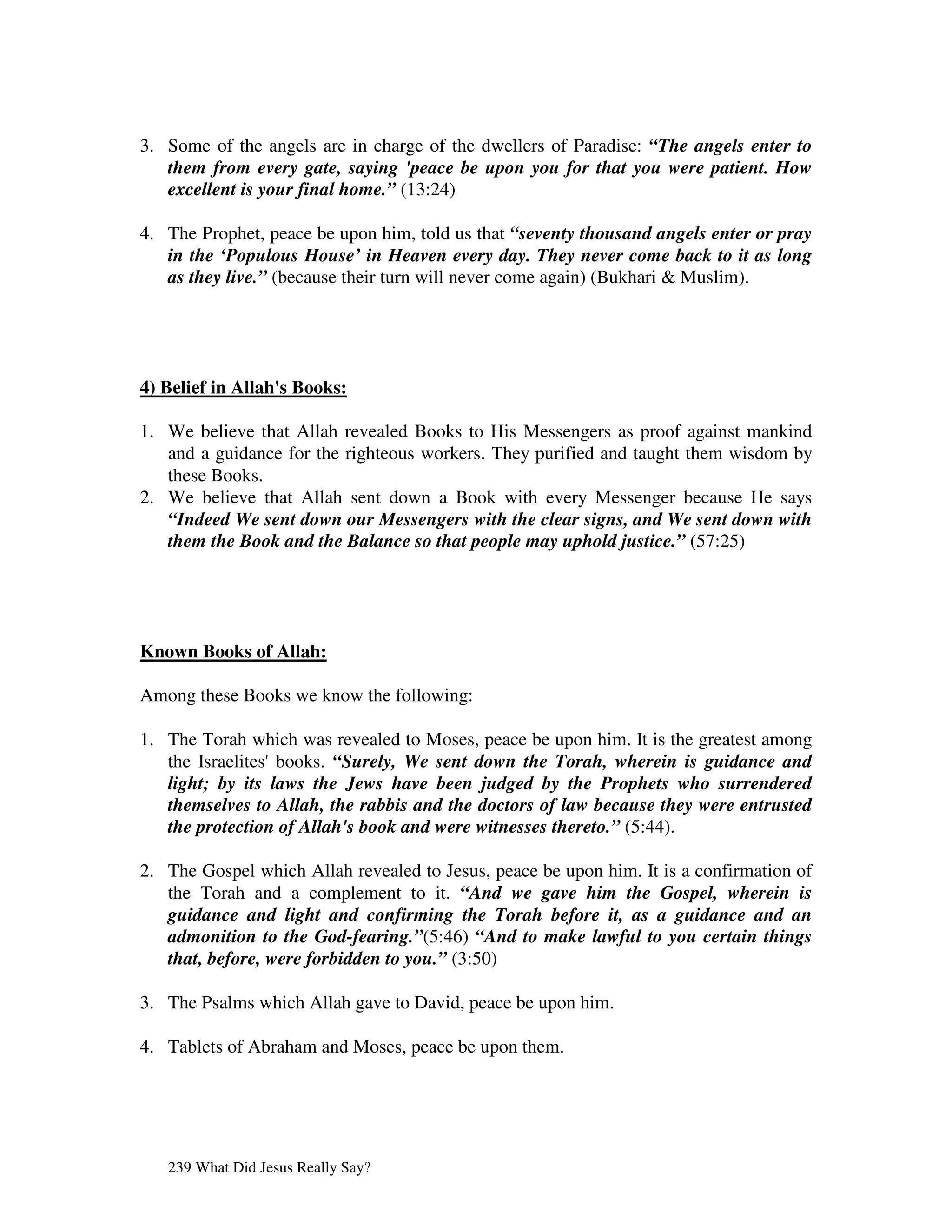 3. Some of the angels are in charge of the dwellers of Paradise: “The angels enter to
   them from every gate, saying 'peace be upon you for that you were patient. How
   excellent is your final home.” (13:24)

4. The Prophet, peace be upon him, told us that “seventy thousand angels enter or pray
   in the ‘Populous House’ in Heaven every day. They never come back to it as long
   as they live.” (because their turn will never come again) (Bukhari & Muslim).




4) Belief in Allah' Books:
                  s

1. We believe that Allah revealed Books to His Messengers as proof against mankind
   and a guidance for the righteous workers. They purified and taught them wisdom by
   these Books.
2. We believe that Allah sent down a Book with every Messenger because He says
   “Indeed We sent down our Messengers with the clear signs, and We sent down with
   them the Book and the Balance so that people may uphold justice.” (57:25)




Known Books of Allah:

Among these Books we know the following:

1. The Torah which was revealed to Moses, peace be upon him. It is the greatest among
   the Israelites'books. “Surely, We sent down the Torah, wherein is guidance and
   light; by its laws the Jews have been judged by the Prophets who surrendered
   themselves to Allah, the rabbis and the doctors of law because they were entrusted
   the protection of Allah's book and were witnesses thereto.” (5:44).

2. The Gospel which Allah revealed to Jesus, peace be upon him. It is a confirmation of
   the Torah and a complement to it. “And we gave him the Gospel, wherein is
   guidance and light and confirming the Torah before it, as a guidance and an
   admonition to the God-fearing.”(5:46) “And to make lawful to you certain things
   that, before, were forbidden to you.” (3:50)

3. The Psalms which Allah gave to David, peace be upon him.

4. Tablets of Abraham and Moses, peace be upon them.




   239 What Did Jesus Really Say?
 