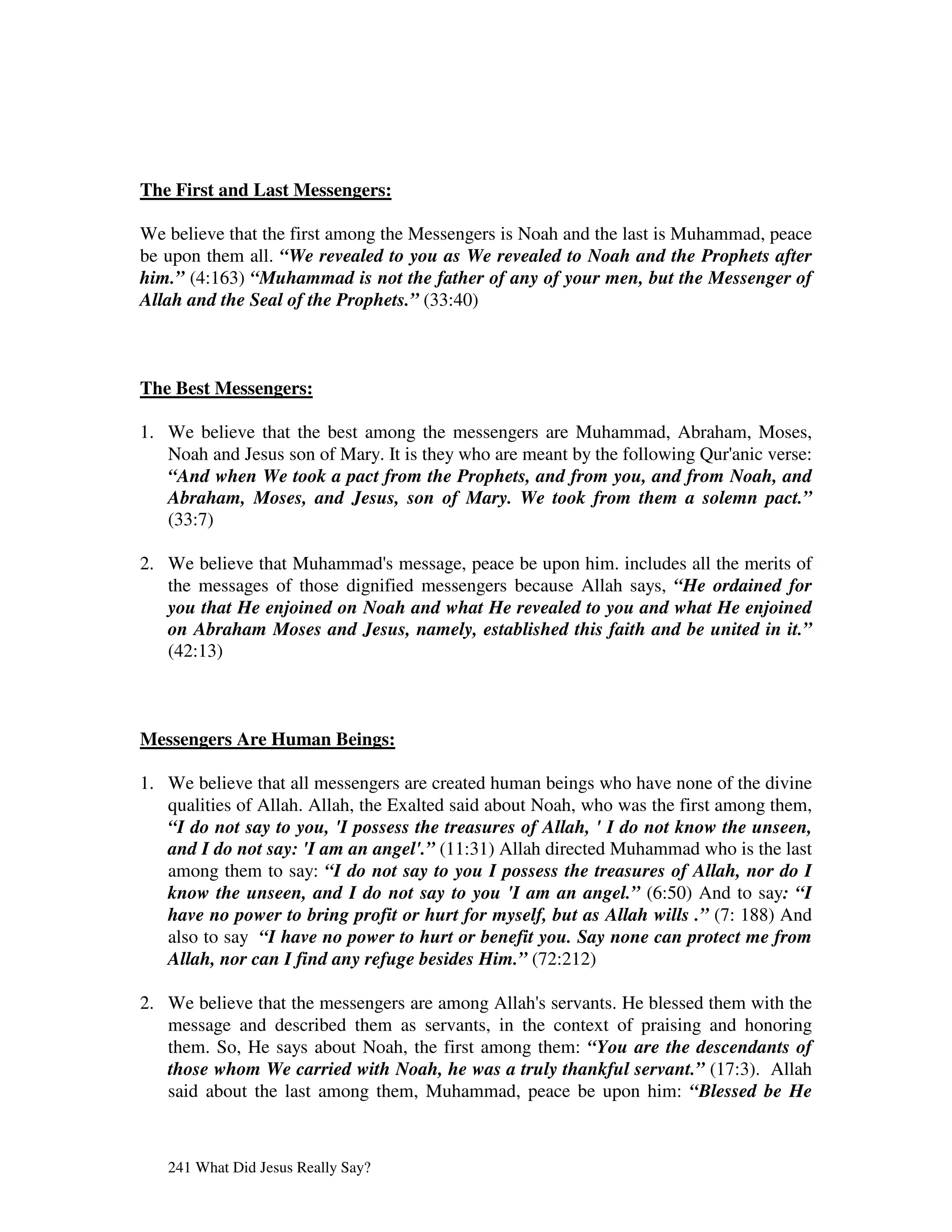 The First and Last Messengers:

We believe that the first among the Messengers is Noah and the last is Muhammad, peace
be upon them all. “We revealed to you as We revealed to Noah and the Prophets after
him.” (4:163) “Muhammad is not the father of any of your men, but the Messenger of
Allah and the Seal of the Prophets.” (33:40)



The Best Messengers:

1. We believe that the best among the messengers are Muhammad, Abraham, Moses,
   Noah and Jesus son of Mary. It is they who are meant by the following Qur' verse:
                                                                            anic
   “And when We took a pact from the Prophets, and from you, and from Noah, and
   Abraham, Moses, and Jesus, son of Mary. We took from them a solemn pact.”
   (33:7)

2. We believe that Muhammad' message, peace be upon him. includes all the merits of
                              s
   the messages of those dignified messengers because Allah says, “He ordained for
   you that He enjoined on Noah and what He revealed to you and what He enjoined
   on Abraham Moses and Jesus, namely, established this faith and be united in it.”
   (42:13)



Messengers Are Human Beings:

1. We believe that all messengers are created human beings who have none of the divine
   qualities of Allah. Allah, the Exalted said about Noah, who was the first among them,
   “I do not say to you, 'I possess the treasures of Allah, ' I do not know the unseen,
   and I do not say: 'I am an angel'.” (11:31) Allah directed Muhammad who is the last
   among them to say: “I do not say to you I possess the treasures of Allah, nor do I
   know the unseen, and I do not say to you 'I am an angel.” (6:50) And to say: “I
   have no power to bring profit or hurt for myself, but as Allah wills .” (7: 188) And
   also to say “I have no power to hurt or benefit you. Say none can protect me from
   Allah, nor can I find any refuge besides Him.” (72:212)

2. We believe that the messengers are among Allah' servants. He blessed them with the
                                                 s
   message and described them as servants, in the context of praising and honoring
   them. So, He says about Noah, the first among them: “You are the descendants of
   those whom We carried with Noah, he was a truly thankful servant.” (17:3). Allah
   said about the last among them, Muhammad, peace be upon him: “Blessed be He



   241 What Did Jesus Really Say?
 