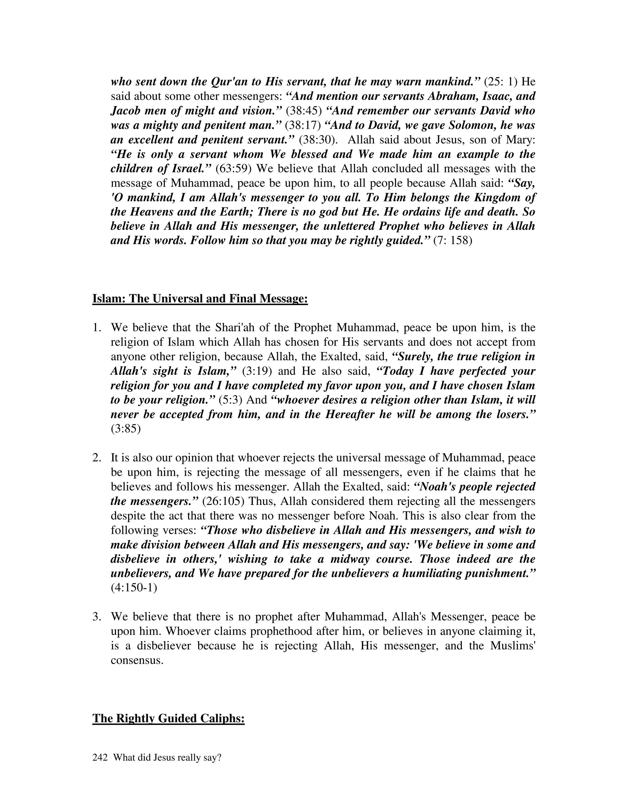 who sent down the Qur'an to His servant, that he may warn mankind.” (25: 1) He
    said about some other messengers: “And mention our servants Abraham, Isaac, and
    Jacob men of might and vision.” (38:45) “And remember our servants David who
    was a mighty and penitent man.” (38:17) “And to David, we gave Solomon, he was
    an excellent and penitent servant.” (38:30). Allah said about Jesus, son of Mary:
    “He is only a servant whom We blessed and We made him an example to the
    children of Israel.” (63:59) We believe that Allah concluded all messages with the
    message of Muhammad, peace be upon him, to all people because Allah said: “Say,
    'O mankind, I am Allah's messenger to you all. To Him belongs the Kingdom of
    the Heavens and the Earth; There is no god but He. He ordains life and death. So
    believe in Allah and His messenger, the unlettered Prophet who believes in Allah
    and His words. Follow him so that you may be rightly guided.” (7: 158)



Islam: The Universal and Final Message:

1. We believe that the Shari' of the Prophet Muhammad, peace be upon him, is the
                              ah
   religion of Islam which Allah has chosen for His servants and does not accept from
   anyone other religion, because Allah, the Exalted, said, “Surely, the true religion in
   Allah's sight is Islam,” (3:19) and He also said, “Today I have perfected your
   religion for you and I have completed my favor upon you, and I have chosen Islam
   to be your religion.” (5:3) And “whoever desires a religion other than Islam, it will
   never be accepted from him, and in the Hereafter he will be among the losers.”
   (3:85)

2. It is also our opinion that whoever rejects the universal message of Muhammad, peace
   be upon him, is rejecting the message of all messengers, even if he claims that he
   believes and follows his messenger. Allah the Exalted, said: “Noah's people rejected
   the messengers.” (26:105) Thus, Allah considered them rejecting all the messengers
   despite the act that there was no messenger before Noah. This is also clear from the
   following verses: “Those who disbelieve in Allah and His messengers, and wish to
   make division between Allah and His messengers, and say: 'We believe in some and
   disbelieve in others,' wishing to take a midway course. Those indeed are the
   unbelievers, and We have prepared for the unbelievers a humiliating punishment.”
   (4:150-1)

3. We believe that there is no prophet after Muhammad, Allah' Messenger, peace be
                                                              s
   upon him. Whoever claims prophethood after him, or believes in anyone claiming it,
   is a disbeliever because he is rejecting Allah, His messenger, and the Muslims'
   consensus.



The Rightly Guided Caliphs:


242 What did Jesus really say?
 