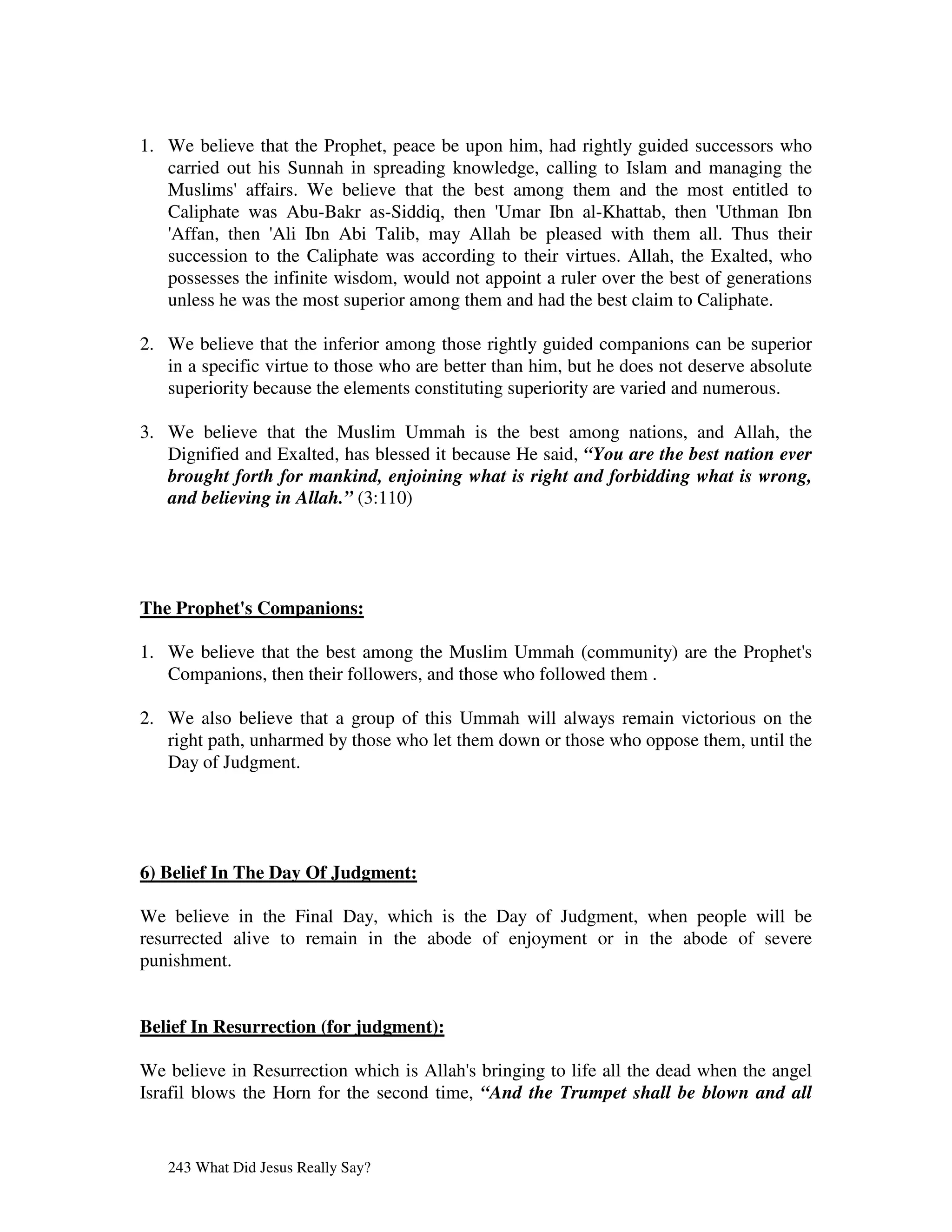 1. We believe that the Prophet, peace be upon him, had rightly guided successors who
   carried out his Sunnah in spreading knowledge, calling to Islam and managing the
   Muslims'affairs. We believe that the best among them and the most entitled to
   Caliphate was Abu-Bakr as-Siddiq, then '  Umar Ibn al-Khattab, then '    Uthman Ibn
   '
   Affan, then ' Ibn Abi Talib, may Allah be pleased with them all. Thus their
                 Ali
   succession to the Caliphate was according to their virtues. Allah, the Exalted, who
   possesses the infinite wisdom, would not appoint a ruler over the best of generations
   unless he was the most superior among them and had the best claim to Caliphate.

2. We believe that the inferior among those rightly guided companions can be superior
   in a specific virtue to those who are better than him, but he does not deserve absolute
   superiority because the elements constituting superiority are varied and numerous.

3. We believe that the Muslim Ummah is the best among nations, and Allah, the
   Dignified and Exalted, has blessed it because He said, “You are the best nation ever
   brought forth for mankind, enjoining what is right and forbidding what is wrong,
   and believing in Allah.” (3:110)




The Prophet' Companions:
           s

1. We believe that the best among the Muslim Ummah (community) are the Prophet'
                                                                              s
   Companions, then their followers, and those who followed them .

2. We also believe that a group of this Ummah will always remain victorious on the
   right path, unharmed by those who let them down or those who oppose them, until the
   Day of Judgment.




6) Belief In The Day Of Judgment:

We believe in the Final Day, which is the Day of Judgment, when people will be
resurrected alive to remain in the abode of enjoyment or in the abode of severe
punishment.


Belief In Resurrection (for judgment):

We believe in Resurrection which is Allah' bringing to life all the dead when the angel
                                          s
Israfil blows the Horn for the second time, “And the Trumpet shall be blown and all


   243 What Did Jesus Really Say?
 