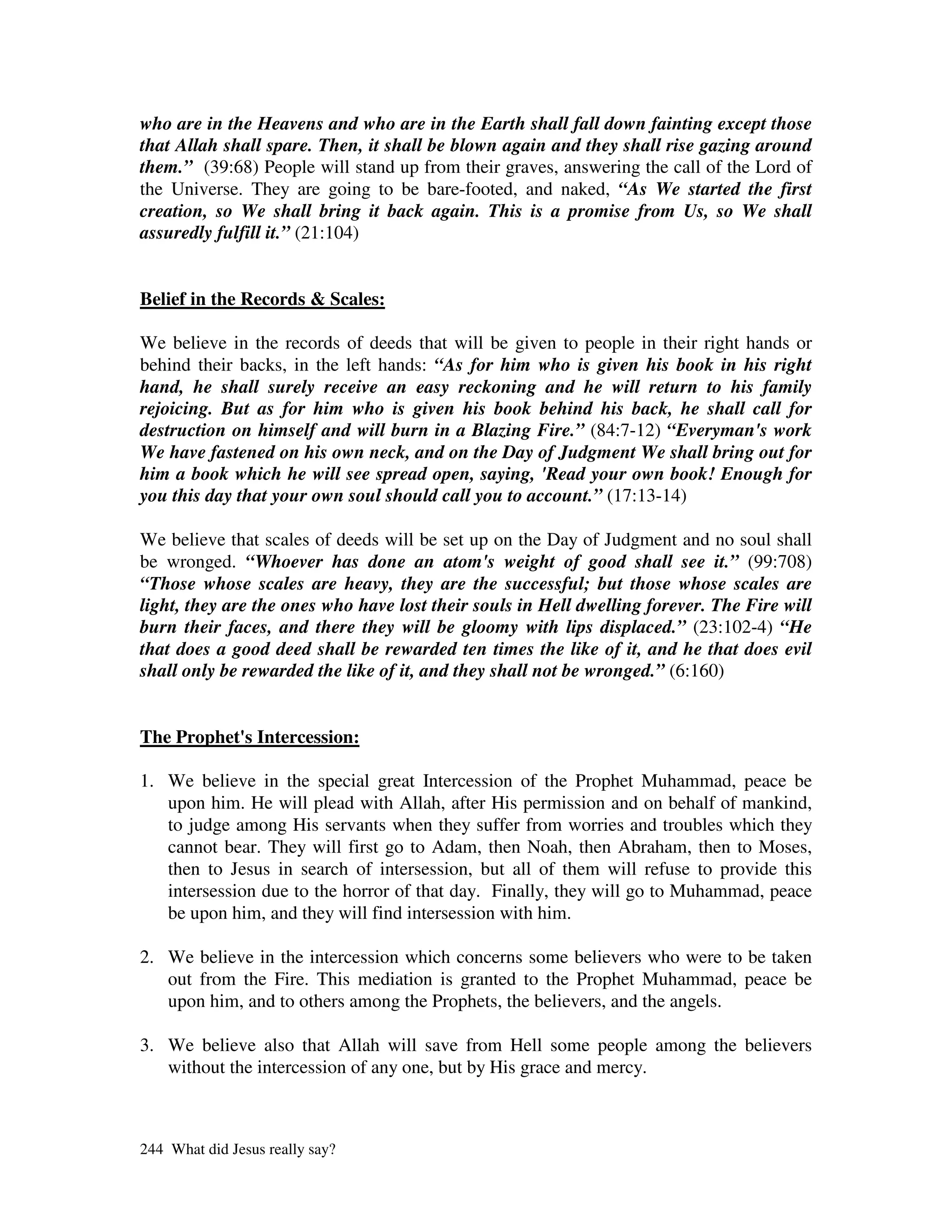 who are in the Heavens and who are in the Earth shall fall down fainting except those
that Allah shall spare. Then, it shall be blown again and they shall rise gazing around
them.” (39:68) People will stand up from their graves, answering the call of the Lord of
the Universe. They are going to be bare-footed, and naked, “As We started the first
creation, so We shall bring it back again. This is a promise from Us, so We shall
assuredly fulfill it.” (21:104)


Belief in the Records & Scales:

We believe in the records of deeds that will be given to people in their right hands or
behind their backs, in the left hands: “As for him who is given his book in his right
hand, he shall surely receive an easy reckoning and he will return to his family
rejoicing. But as for him who is given his book behind his back, he shall call for
destruction on himself and will burn in a Blazing Fire.” (84:7-12) “Everyman's work
We have fastened on his own neck, and on the Day of Judgment We shall bring out for
him a book which he will see spread open, saying, 'Read your own book! Enough for
you this day that your own soul should call you to account.” (17:13-14)

We believe that scales of deeds will be set up on the Day of Judgment and no soul shall
be wronged. “Whoever has done an atom's weight of good shall see it.” (99:708)
“Those whose scales are heavy, they are the successful; but those whose scales are
light, they are the ones who have lost their souls in Hell dwelling forever. The Fire will
burn their faces, and there they will be gloomy with lips displaced.” (23:102-4) “He
that does a good deed shall be rewarded ten times the like of it, and he that does evil
shall only be rewarded the like of it, and they shall not be wronged.” (6:160)


The Prophet' Intercession:
           s

1. We believe in the special great Intercession of the Prophet Muhammad, peace be
   upon him. He will plead with Allah, after His permission and on behalf of mankind,
   to judge among His servants when they suffer from worries and troubles which they
   cannot bear. They will first go to Adam, then Noah, then Abraham, then to Moses,
   then to Jesus in search of intersession, but all of them will refuse to provide this
   intersession due to the horror of that day. Finally, they will go to Muhammad, peace
   be upon him, and they will find intersession with him.

2. We believe in the intercession which concerns some believers who were to be taken
   out from the Fire. This mediation is granted to the Prophet Muhammad, peace be
   upon him, and to others among the Prophets, the believers, and the angels.

3. We believe also that Allah will save from Hell some people among the believers
   without the intercession of any one, but by His grace and mercy.



244 What did Jesus really say?
 