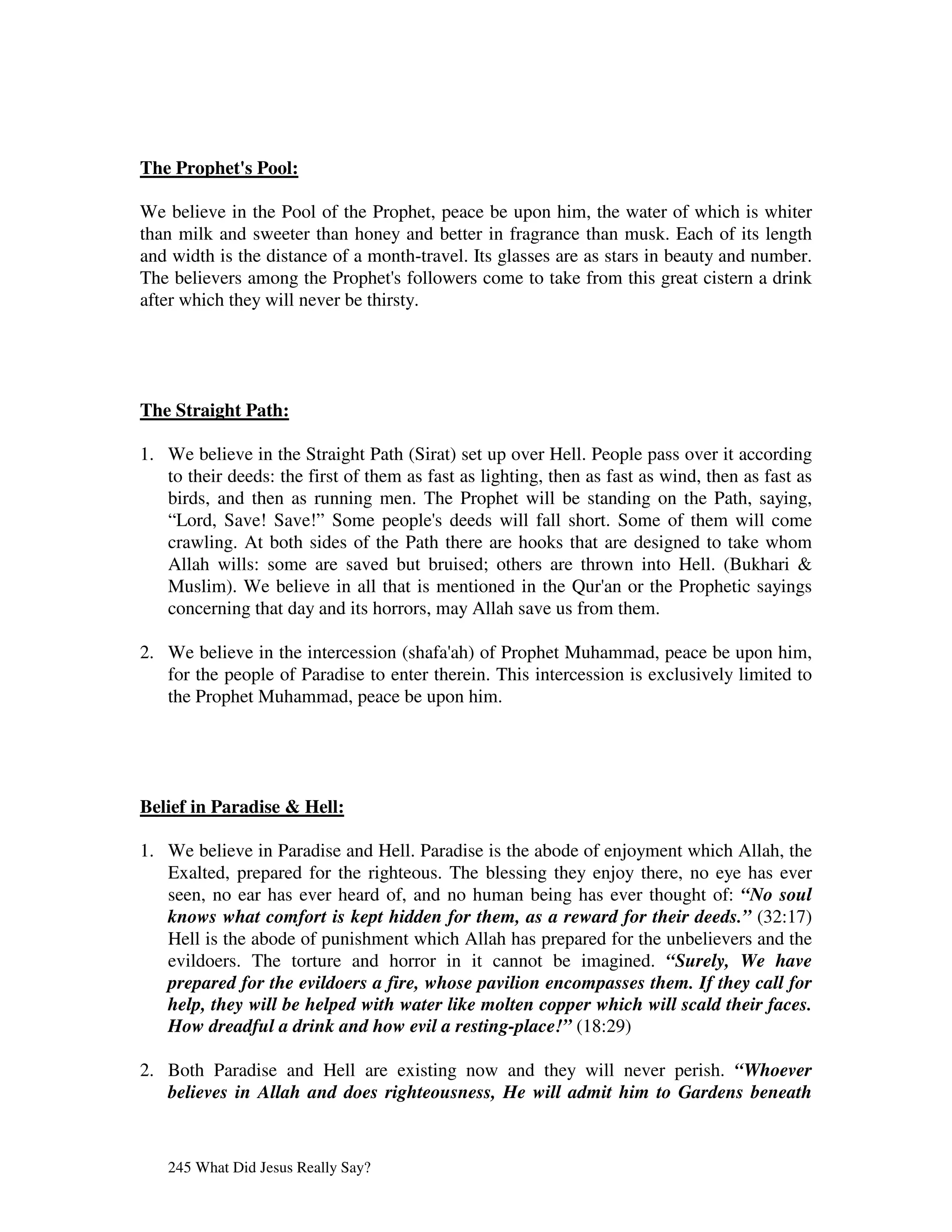 The Prophet' Pool:
           s

We believe in the Pool of the Prophet, peace be upon him, the water of which is whiter
than milk and sweeter than honey and better in fragrance than musk. Each of its length
and width is the distance of a month-travel. Its glasses are as stars in beauty and number.
The believers among the Prophet' followers come to take from this great cistern a drink
                                   s
after which they will never be thirsty.




The Straight Path:

1. We believe in the Straight Path (Sirat) set up over Hell. People pass over it according
   to their deeds: the first of them as fast as lighting, then as fast as wind, then as fast as
   birds, and then as running men. The Prophet will be standing on the Path, saying,
   “Lord, Save! Save!” Some people' deeds will fall short. Some of them will come
                                         s
   crawling. At both sides of the Path there are hooks that are designed to take whom
   Allah wills: some are saved but bruised; others are thrown into Hell. (Bukhari &
   Muslim). We believe in all that is mentioned in the Qur' or the Prophetic sayings
                                                                  an
   concerning that day and its horrors, may Allah save us from them.

2. We believe in the intercession (shafa' of Prophet Muhammad, peace be upon him,
                                         ah)
   for the people of Paradise to enter therein. This intercession is exclusively limited to
   the Prophet Muhammad, peace be upon him.




Belief in Paradise & Hell:

1. We believe in Paradise and Hell. Paradise is the abode of enjoyment which Allah, the
   Exalted, prepared for the righteous. The blessing they enjoy there, no eye has ever
   seen, no ear has ever heard of, and no human being has ever thought of: “No soul
   knows what comfort is kept hidden for them, as a reward for their deeds.” (32:17)
   Hell is the abode of punishment which Allah has prepared for the unbelievers and the
   evildoers. The torture and horror in it cannot be imagined. “Surely, We have
   prepared for the evildoers a fire, whose pavilion encompasses them. If they call for
   help, they will be helped with water like molten copper which will scald their faces.
   How dreadful a drink and how evil a resting-place!” (18:29)

2. Both Paradise and Hell are existing now and they will never perish. “Whoever
   believes in Allah and does righteousness, He will admit him to Gardens beneath


   245 What Did Jesus Really Say?
 