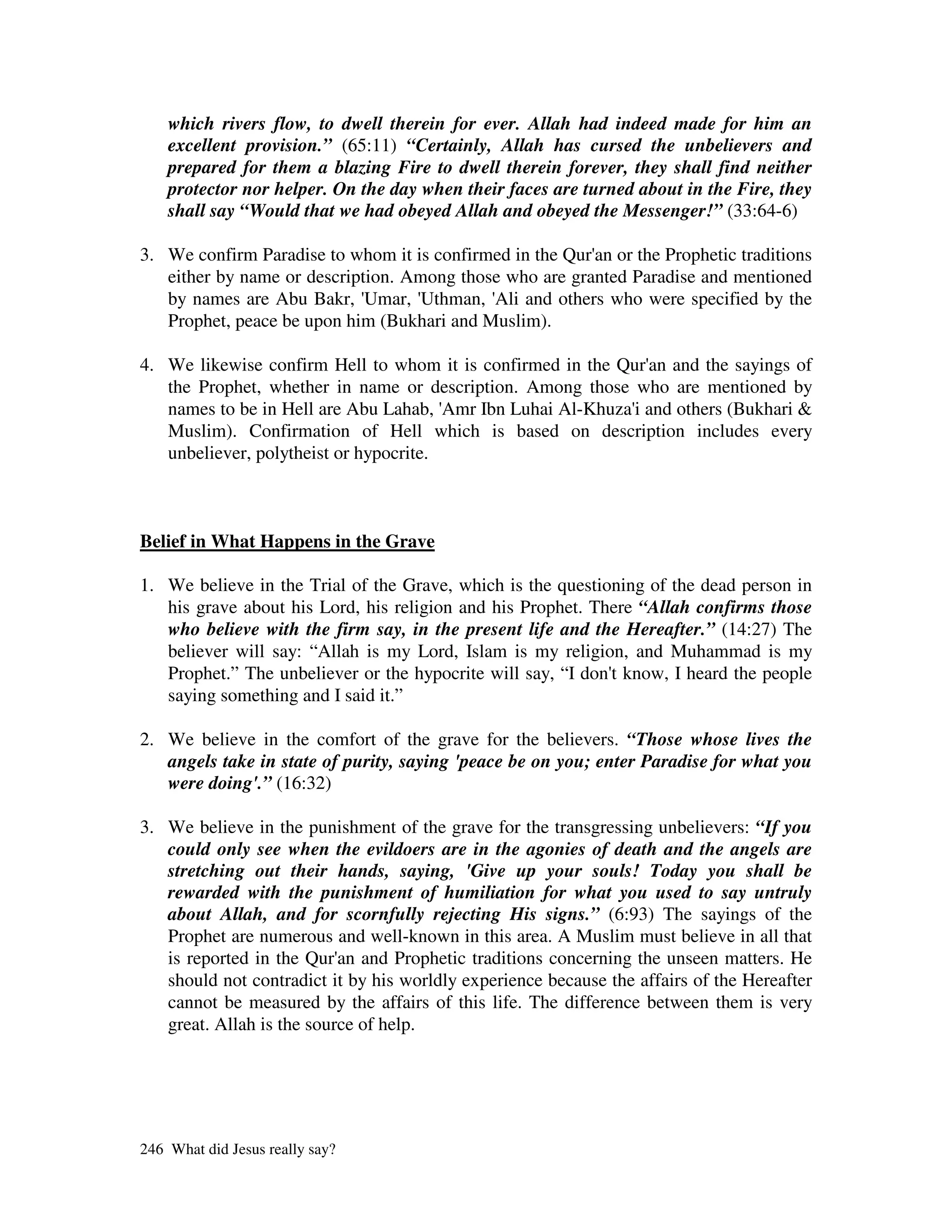 which rivers flow, to dwell therein for ever. Allah had indeed made for him an
    excellent provision.” (65:11) “Certainly, Allah has cursed the unbelievers and
    prepared for them a blazing Fire to dwell therein forever, they shall find neither
    protector nor helper. On the day when their faces are turned about in the Fire, they
    shall say “Would that we had obeyed Allah and obeyed the Messenger!” (33:64-6)

3. We confirm Paradise to whom it is confirmed in the Qur' or the Prophetic traditions
                                                         an
   either by name or description. Among those who are granted Paradise and mentioned
   by names are Abu Bakr, '  Umar, 'Uthman, ' and others who were specified by the
                                            Ali
   Prophet, peace be upon him (Bukhari and Muslim).

4. We likewise confirm Hell to whom it is confirmed in the Qur' and the sayings of
                                                                an
   the Prophet, whether in name or description. Among those who are mentioned by
   names to be in Hell are Abu Lahab, ' Amr Ibn Luhai Al-Khuza'and others (Bukhari &
                                                              i
   Muslim). Confirmation of Hell which is based on description includes every
   unbeliever, polytheist or hypocrite.



Belief in What Happens in the Grave

1. We believe in the Trial of the Grave, which is the questioning of the dead person in
   his grave about his Lord, his religion and his Prophet. There “Allah confirms those
   who believe with the firm say, in the present life and the Hereafter.” (14:27) The
   believer will say: “Allah is my Lord, Islam is my religion, and Muhammad is my
   Prophet.” The unbeliever or the hypocrite will say, “I don'know, I heard the people
                                                             t
   saying something and I said it.”

2. We believe in the comfort of the grave for the believers. “Those whose lives the
   angels take in state of purity, saying 'peace be on you; enter Paradise for what you
   were doing'.” (16:32)

3. We believe in the punishment of the grave for the transgressing unbelievers: “If you
   could only see when the evildoers are in the agonies of death and the angels are
   stretching out their hands, saying, 'Give up your souls! Today you shall be
   rewarded with the punishment of humiliation for what you used to say untruly
   about Allah, and for scornfully rejecting His signs.” (6:93) The sayings of the
   Prophet are numerous and well-known in this area. A Muslim must believe in all that
   is reported in the Qur' and Prophetic traditions concerning the unseen matters. He
                           an
   should not contradict it by his worldly experience because the affairs of the Hereafter
   cannot be measured by the affairs of this life. The difference between them is very
   great. Allah is the source of help.




246 What did Jesus really say?
 