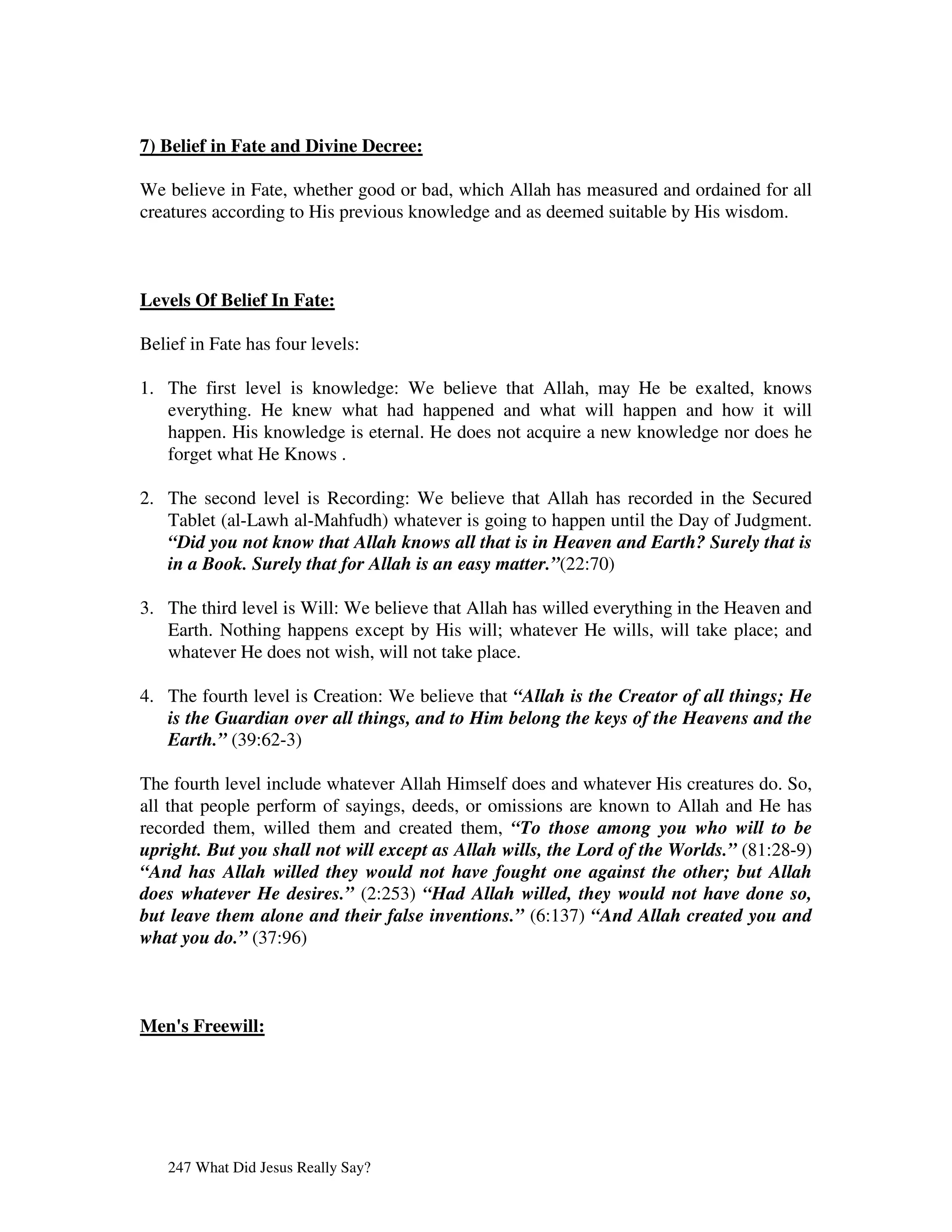 7) Belief in Fate and Divine Decree:

We believe in Fate, whether good or bad, which Allah has measured and ordained for all
creatures according to His previous knowledge and as deemed suitable by His wisdom.



Levels Of Belief In Fate:

Belief in Fate has four levels:

1. The first level is knowledge: We believe that Allah, may He be exalted, knows
   everything. He knew what had happened and what will happen and how it will
   happen. His knowledge is eternal. He does not acquire a new knowledge nor does he
   forget what He Knows .

2. The second level is Recording: We believe that Allah has recorded in the Secured
   Tablet (al-Lawh al-Mahfudh) whatever is going to happen until the Day of Judgment.
   “Did you not know that Allah knows all that is in Heaven and Earth? Surely that is
   in a Book. Surely that for Allah is an easy matter.”(22:70)

3. The third level is Will: We believe that Allah has willed everything in the Heaven and
   Earth. Nothing happens except by His will; whatever He wills, will take place; and
   whatever He does not wish, will not take place.

4. The fourth level is Creation: We believe that “Allah is the Creator of all things; He
   is the Guardian over all things, and to Him belong the keys of the Heavens and the
   Earth.” (39:62-3)

The fourth level include whatever Allah Himself does and whatever His creatures do. So,
all that people perform of sayings, deeds, or omissions are known to Allah and He has
recorded them, willed them and created them, “To those among you who will to be
upright. But you shall not will except as Allah wills, the Lord of the Worlds.” (81:28-9)
“And has Allah willed they would not have fought one against the other; but Allah
does whatever He desires.” (2:253) “Had Allah willed, they would not have done so,
but leave them alone and their false inventions.” (6:137) “And Allah created you and
what you do.” (37:96)



Men' Freewill:
   s




   247 What Did Jesus Really Say?
 