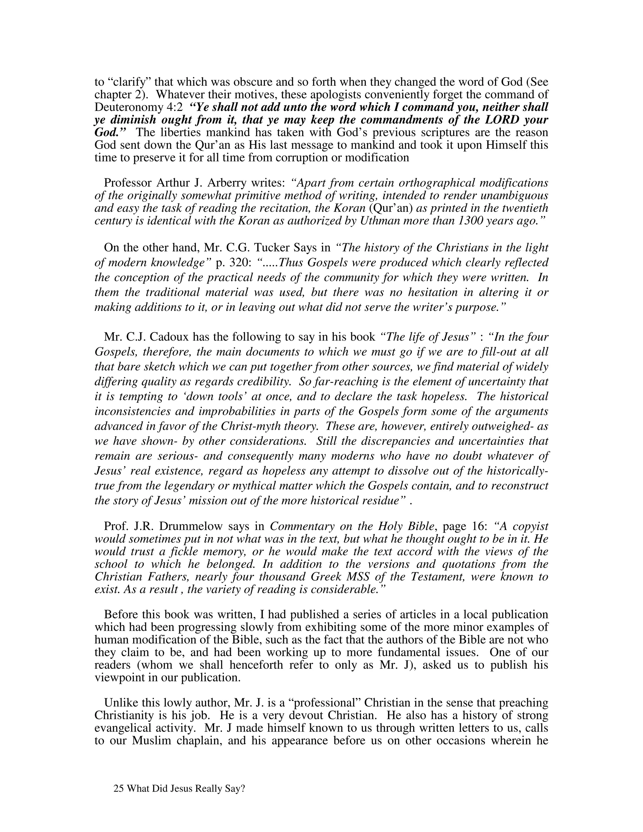 to “clarify” that which was obscure and so forth when they changed the word of God (See
chapter 2). Whatever their motives, these apologists conveniently forget the command of
Deuteronomy 4:2 “Ye shall not add unto the word which I command you, neither shall
ye diminish ought from it, that ye may keep the commandments of the LORD your
God.” The liberties mankind has taken with God’s previous scriptures are the reason
God sent down the Qur’an as His last message to mankind and took it upon Himself this
time to preserve it for all time from corruption or modification

  Professor Arthur J. Arberry writes: “Apart from certain orthographical modifications
of the originally somewhat primitive method of writing, intended to render unambiguous
and easy the task of reading the recitation, the Koran (Qur’an) as printed in the twentieth
century is identical with the Koran as authorized by Uthman more than 1300 years ago.”

  On the other hand, Mr. C.G. Tucker Says in “The history of the Christians in the light
of modern knowledge” p. 320: “.....Thus Gospels were produced which clearly reflected
the conception of the practical needs of the community for which they were written. In
them the traditional material was used, but there was no hesitation in altering it or
making additions to it, or in leaving out what did not serve the writer’s purpose.”

   Mr. C.J. Cadoux has the following to say in his book “The life of Jesus” : “In the four
Gospels, therefore, the main documents to which we must go if we are to fill-out at all
that bare sketch which we can put together from other sources, we find material of widely
differing quality as regards credibility. So far-reaching is the element of uncertainty that
it is tempting to ‘down tools’ at once, and to declare the task hopeless. The historical
inconsistencies and improbabilities in parts of the Gospels form some of the arguments
advanced in favor of the Christ-myth theory. These are, however, entirely outweighed- as
we have shown- by other considerations. Still the discrepancies and uncertainties that
remain are serious- and consequently many moderns who have no doubt whatever of
Jesus’ real existence, regard as hopeless any attempt to dissolve out of the historically-
true from the legendary or mythical matter which the Gospels contain, and to reconstruct
the story of Jesus’ mission out of the more historical residue” .

  Prof. J.R. Drummelow says in Commentary on the Holy Bible, page 16: “A copyist
would sometimes put in not what was in the text, but what he thought ought to be in it. He
would trust a fickle memory, or he would make the text accord with the views of the
school to which he belonged. In addition to the versions and quotations from the
Christian Fathers, nearly four thousand Greek MSS of the Testament, were known to
exist. As a result , the variety of reading is considerable.”

  Before this book was written, I had published a series of articles in a local publication
which had been progressing slowly from exhibiting some of the more minor examples of
human modification of the Bible, such as the fact that the authors of the Bible are not who
they claim to be, and had been working up to more fundamental issues. One of our
readers (whom we shall henceforth refer to only as Mr. J), asked us to publish his
viewpoint in our publication.

  Unlike this lowly author, Mr. J. is a “professional” Christian in the sense that preaching
Christianity is his job. He is a very devout Christian. He also has a history of strong
evangelical activity. Mr. J made himself known to us through written letters to us, calls
to our Muslim chaplain, and his appearance before us on other occasions wherein he


   25 What Did Jesus Really Say?
 