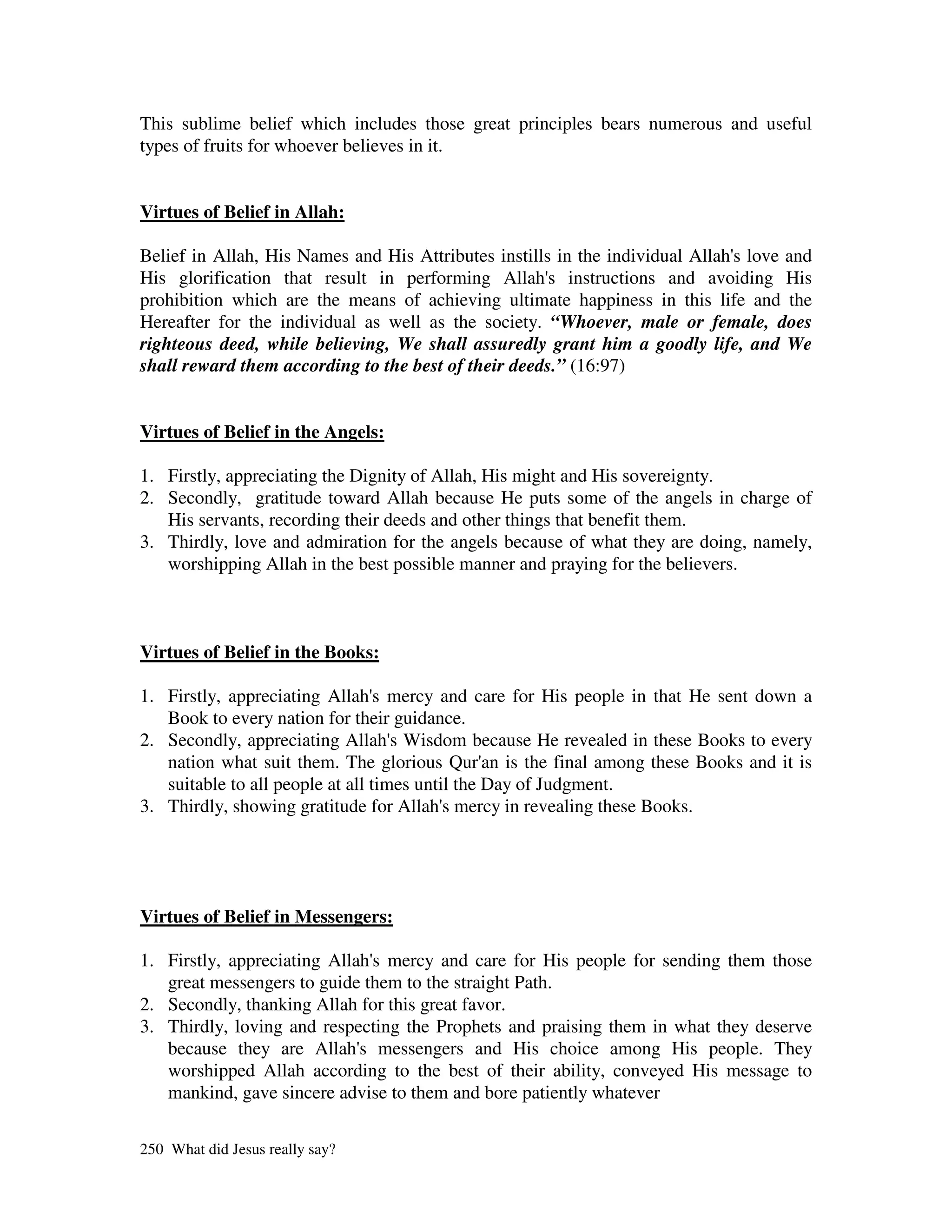 This sublime belief which includes those great principles bears numerous and useful
types of fruits for whoever believes in it.


Virtues of Belief in Allah:

Belief in Allah, His Names and His Attributes instills in the individual Allah' love and
                                                                              s
His glorification that result in performing Allah' instructions and avoiding His
                                                      s
prohibition which are the means of achieving ultimate happiness in this life and the
Hereafter for the individual as well as the society. “Whoever, male or female, does
righteous deed, while believing, We shall assuredly grant him a goodly life, and We
shall reward them according to the best of their deeds.” (16:97)


Virtues of Belief in the Angels:

1. Firstly, appreciating the Dignity of Allah, His might and His sovereignty.
2. Secondly, gratitude toward Allah because He puts some of the angels in charge of
   His servants, recording their deeds and other things that benefit them.
3. Thirdly, love and admiration for the angels because of what they are doing, namely,
   worshipping Allah in the best possible manner and praying for the believers.



Virtues of Belief in the Books:

1. Firstly, appreciating Allah' mercy and care for His people in that He sent down a
                                  s
   Book to every nation for their guidance.
2. Secondly, appreciating Allah' Wisdom because He revealed in these Books to every
                                    s
   nation what suit them. The glorious Qur' is the final among these Books and it is
                                                 an
   suitable to all people at all times until the Day of Judgment.
3. Thirdly, showing gratitude for Allah' mercy in revealing these Books.
                                           s




Virtues of Belief in Messengers:

1. Firstly, appreciating Allah' mercy and care for His people for sending them those
                               s
   great messengers to guide them to the straight Path.
2. Secondly, thanking Allah for this great favor.
3. Thirdly, loving and respecting the Prophets and praising them in what they deserve
   because they are Allah' messengers and His choice among His people. They
                             s
   worshipped Allah according to the best of their ability, conveyed His message to
   mankind, gave sincere advise to them and bore patiently whatever

250 What did Jesus really say?
 