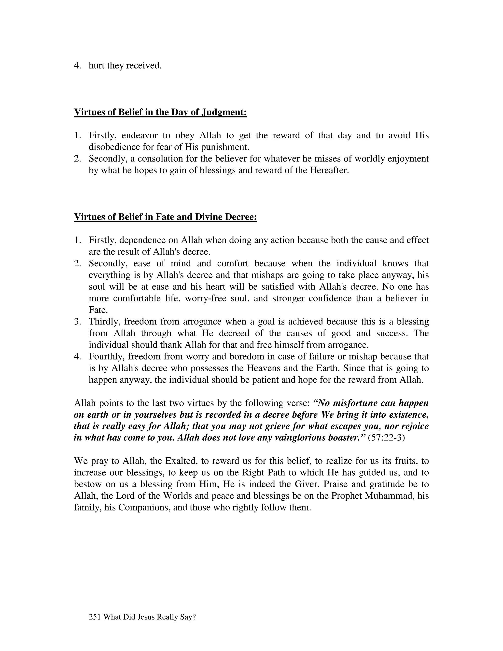 4. hurt they received.



Virtues of Belief in the Day of Judgment:

1. Firstly, endeavor to obey Allah to get the reward of that day and to avoid His
   disobedience for fear of His punishment.
2. Secondly, a consolation for the believer for whatever he misses of worldly enjoyment
   by what he hopes to gain of blessings and reward of the Hereafter.



Virtues of Belief in Fate and Divine Decree:

1. Firstly, dependence on Allah when doing any action because both the cause and effect
   are the result of Allah' decree.
                          s
2. Secondly, ease of mind and comfort because when the individual knows that
   everything is by Allah' decree and that mishaps are going to take place anyway, his
                           s
   soul will be at ease and his heart will be satisfied with Allah' decree. No one has
                                                                    s
   more comfortable life, worry-free soul, and stronger confidence than a believer in
   Fate.
3. Thirdly, freedom from arrogance when a goal is achieved because this is a blessing
   from Allah through what He decreed of the causes of good and success. The
   individual should thank Allah for that and free himself from arrogance.
4. Fourthly, freedom from worry and boredom in case of failure or mishap because that
   is by Allah' decree who possesses the Heavens and the Earth. Since that is going to
               s
   happen anyway, the individual should be patient and hope for the reward from Allah.

Allah points to the last two virtues by the following verse: “No misfortune can happen
on earth or in yourselves but is recorded in a decree before We bring it into existence,
that is really easy for Allah; that you may not grieve for what escapes you, nor rejoice
in what has come to you. Allah does not love any vainglorious boaster.” (57:22-3)

We pray to Allah, the Exalted, to reward us for this belief, to realize for us its fruits, to
increase our blessings, to keep us on the Right Path to which He has guided us, and to
bestow on us a blessing from Him, He is indeed the Giver. Praise and gratitude be to
Allah, the Lord of the Worlds and peace and blessings be on the Prophet Muhammad, his
family, his Companions, and those who rightly follow them.




   251 What Did Jesus Really Say?
 