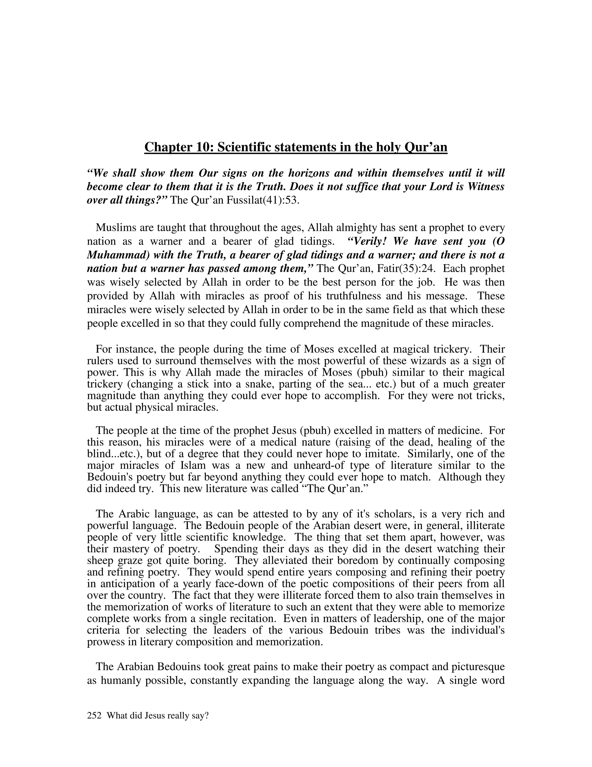 Chapter 10: Scientific statements in the holy Qur’an
“We shall show them Our signs on the horizons and within themselves until it will
become clear to them that it is the Truth. Does it not suffice that your Lord is Witness
over all things?” The Qur’an Fussilat(41):53.

  Muslims are taught that throughout the ages, Allah almighty has sent a prophet to every
nation as a warner and a bearer of glad tidings. “Verily! We have sent you (O
Muhammad) with the Truth, a bearer of glad tidings and a warner; and there is not a
nation but a warner has passed among them,” The Qur’an, Fatir(35):24. Each prophet
was wisely selected by Allah in order to be the best person for the job. He was then
provided by Allah with miracles as proof of his truthfulness and his message. These
miracles were wisely selected by Allah in order to be in the same field as that which these
people excelled in so that they could fully comprehend the magnitude of these miracles.

   For instance, the people during the time of Moses excelled at magical trickery. Their
rulers used to surround themselves with the most powerful of these wizards as a sign of
power. This is why Allah made the miracles of Moses (pbuh) similar to their magical
trickery (changing a stick into a snake, parting of the sea... etc.) but of a much greater
magnitude than anything they could ever hope to accomplish. For they were not tricks,
but actual physical miracles.

  The people at the time of the prophet Jesus (pbuh) excelled in matters of medicine. For
this reason, his miracles were of a medical nature (raising of the dead, healing of the
blind...etc.), but of a degree that they could never hope to imitate. Similarly, one of the
major miracles of Islam was a new and unheard-of type of literature similar to the
Bedouin' poetry but far beyond anything they could ever hope to match. Although they
          s
did indeed try. This new literature was called “The Qur’an.”

  The Arabic language, as can be attested to by any of it' scholars, is a very rich and
                                                              s
powerful language. The Bedouin people of the Arabian desert were, in general, illiterate
people of very little scientific knowledge. The thing that set them apart, however, was
their mastery of poetry. Spending their days as they did in the desert watching their
sheep graze got quite boring. They alleviated their boredom by continually composing
and refining poetry. They would spend entire years composing and refining their poetry
in anticipation of a yearly face-down of the poetic compositions of their peers from all
over the country. The fact that they were illiterate forced them to also train themselves in
the memorization of works of literature to such an extent that they were able to memorize
complete works from a single recitation. Even in matters of leadership, one of the major
criteria for selecting the leaders of the various Bedouin tribes was the individual'       s
prowess in literary composition and memorization.

  The Arabian Bedouins took great pains to make their poetry as compact and picturesque
as humanly possible, constantly expanding the language along the way. A single word

252 What did Jesus really say?
 