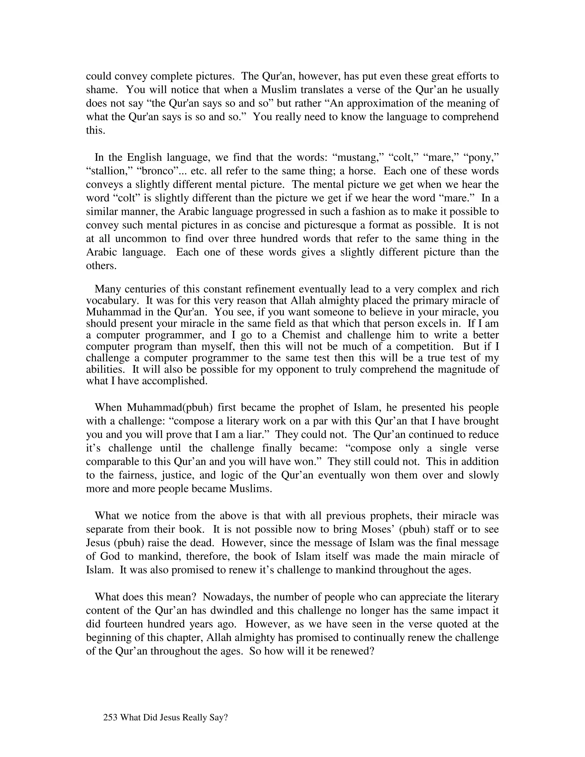 could convey complete pictures. The Qur' however, has put even these great efforts to
                                        an,
shame. You will notice that when a Muslim translates a verse of the Qur’an he usually
does not say “the Qur' says so and so” but rather “An approximation of the meaning of
                     an
what the Qur' says is so and so.” You really need to know the language to comprehend
             an
this.

  In the English language, we find that the words: “mustang,” “colt,” “mare,” “pony,”
“stallion,” “bronco”... etc. all refer to the same thing; a horse. Each one of these words
conveys a slightly different mental picture. The mental picture we get when we hear the
word “colt” is slightly different than the picture we get if we hear the word “mare.” In a
similar manner, the Arabic language progressed in such a fashion as to make it possible to
convey such mental pictures in as concise and picturesque a format as possible. It is not
at all uncommon to find over three hundred words that refer to the same thing in the
Arabic language. Each one of these words gives a slightly different picture than the
others.

  Many centuries of this constant refinement eventually lead to a very complex and rich
vocabulary. It was for this very reason that Allah almighty placed the primary miracle of
Muhammad in the Qur' You see, if you want someone to believe in your miracle, you
                         an.
should present your miracle in the same field as that which that person excels in. If I am
a computer programmer, and I go to a Chemist and challenge him to write a better
computer program than myself, then this will not be much of a competition. But if I
challenge a computer programmer to the same test then this will be a true test of my
abilities. It will also be possible for my opponent to truly comprehend the magnitude of
what I have accomplished.

   When Muhammad(pbuh) first became the prophet of Islam, he presented his people
with a challenge: “compose a literary work on a par with this Qur’an that I have brought
you and you will prove that I am a liar.” They could not. The Qur’an continued to reduce
it’s challenge until the challenge finally became: “compose only a single verse
comparable to this Qur’an and you will have won.” They still could not. This in addition
to the fairness, justice, and logic of the Qur’an eventually won them over and slowly
more and more people became Muslims.

  What we notice from the above is that with all previous prophets, their miracle was
separate from their book. It is not possible now to bring Moses’ (pbuh) staff or to see
Jesus (pbuh) raise the dead. However, since the message of Islam was the final message
of God to mankind, therefore, the book of Islam itself was made the main miracle of
Islam. It was also promised to renew it’s challenge to mankind throughout the ages.

  What does this mean? Nowadays, the number of people who can appreciate the literary
content of the Qur’an has dwindled and this challenge no longer has the same impact it
did fourteen hundred years ago. However, as we have seen in the verse quoted at the
beginning of this chapter, Allah almighty has promised to continually renew the challenge
of the Qur’an throughout the ages. So how will it be renewed?




   253 What Did Jesus Really Say?
 