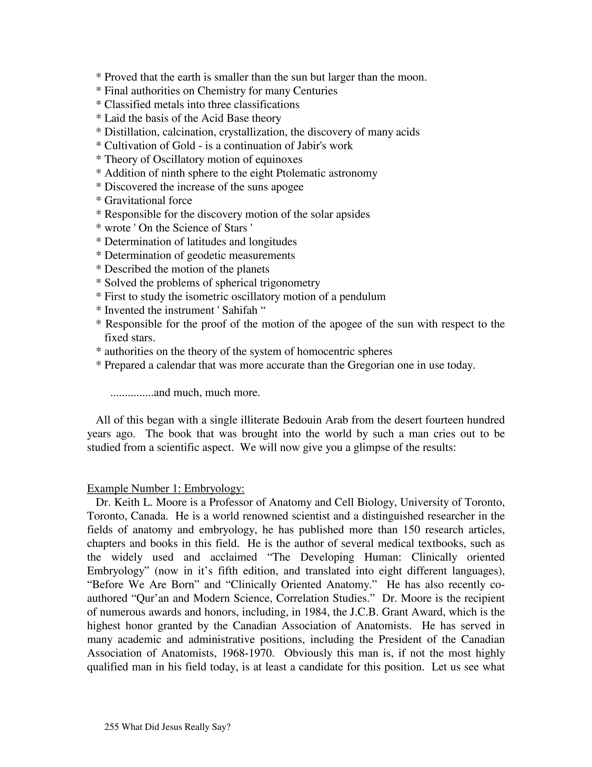 * Proved that the earth is smaller than the sun but larger than the moon.
 * Final authorities on Chemistry for many Centuries
 * Classified metals into three classifications
 * Laid the basis of the Acid Base theory
 * Distillation, calcination, crystallization, the discovery of many acids
 * Cultivation of Gold - is a continuation of Jabir' work
                                                      s
 * Theory of Oscillatory motion of equinoxes
 * Addition of ninth sphere to the eight Ptolematic astronomy
 * Discovered the increase of the suns apogee
 * Gravitational force
 * Responsible for the discovery motion of the solar apsides
 * wrote ' the Science of Stars '
           On
 * Determination of latitudes and longitudes
 * Determination of geodetic measurements
 * Described the motion of the planets
 * Solved the problems of spherical trigonometry
 * First to study the isometric oscillatory motion of a pendulum
 * Invented the instrument '   Sahifah “
 * Responsible for the proof of the motion of the apogee of the sun with respect to the
   fixed stars.
 * authorities on the theory of the system of homocentric spheres
 * Prepared a calendar that was more accurate than the Gregorian one in use today.

     ...............and much, much more.

  All of this began with a single illiterate Bedouin Arab from the desert fourteen hundred
years ago. The book that was brought into the world by such a man cries out to be
studied from a scientific aspect. We will now give you a glimpse of the results:


Example Number 1: Embryology:
  Dr. Keith L. Moore is a Professor of Anatomy and Cell Biology, University of Toronto,
Toronto, Canada. He is a world renowned scientist and a distinguished researcher in the
fields of anatomy and embryology, he has published more than 150 research articles,
chapters and books in this field. He is the author of several medical textbooks, such as
the widely used and acclaimed “The Developing Human: Clinically oriented
Embryology” (now in it’s fifth edition, and translated into eight different languages),
“Before We Are Born” and “Clinically Oriented Anatomy.” He has also recently co-
authored “Qur’an and Modern Science, Correlation Studies.” Dr. Moore is the recipient
of numerous awards and honors, including, in 1984, the J.C.B. Grant Award, which is the
highest honor granted by the Canadian Association of Anatomists. He has served in
many academic and administrative positions, including the President of the Canadian
Association of Anatomists, 1968-1970. Obviously this man is, if not the most highly
qualified man in his field today, is at least a candidate for this position. Let us see what




   255 What Did Jesus Really Say?
 