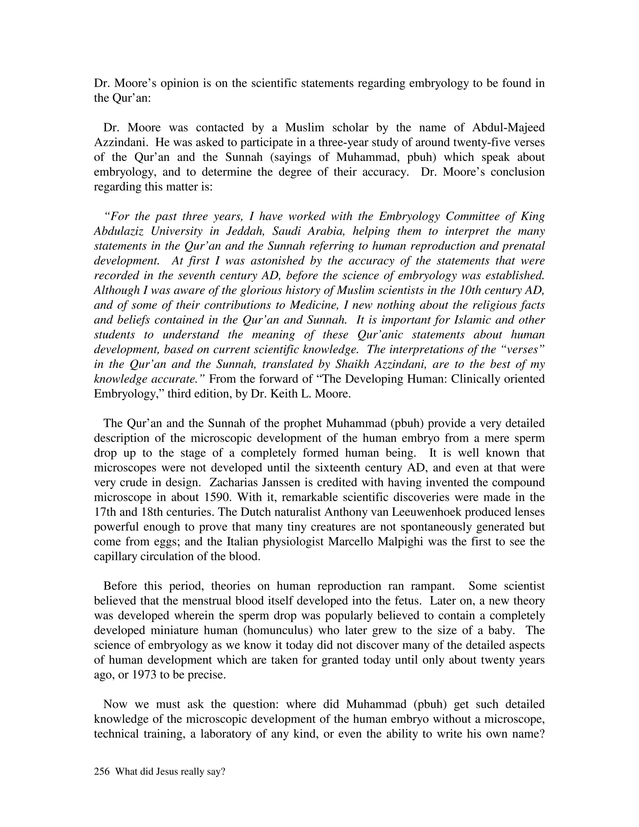 Dr. Moore’s opinion is on the scientific statements regarding embryology to be found in
the Qur’an:

  Dr. Moore was contacted by a Muslim scholar by the name of Abdul-Majeed
Azzindani. He was asked to participate in a three-year study of around twenty-five verses
of the Qur’an and the Sunnah (sayings of Muhammad, pbuh) which speak about
embryology, and to determine the degree of their accuracy. Dr. Moore’s conclusion
regarding this matter is:

  “For the past three years, I have worked with the Embryology Committee of King
Abdulaziz University in Jeddah, Saudi Arabia, helping them to interpret the many
statements in the Qur’an and the Sunnah referring to human reproduction and prenatal
development. At first I was astonished by the accuracy of the statements that were
recorded in the seventh century AD, before the science of embryology was established.
Although I was aware of the glorious history of Muslim scientists in the 10th century AD,
and of some of their contributions to Medicine, I new nothing about the religious facts
and beliefs contained in the Qur’an and Sunnah. It is important for Islamic and other
students to understand the meaning of these Qur’anic statements about human
development, based on current scientific knowledge. The interpretations of the “verses”
in the Qur’an and the Sunnah, translated by Shaikh Azzindani, are to the best of my
knowledge accurate.” From the forward of “The Developing Human: Clinically oriented
Embryology,” third edition, by Dr. Keith L. Moore.

  The Qur’an and the Sunnah of the prophet Muhammad (pbuh) provide a very detailed
description of the microscopic development of the human embryo from a mere sperm
drop up to the stage of a completely formed human being. It is well known that
microscopes were not developed until the sixteenth century AD, and even at that were
very crude in design. Zacharias Janssen is credited with having invented the compound
microscope in about 1590. With it, remarkable scientific discoveries were made in the
17th and 18th centuries. The Dutch naturalist Anthony van Leeuwenhoek produced lenses
powerful enough to prove that many tiny creatures are not spontaneously generated but
come from eggs; and the Italian physiologist Marcello Malpighi was the first to see the
capillary circulation of the blood.

  Before this period, theories on human reproduction ran rampant. Some scientist
believed that the menstrual blood itself developed into the fetus. Later on, a new theory
was developed wherein the sperm drop was popularly believed to contain a completely
developed miniature human (homunculus) who later grew to the size of a baby. The
science of embryology as we know it today did not discover many of the detailed aspects
of human development which are taken for granted today until only about twenty years
ago, or 1973 to be precise.

  Now we must ask the question: where did Muhammad (pbuh) get such detailed
knowledge of the microscopic development of the human embryo without a microscope,
technical training, a laboratory of any kind, or even the ability to write his own name?

256 What did Jesus really say?
 