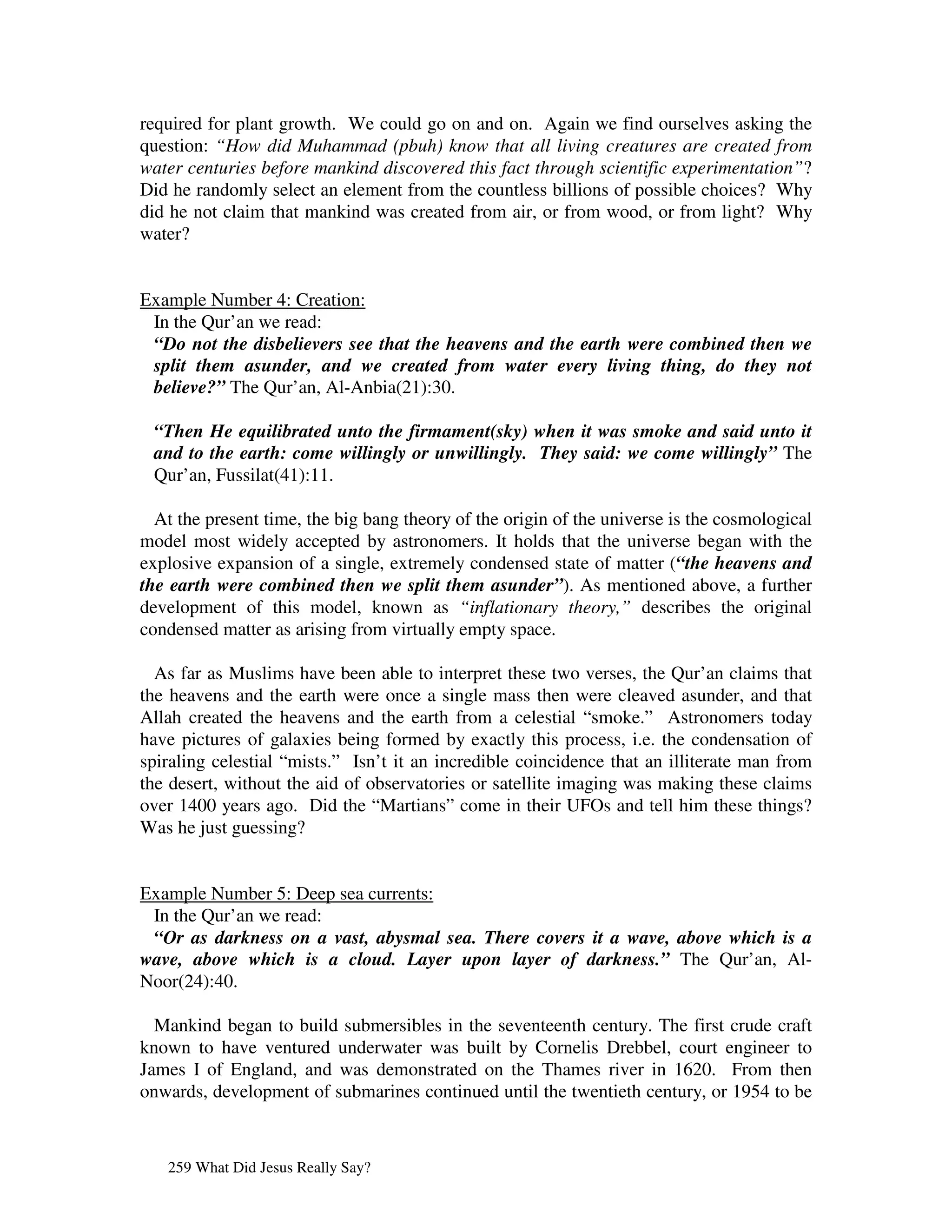 required for plant growth. We could go on and on. Again we find ourselves asking the
question: “How did Muhammad (pbuh) know that all living creatures are created from
water centuries before mankind discovered this fact through scientific experimentation”?
Did he randomly select an element from the countless billions of possible choices? Why
did he not claim that mankind was created from air, or from wood, or from light? Why
water?


Example Number 4: Creation:
 In the Qur’an we read:
 “Do not the disbelievers see that the heavens and the earth were combined then we
 split them asunder, and we created from water every living thing, do they not
 believe?” The Qur’an, Al-Anbia(21):30.

 “Then He equilibrated unto the firmament(sky) when it was smoke and said unto it
 and to the earth: come willingly or unwillingly. They said: we come willingly” The
 Qur’an, Fussilat(41):11.

  At the present time, the big bang theory of the origin of the universe is the cosmological
model most widely accepted by astronomers. It holds that the universe began with the
explosive expansion of a single, extremely condensed state of matter (“the heavens and
the earth were combined then we split them asunder”). As mentioned above, a further
development of this model, known as “inflationary theory,” describes the original
condensed matter as arising from virtually empty space.

  As far as Muslims have been able to interpret these two verses, the Qur’an claims that
the heavens and the earth were once a single mass then were cleaved asunder, and that
Allah created the heavens and the earth from a celestial “smoke.” Astronomers today
have pictures of galaxies being formed by exactly this process, i.e. the condensation of
spiraling celestial “mists.” Isn’t it an incredible coincidence that an illiterate man from
the desert, without the aid of observatories or satellite imaging was making these claims
over 1400 years ago. Did the “Martians” come in their UFOs and tell him these things?
Was he just guessing?


Example Number 5: Deep sea currents:
 In the Qur’an we read:
 “Or as darkness on a vast, abysmal sea. There covers it a wave, above which is a
wave, above which is a cloud. Layer upon layer of darkness.” The Qur’an, Al-
Noor(24):40.

  Mankind began to build submersibles in the seventeenth century. The first crude craft
known to have ventured underwater was built by Cornelis Drebbel, court engineer to
James I of England, and was demonstrated on the Thames river in 1620. From then
onwards, development of submarines continued until the twentieth century, or 1954 to be



   259 What Did Jesus Really Say?
 