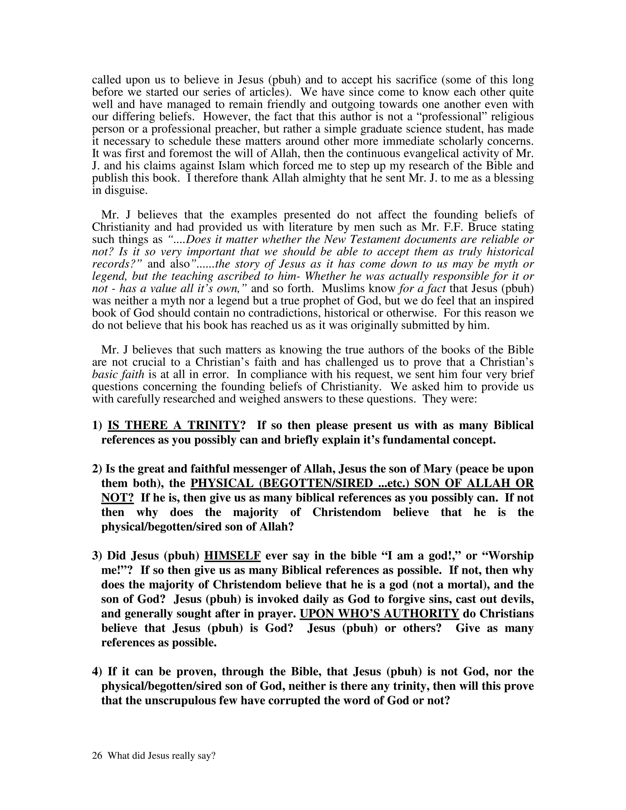 called upon us to believe in Jesus (pbuh) and to accept his sacrifice (some of this long
before we started our series of articles). We have since come to know each other quite
well and have managed to remain friendly and outgoing towards one another even with
our differing beliefs. However, the fact that this author is not a “professional” religious
person or a professional preacher, but rather a simple graduate science student, has made
it necessary to schedule these matters around other more immediate scholarly concerns.
It was first and foremost the will of Allah, then the continuous evangelical activity of Mr.
J. and his claims against Islam which forced me to step up my research of the Bible and
publish this book. I therefore thank Allah almighty that he sent Mr. J. to me as a blessing
in disguise.

  Mr. J believes that the examples presented do not affect the founding beliefs of
Christianity and had provided us with literature by men such as Mr. F.F. Bruce stating
such things as “....Does it matter whether the New Testament documents are reliable or
not? Is it so very important that we should be able to accept them as truly historical
records?” and also”......the story of Jesus as it has come down to us may be myth or
legend, but the teaching ascribed to him- Whether he was actually responsible for it or
not - has a value all it’s own,” and so forth. Muslims know for a fact that Jesus (pbuh)
was neither a myth nor a legend but a true prophet of God, but we do feel that an inspired
book of God should contain no contradictions, historical or otherwise. For this reason we
do not believe that his book has reached us as it was originally submitted by him.

  Mr. J believes that such matters as knowing the true authors of the books of the Bible
are not crucial to a Christian’s faith and has challenged us to prove that a Christian’s
basic faith is at all in error. In compliance with his request, we sent him four very brief
questions concerning the founding beliefs of Christianity. We asked him to provide us
with carefully researched and weighed answers to these questions. They were:

1) IS THERE A TRINITY? If so then please present us with as many Biblical
  references as you possibly can and briefly explain it’s fundamental concept.

2) Is the great and faithful messenger of Allah, Jesus the son of Mary (peace be upon
  them both), the PHYSICAL (BEGOTTEN/SIRED ...etc.) SON OF ALLAH OR
  NOT? If he is, then give us as many biblical references as you possibly can. If not
  then why does the majority of Christendom believe that he is the
  physical/begotten/sired son of Allah?

3) Did Jesus (pbuh) HIMSELF ever say in the bible “I am a god!,” or “Worship
  me!”? If so then give us as many Biblical references as possible. If not, then why
  does the majority of Christendom believe that he is a god (not a mortal), and the
  son of God? Jesus (pbuh) is invoked daily as God to forgive sins, cast out devils,
  and generally sought after in prayer. UPON WHO’S AUTHORITY do Christians
  believe that Jesus (pbuh) is God? Jesus (pbuh) or others? Give as many
  references as possible.

4) If it can be proven, through the Bible, that Jesus (pbuh) is not God, nor the
  physical/begotten/sired son of God, neither is there any trinity, then will this prove
  that the unscrupulous few have corrupted the word of God or not?



26 What did Jesus really say?
 