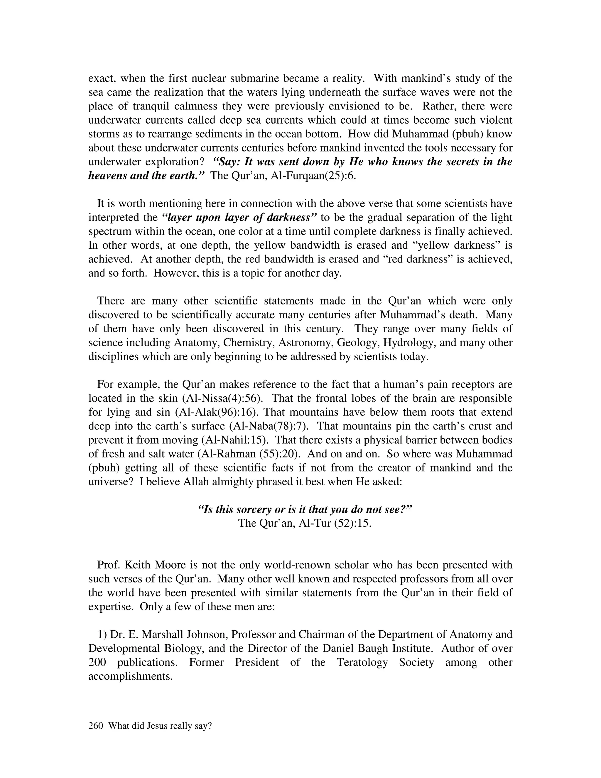exact, when the first nuclear submarine became a reality. With mankind’s study of the
sea came the realization that the waters lying underneath the surface waves were not the
place of tranquil calmness they were previously envisioned to be. Rather, there were
underwater currents called deep sea currents which could at times become such violent
storms as to rearrange sediments in the ocean bottom. How did Muhammad (pbuh) know
about these underwater currents centuries before mankind invented the tools necessary for
underwater exploration? “Say: It was sent down by He who knows the secrets in the
heavens and the earth.” The Qur’an, Al-Furqaan(25):6.

  It is worth mentioning here in connection with the above verse that some scientists have
interpreted the “layer upon layer of darkness” to be the gradual separation of the light
spectrum within the ocean, one color at a time until complete darkness is finally achieved.
In other words, at one depth, the yellow bandwidth is erased and “yellow darkness” is
achieved. At another depth, the red bandwidth is erased and “red darkness” is achieved,
and so forth. However, this is a topic for another day.

  There are many other scientific statements made in the Qur’an which were only
discovered to be scientifically accurate many centuries after Muhammad’s death. Many
of them have only been discovered in this century. They range over many fields of
science including Anatomy, Chemistry, Astronomy, Geology, Hydrology, and many other
disciplines which are only beginning to be addressed by scientists today.

  For example, the Qur’an makes reference to the fact that a human’s pain receptors are
located in the skin (Al-Nissa(4):56). That the frontal lobes of the brain are responsible
for lying and sin (Al-Alak(96):16). That mountains have below them roots that extend
deep into the earth’s surface (Al-Naba(78):7). That mountains pin the earth’s crust and
prevent it from moving (Al-Nahil:15). That there exists a physical barrier between bodies
of fresh and salt water (Al-Rahman (55):20). And on and on. So where was Muhammad
(pbuh) getting all of these scientific facts if not from the creator of mankind and the
universe? I believe Allah almighty phrased it best when He asked:

                          “Is this sorcery or is it that you do not see?”
                                   The Qur’an, Al-Tur (52):15.


  Prof. Keith Moore is not the only world-renown scholar who has been presented with
such verses of the Qur’an. Many other well known and respected professors from all over
the world have been presented with similar statements from the Qur’an in their field of
expertise. Only a few of these men are:

  1) Dr. E. Marshall Johnson, Professor and Chairman of the Department of Anatomy and
Developmental Biology, and the Director of the Daniel Baugh Institute. Author of over
200 publications. Former President of the Teratology Society among other
accomplishments.



260 What did Jesus really say?
 