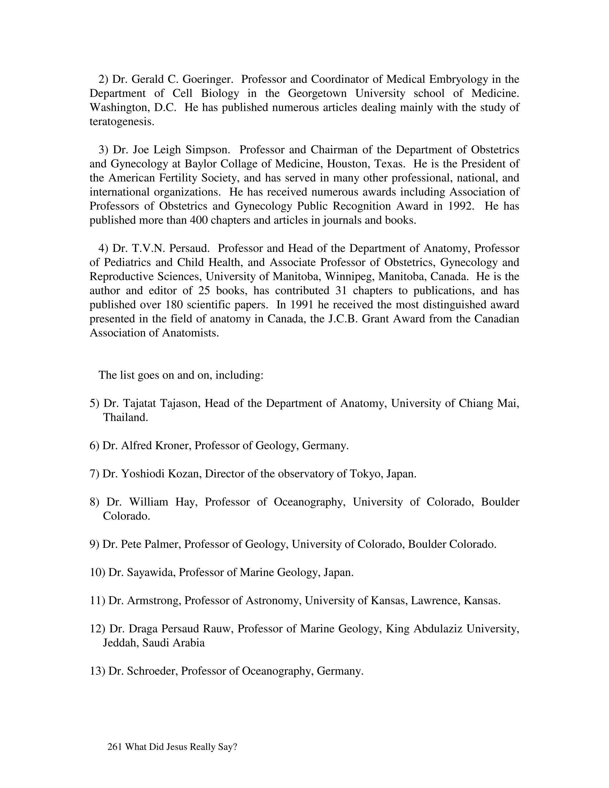 2) Dr. Gerald C. Goeringer. Professor and Coordinator of Medical Embryology in the
Department of Cell Biology in the Georgetown University school of Medicine.
Washington, D.C. He has published numerous articles dealing mainly with the study of
teratogenesis.

  3) Dr. Joe Leigh Simpson. Professor and Chairman of the Department of Obstetrics
and Gynecology at Baylor Collage of Medicine, Houston, Texas. He is the President of
the American Fertility Society, and has served in many other professional, national, and
international organizations. He has received numerous awards including Association of
Professors of Obstetrics and Gynecology Public Recognition Award in 1992. He has
published more than 400 chapters and articles in journals and books.

  4) Dr. T.V.N. Persaud. Professor and Head of the Department of Anatomy, Professor
of Pediatrics and Child Health, and Associate Professor of Obstetrics, Gynecology and
Reproductive Sciences, University of Manitoba, Winnipeg, Manitoba, Canada. He is the
author and editor of 25 books, has contributed 31 chapters to publications, and has
published over 180 scientific papers. In 1991 he received the most distinguished award
presented in the field of anatomy in Canada, the J.C.B. Grant Award from the Canadian
Association of Anatomists.


 The list goes on and on, including:

5) Dr. Tajatat Tajason, Head of the Department of Anatomy, University of Chiang Mai,
   Thailand.

6) Dr. Alfred Kroner, Professor of Geology, Germany.

7) Dr. Yoshiodi Kozan, Director of the observatory of Tokyo, Japan.

8) Dr. William Hay, Professor of Oceanography, University of Colorado, Boulder
   Colorado.

9) Dr. Pete Palmer, Professor of Geology, University of Colorado, Boulder Colorado.

10) Dr. Sayawida, Professor of Marine Geology, Japan.

11) Dr. Armstrong, Professor of Astronomy, University of Kansas, Lawrence, Kansas.

12) Dr. Draga Persaud Rauw, Professor of Marine Geology, King Abdulaziz University,
  Jeddah, Saudi Arabia

13) Dr. Schroeder, Professor of Oceanography, Germany.




   261 What Did Jesus Really Say?
 