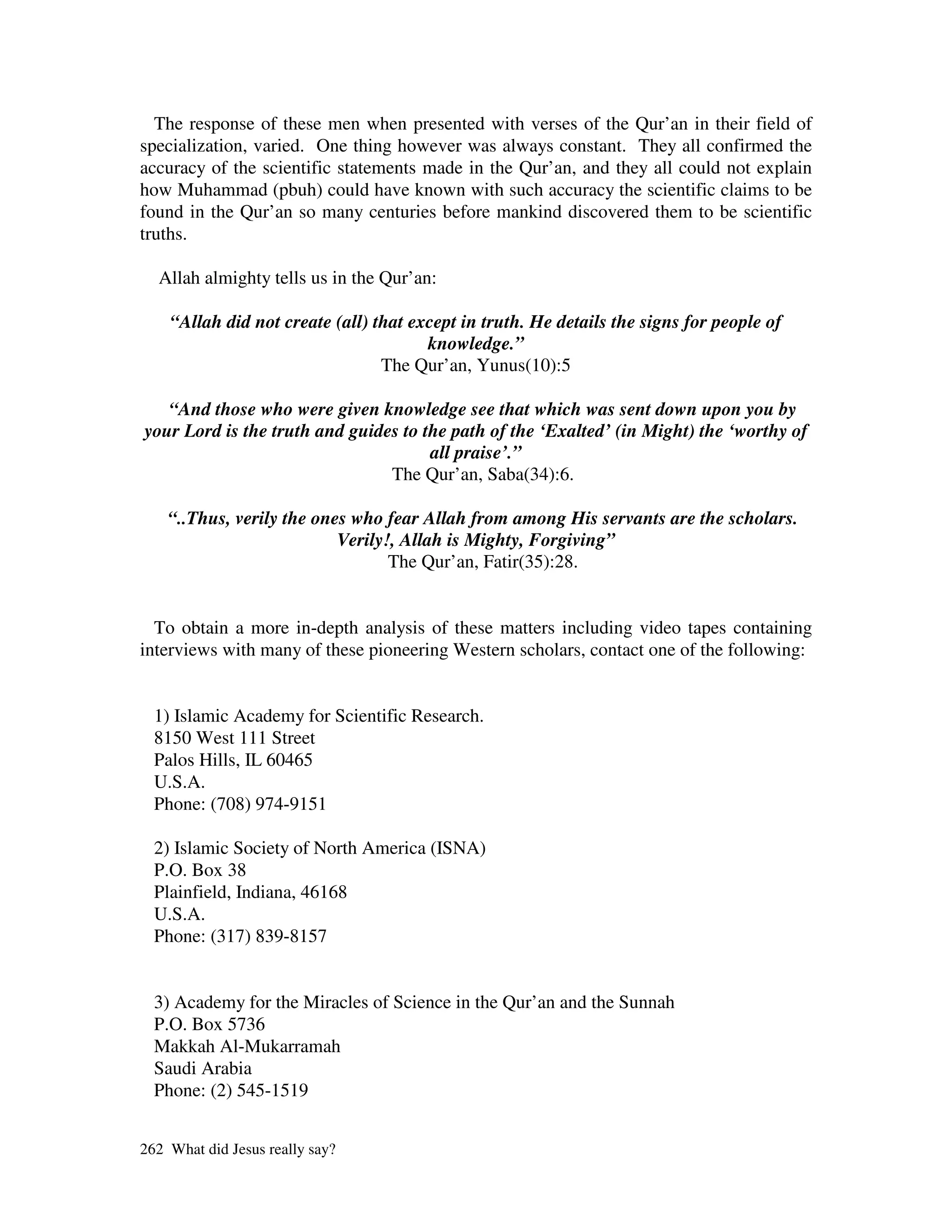 The response of these men when presented with verses of the Qur’an in their field of
specialization, varied. One thing however was always constant. They all confirmed the
accuracy of the scientific statements made in the Qur’an, and they all could not explain
how Muhammad (pbuh) could have known with such accuracy the scientific claims to be
found in the Qur’an so many centuries before mankind discovered them to be scientific
truths.

  Allah almighty tells us in the Qur’an:

    “Allah did not create (all) that except in truth. He details the signs for people of
                                       knowledge.”
                                 The Qur’an, Yunus(10):5

   “And those who were given knowledge see that which was sent down upon you by
your Lord is the truth and guides to the path of the ‘Exalted’ (in Might) the ‘worthy of
                                      all praise’.”
                                The Qur’an, Saba(34):6.

    “..Thus, verily the ones who fear Allah from among His servants are the scholars.
                           Verily!, Allah is Mighty, Forgiving”
                                  The Qur’an, Fatir(35):28.


  To obtain a more in-depth analysis of these matters including video tapes containing
interviews with many of these pioneering Western scholars, contact one of the following:


  1) Islamic Academy for Scientific Research.
  8150 West 111 Street
  Palos Hills, IL 60465
  U.S.A.
  Phone: (708) 974-9151

  2) Islamic Society of North America (ISNA)
  P.O. Box 38
  Plainfield, Indiana, 46168
  U.S.A.
  Phone: (317) 839-8157


  3) Academy for the Miracles of Science in the Qur’an and the Sunnah
  P.O. Box 5736
  Makkah Al-Mukarramah
  Saudi Arabia
  Phone: (2) 545-1519


262 What did Jesus really say?
 