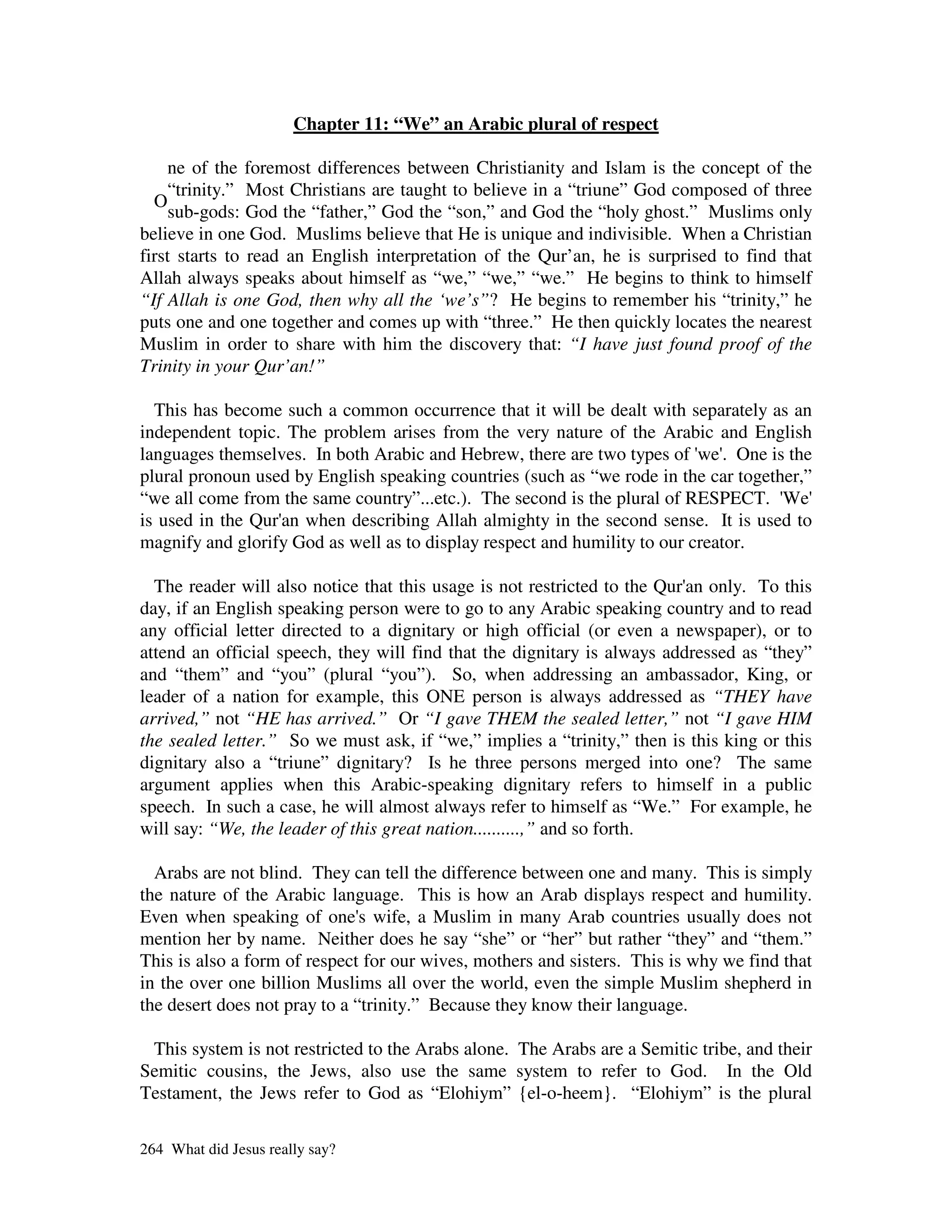 Chapter 11: “We” an Arabic plural of respect

     ne of the foremost differences between Christianity and Islam is the concept of the
     “trinity.” Most Christians are taught to believe in a “triune” God composed of three
  O
     sub-gods: God the “father,” God the “son,” and God the “holy ghost.” Muslims only
believe in one God. Muslims believe that He is unique and indivisible. When a Christian
first starts to read an English interpretation of the Qur’an, he is surprised to find that
Allah always speaks about himself as “we,” “we,” “we.” He begins to think to himself
“If Allah is one God, then why all the ‘we’s”? He begins to remember his “trinity,” he
puts one and one together and comes up with “three.” He then quickly locates the nearest
Muslim in order to share with him the discovery that: “I have just found proof of the
Trinity in your Qur’an!”

  This has become such a common occurrence that it will be dealt with separately as an
independent topic. The problem arises from the very nature of the Arabic and English
languages themselves. In both Arabic and Hebrew, there are two types of ' . One is the
                                                                           we'
plural pronoun used by English speaking countries (such as “we rode in the car together,”
“we all come from the same country”...etc.). The second is the plural of RESPECT. '  We'
is used in the Qur' when describing Allah almighty in the second sense. It is used to
                  an
magnify and glorify God as well as to display respect and humility to our creator.

  The reader will also notice that this usage is not restricted to the Qur' only. To this
                                                                          an
day, if an English speaking person were to go to any Arabic speaking country and to read
any official letter directed to a dignitary or high official (or even a newspaper), or to
attend an official speech, they will find that the dignitary is always addressed as “they”
and “them” and “you” (plural “you”). So, when addressing an ambassador, King, or
leader of a nation for example, this ONE person is always addressed as “THEY have
arrived,” not “HE has arrived.” Or “I gave THEM the sealed letter,” not “I gave HIM
the sealed letter.” So we must ask, if “we,” implies a “trinity,” then is this king or this
dignitary also a “triune” dignitary? Is he three persons merged into one? The same
argument applies when this Arabic-speaking dignitary refers to himself in a public
speech. In such a case, he will almost always refer to himself as “We.” For example, he
will say: “We, the leader of this great nation..........,” and so forth.

  Arabs are not blind. They can tell the difference between one and many. This is simply
the nature of the Arabic language. This is how an Arab displays respect and humility.
Even when speaking of one' wife, a Muslim in many Arab countries usually does not
                               s
mention her by name. Neither does he say “she” or “her” but rather “they” and “them.”
This is also a form of respect for our wives, mothers and sisters. This is why we find that
in the over one billion Muslims all over the world, even the simple Muslim shepherd in
the desert does not pray to a “trinity.” Because they know their language.

 This system is not restricted to the Arabs alone. The Arabs are a Semitic tribe, and their
Semitic cousins, the Jews, also use the same system to refer to God. In the Old
Testament, the Jews refer to God as “Elohiym” {el-o-heem}. “Elohiym” is the plural

264 What did Jesus really say?
 